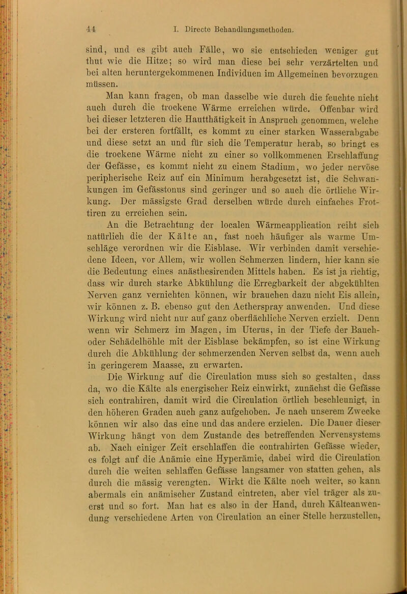 sind, und es gibt auch Fälle, wo sie entschieden weniger gut thut wie die Hitze; so wird man diese hei sehr verzärtelten und bei alten heruntergekommenen Individuen im Allgemeinen bevorzugen müssen. Man kann fragen, ob man dasselbe wie durch die feuchte nicht auch durch die trockene Wärme erreichen würde. Offenbar wird bei dieser letzteren die Hautthätigkeit in Anspruch genommen, welche bei der ersteren fortfällt, es kommt zu einer starken Wasserabgabe und diese setzt an und für sich die Temperatur herab, so bringt es die trockene Wärme nicht zu einer so vollkommenen Erschlaffung der Gefässe, es kommt nicht zu einem Stadium, wo jeder nervöse peripherische Reiz auf ein Minimum herabgesetzt ist, die Schwan- kungen im Gefässtonus sind geringe]- und so auch die örtliche Wir- kung. Der massigste Grad derselben würde durch einfaches Frot- tiren zu erreichen sein. An die Betrachtung der localen Wärmeapplication reiht sich natürlich die der Kälte an, fast noch häufiger als warme Um- schläge verordnen wir die Eisblase. Wir verbinden damit verschie- dene Ideen, vor Allem, wir wollen Schmerzen lindern, hier kann sie die Bedeutung eines anästhesirenden Mittels haben. Es ist ja richtig, dass wir durch starke Abkühlung die Erregbarkeit der abgekühlten Nerven ganz vernichten können, wir brauchen dazu nicht Eis allein, wir können z. B. ebenso gut den Aetkerspray anwenden. Und diese Wirkung wird nicht nur auf ganz oberflächliche Nerven erzielt. Denn wenn wir Schmerz im Magen, im Uterus, in der Tiefe der Bauch- oder Schädelhöhle mit der Eisblase bekämpfen, so ist eine Wirkung durch die Abkühlung der schmerzenden Nerven selbst da, wenn auch in geringerem Maasse, zu erwarten. Die Wirkung auf die Circulation muss sich so gestalten, dass da, wo die Kälte als energischer Reiz einwirkt, zunächst die Gefässe sich contrahiren, damit wird die Circulation örtlich beschleunigt, in den höheren Graden auch ganz aufgehoben. Je nach unserem Zwecke können wir also das eine und das andere erzielen. Die Dauer dieser Wirkung hängt von dem Zustande des betreffenden Nervensystems ab. Nach einiger Zeit erschlaffen die contrahirten Gefiisse wieder, es folgt auf die Anämie eine Hyperämie, dabei wird die Circulation durch die weiten schlaffen Gefässe langsamer von statten gehen, als durch die mässig verengten. Wirkt die Kälte noch weiter, so kann abermals ein anämischer Zustand eintreten, aber viel träger als zu- erst und so fort. Man hat es also in der Hand, durch Kälteanwen- dung verschiedene Arten von Circulation an einer Stelle herzustellen,