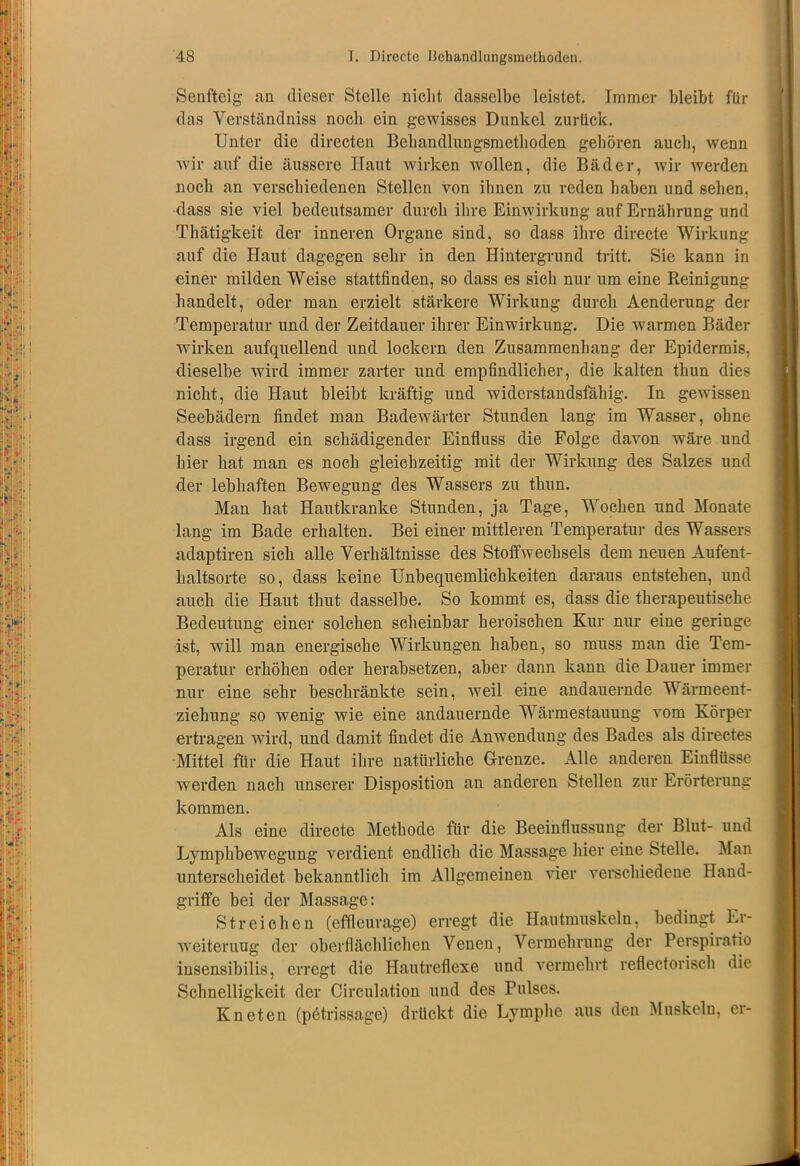 Senfteig an dieser Stelle nicht dasselbe leistet. Immer bleibt für das Verständniss noch ein gewisses Dunkel zurück. Unter die directen Behandlungsmethoden gehören auch, wenn wir auf die äussere Haut wirken wollen, die Bäder, wir werden noch an verschiedenen Stellen von ihnen zu reden haben und sehen, dass sie viel bedeutsamer durch ihre Einwirkung auf Ernährung und Thätigkeit der inneren Organe sind, so dass ihre directe Wirkung auf die Haut dagegen sehr in den Hintergrund tritt. Sie kann in einer milden Weise stattfinden, so dass es sich nur um eine Reinigung handelt, oder man erzielt stärkere Wirkung durch Aenderung der Temperatur und der Zeitdauer ihrer Einwirkung. Die warmen Bäder wirken aufquellend und lockern den Zusammenhang der Epidermis, dieselbe wird immer zarter und empfindlicher, die kalten thun dies nicht, die Haut bleibt kräftig und widerstandsfähig. In gewissen Seebädern findet man Badewärter Stunden lang im Wasser, ohne dass irgend ein schädigender Einfluss die Folge davon wäre und hier hat man es noch gleichzeitig mit der Wirkung des Salzes und der lebhaften Bewegung des Wassers zu thun. Man hat Hautkranke Stunden, ja Tage, Wochen und Monate lang im Bade erhalten. Bei einer mittleren Temperatur des Wassers adaptiren sich alle Verhältnisse des Stoffwechsels dem neuen Aufent- haltsorte so, dass keine Unbequemlichkeiten daraus entstehen, und auch die Haut thut dasselbe. So kommt es, dass die therapeutische Bedeutung einer solchen scheinbar heroischen Kur nur eine geringe ist, will man energische Wirkungen haben, so muss man die Tem- peratur erhöhen oder herabsetzen, aber dann kann die Dauer immer nur eine sehr beschränkte sein, weil eine andauernde Wärmeent- ziehung so wenig wie eine andauernde Wärmestauung vom Körper ertragen wird, und damit findet die Anwendung des Bades als directes Mittel für die Haut ihre natürliche Grenze. Alle anderen Einflüsse werden nach unserer Disposition an anderen Stellen zur Erörterung kommen. Als eine directe Methode für die Beeinflussung der Blut- und Lymphbewegung verdient endlich die Massage hier eine Stelle. Man unterscheidet bekanntlich im Allgemeinen vier verschiedene Hand- griffe bei der Massage: Streichen (effleurage) erregt die Hautmuskeln, bedingt Er- weiterung der oberflächlichen Venen, Vermehrung der Perspiratio insensibilis, erregt die Hautreflexe und vermehrt reflectorisch die Schnelligkeit der Cireulation und des Pulses. Kneten (petrissage) drückt die Lymphe aus den Muskeln, er-