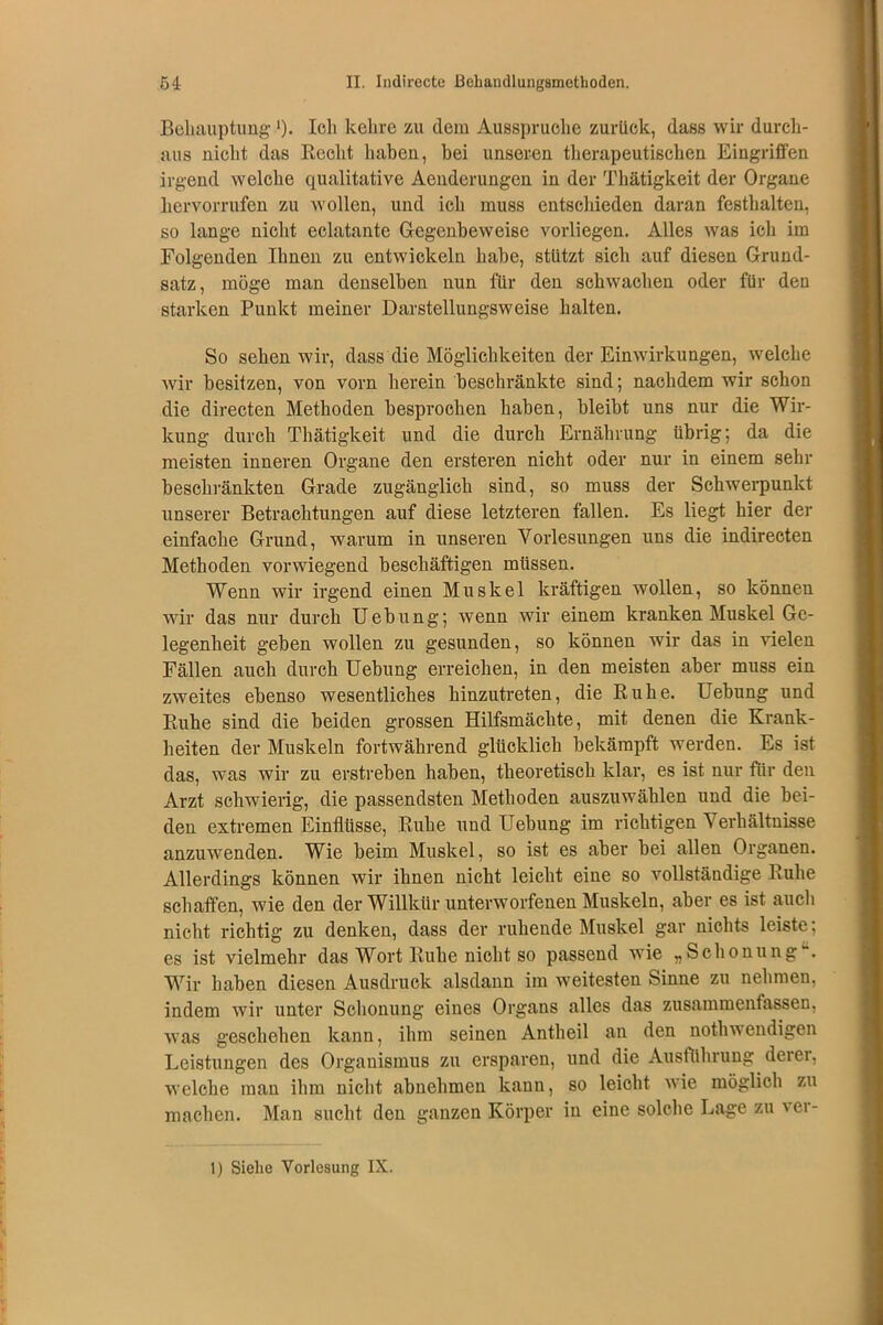 Behauptung ')• loh kehre zu dem Ausspruche zurück, dass wir durch- aus nicht das Recht haben, bei unseren therapeutischen Eingriffen irgend welche qualitative Aenderungen in der Thätigkeit der Organe hervorrufen zu wollen, und ich muss entschieden daran festhalten, so lange nicht eclatante Gegenbeweise vorliegen. Alles was ich im Folgenden Ihnen zu entwickeln habe, stützt sich auf diesen Grund- satz, möge man denselben nun für den schwachen oder für den starken Punkt meiner Darstellungsweise halten. So sehen wir, dass die Möglichkeiten der Einwirkungen, welche wir besitzen, von vorn herein beschränkte sind; nachdem wir schon die directen Methoden besprochen haben, bleibt uns nur die Wir- kung durch Thätigkeit und die durch Ernährung übrig; da die meisten inneren Organe den ersteren nicht oder nur in einem sehr beschränkten Grade zugänglich sind, so muss der Schwerpunkt unserer Betrachtungen auf diese letzteren fallen. Es liegt hier der einfache Grund, warum in unseren Vorlesungen uns die indirecten Methoden vorwiegend beschäftigen müssen. Wenn wir irgend einen Muskel kräftigen wollen, so können wir das nur durch Uebung; wenn wir einem kranken Muskel Ge- legenheit geben wollen zu gesunden, so können wir das in vielen Fällen auch durch Uebung erreichen, in den meisten aber muss ein zweites ebenso wesentliches hinzutreten, die Ruhe. Uebung und Ruhe sind die beiden grossen Hilfsmächte, mit denen die Krank- heiten der Muskeln fortwährend glücklich bekämpft werden. Es ist das, was wir zu erstreben haben, theoretisch klar, es ist nur für den Arzt schwierig, die passendsten Methoden auszuwählen und die bei- den extremen Einflüsse, Ruhe und Uebung im richtigen Verhältnisse anzuwenden. Wie beim Muskel, so ist es aber bei allen Organen. Allerdings können wir ihnen nicht leicht eine so vollständige Ruhe schaffen, wie den der Willkür unterworfenen Muskeln, aber es ist auch nicht richtig zu denken, dass der ruhende Muskel gar nichts leiste: es ist vielmehr das Wort Ruhe nicht so passend wie „Schonung . Wir haben diesen Ausdruck alsdann im weitesten binne zu nehmen, indem wir unter Schonung eines Organs alles das zusammenfassen, was geschehen kann, ihm seinen Antheil an den nothwendigen Leistungen des Organismus zu ersparen, und die Ausführung derer, welche man ihm nicht abnehmen kann, so leicht wie möglich zu machen. Man sucht den ganzen Körper in eine solche Lage zu ver- 1) Siehe Vorlesung IX.