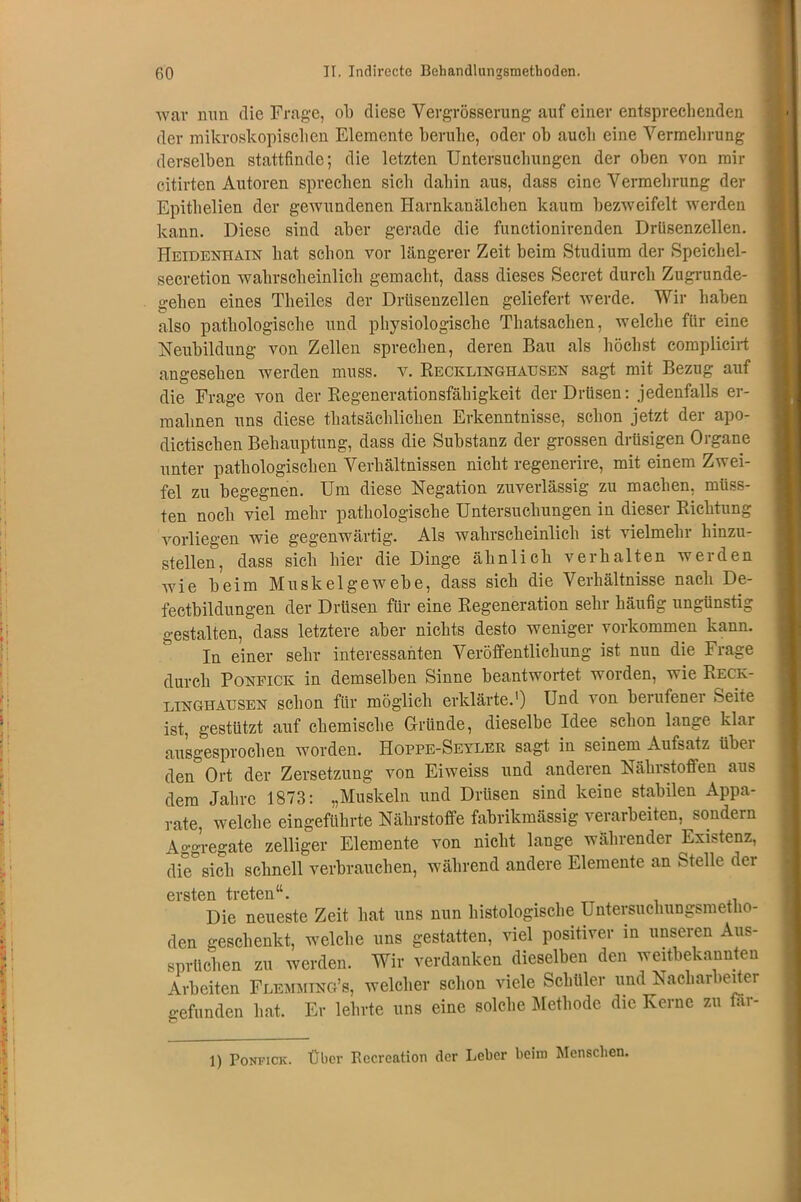 war nun. die Frage, ob diese Vevgrösserung auf einer entsprechenden der mikroskopischen Elemente beruhe, oder ob auch eine Vermehrung derselben stattfinde; die letzten Untersuchungen der oben von mir citirten Autoren sprechen sich dahin aus, dass eine Vermehrung der Epithelien der gewundenen Harnkanälchen kaum bezweifelt werden kann. Diese sind aber gerade die functionirenden Drüsenzellen. Heidenhain hat schon vor längerer Zeit beim Studium der Speichel- secretion wahrscheinlich gemacht, dass dieses Secret durch Zugrunde- gehen eines Theiles der Drüsenzellen geliefert werde. Wir haben also pathologische und physiologische Thatsachen, welche für eine Neubildung von Zellen sprechen, deren Bau als höchst complicirt angesehen werden muss. v. Recklinghausen sagt mit Bezug auf die Frage von der Regenerationsfähigkeit der Drüsen: jedenfalls er- mahnen uns diese thatsächlichen Erkenntnisse, schon jetzt der apo- dictischen Behauptung, dass die Substanz der grossen drüsigen Organe unter pathologischen Verhältnissen nicht regenerire, mit einem Zwei- fel zu begegnen. Um diese Negation zuverlässig zu machen, müss- ten noch viel mehr pathologische Untersuchungen in dieser Richtung vorliegen wie gegenwärtig. Als wahrscheinlich ist vielmehr hinzu- stellen, dass sich hier die Dinge ähnlich verhalten werden wie beim Muskelgewebe, dass sich die Verhältnisse nach De- fectbildungen der Drüsen für eine Regeneration sehr häufig ungünstig gestalten, dass letztere aber nichts desto weniger Vorkommen kann. In einer sehr interessanten Veröffentlichung ist nun die Frage durch Ponfick in demselben Sinne beantwortet worden, wie Reck- linghausen schon für möglich erklärte.1) Und von berufener Seite ist, gestützt auf chemische G-rtinde, dieselbe Idee schon lange klar ausgesprochen worden. Hopfe-Seyler sagt in seinem Aufsatz über den Ort der Zersetzung von Eiweiss und anderen Nährstoffen aus dem Jahre 1873: „Muskeln und Drüsen sind keine stabilen Appa- rate, welche eingeführte Nährstoffe fabrikmässig verarbeiten, sondern Aggregate zeitiger Elemente von nicht lange währender Existenz, die sich schnell verbrauchen, während andere Elemente an Stelle der ersten treten“. Die neueste Zeit hat uns nun histologische Untersuchungsmetho- den geschenkt, welche uns gestatten, viel positiver in unseren Aus- sprüchen zu werden. Wir verdanken dieselben den weitbekannten Arbeiten Flemmtng’b, welcher schon viele Schüler und Nacharbeiter gefunden hat. Er lehrte uns eine solche Methode die Kerne zu far- 1) Ponfick . Über Bccrcation der Leber beim Menschen.