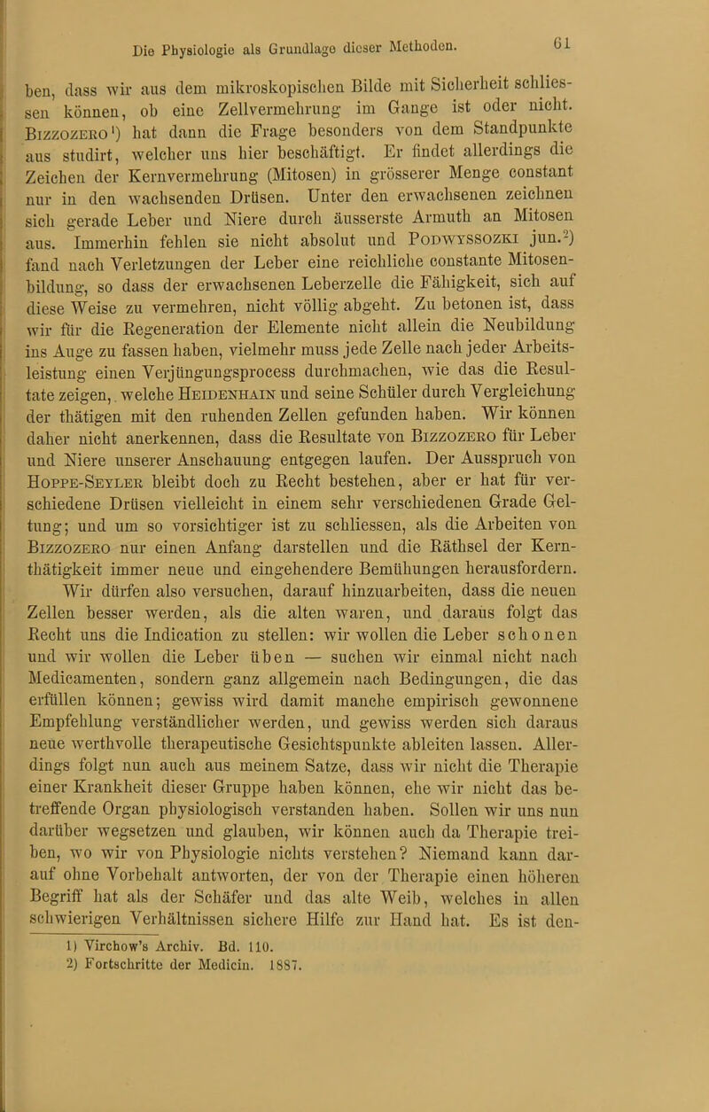 Die Physiologie als Grundlage dieser Methoden. til ben, dass wir aus dem mikroskopischen Bilde mit Sicherheit schlies- sen können, ob eine Zellvermehrung- im Gange ist oder nicht. Bizzozero1 2) hat dann die Frage besonders von dem Standpunkte aus studirt, welcher uns hier beschäftigt. Er findet allerdings die Zeichen der Kernvermehrung (Mitosen) in grösserer Menge constant nur in den wachsenden Drüsen. Unter den erwachsenen zeichnen sich gerade Leber und Niere durch äusserste Armuth an Mitosen aus. Immerhin fehlen sie nicht absolut und Podwyssozki jun.-) fand nach Verletzungen der Leber eine reichliche constante Mitosen- bildung, so dass der erwachsenen Leberzelle die Fähigkeit, sich aut diese Weise zu vermehren, nicht völlig abgeht. Zu betonen ist, dass wir für die Regeneration der Elemente nicht allein die Neubildung ins Auge zu fassen haben, vielmehr muss jede Zelle nach jeder Arbeits- leistung einen Verjüngungsprocess durchmachen, wie das die Resul- tate zeigen, welche Heidenhain und seine Schüler durch Vergleichung der thätigen mit den ruhenden Zellen gefunden haben. Wir können daher nicht anerkennen, dass die Resultate von Bizzozero für Leber und Niere unserer Anschauung entgegen laufen. Der Ausspruch von Hoppe-Seyler bleibt doch zu Recht bestehen, aber er hat für ver- schiedene Drüsen vielleicht in einem sehr verschiedenen Grade Gel- tung; und um so vorsichtiger ist zu schliessen, als die Arbeiten von Bizzozero nur einen Anfang darstellen und die Räthsel der Kern- thätigkeit immer neue und eingehendere Bemühungen herausfordern. Wir dürfen also versuchen, darauf hinzuarbeiten, dass die neuen Zellen besser werden, als die alten waren, und daraus folgt das Recht uns die Indication zu stellen: wir wollen die Leber schonen und wir wollen die Leber üben — suchen wir einmal nicht nach Medicamenten, sondern ganz allgemein nach Bedingungen, die das erfüllen können; gewiss wird damit manche empirisch gewonnene Empfehlung verständlicher werden, und gewiss werden sich daraus neue werthvolle therapeutische Gesichtspunkte ableiten lassen. Aller- dings folgt nun auch aus meinem Satze, dass wir nicht die Therapie einer Krankheit dieser Gruppe haben können, ehe wir nicht das be- treffende Organ physiologisch verstanden haben. Sollen wir uns nun darüber wegsetzen und glauben, wir können auch da Therapie trei- ben, wo wir von Physiologie nichts verstehen? Niemand kann dar- auf ohne Vorbehalt antworten, der von der Therapie einen höheren Begriff hat als der Schäfer und das alte Weib, welches in allen schwierigen Verhältnissen sichere Hilfe zur Hand hat. Es ist den- 1) Virchow’s Archiv. Bd. 110.