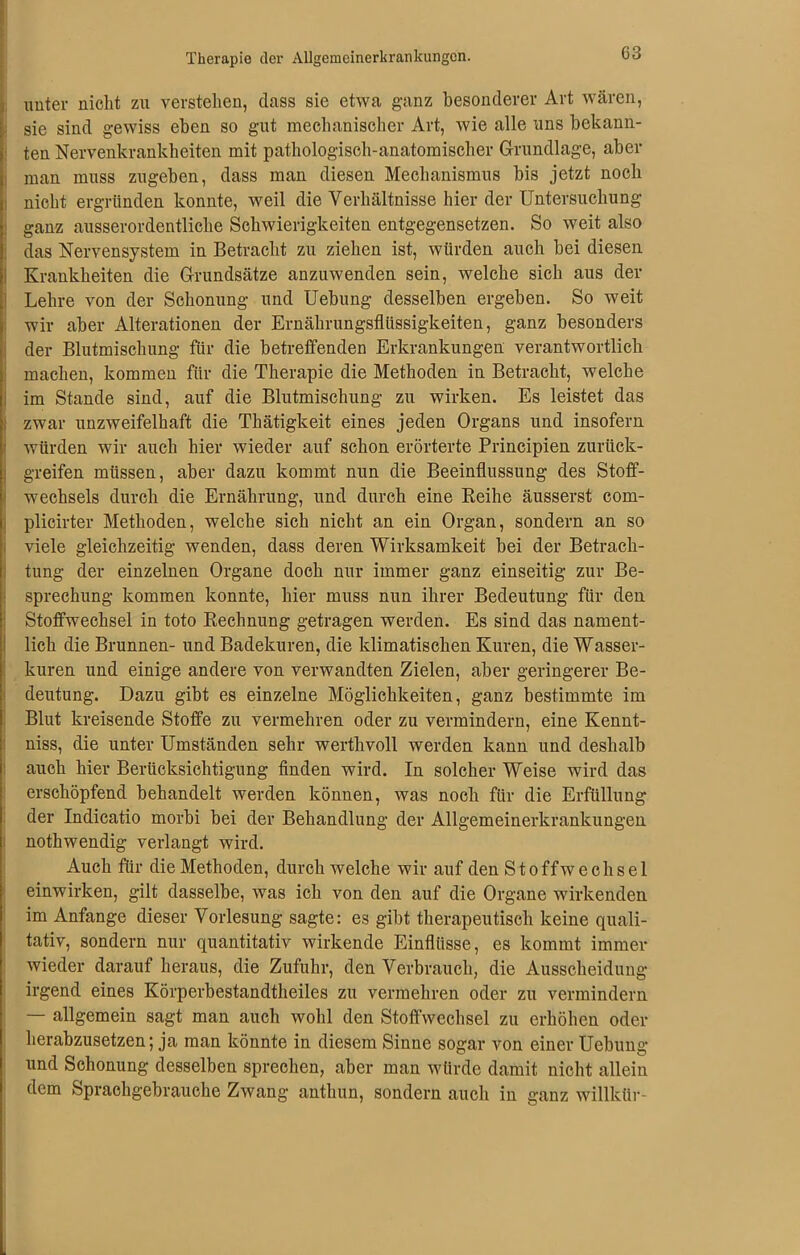 G3 unter nicht zu verstehen, dass sie etwa ganz besonderer Art wären, sie sind gewiss eben so gut mechanischer Art, wie alle uns bekann- ten Nervenkrankheiten mit pathologisch-anatomischer Grundlage, aber man muss zugeben, dass man diesen Mechanismus bis jetzt noch nicht ergründen konnte, weil die Verhältnisse hier der Untersuchung ganz ausserordentliche Schwierigkeiten entgegensetzen. So weit also das Nervensystem in Betracht zu ziehen ist, würden auch bei diesen Krankheiten die Grundsätze anzuwenden sein, welche sich aus der Lehre von der Schonung und Uebung desselben ergeben. So weit wir aber Alterationen der Ernährungsflüssigkeiten, ganz besonders der Blutmischung für die betreffenden Erkrankungen verantwortlich machen, kommen für die Therapie die Methoden in Betracht, welche im Stande sind, auf die Blutmischung zu wirken. Es leistet das Izwar unzweifelhaft die Thätigkeit eines jeden Organs und insofern würden wir auch hier wieder auf schon erörterte Principien zurück- greifen müssen, aber dazu kommt nun die Beeinflussung des Stoff- wechsels durch die Ernährung, und durch eine Reihe äusserst coin- plicirter Methoden, welche sich nicht an ein Organ, sondern an so viele gleichzeitig wenden, dass deren Wirksamkeit bei der Betrach- tung der einzelnen Organe doch nur immer ganz einseitig zur Be- sprechung kommen konnte, hier muss nun ihrer Bedeutung für den Stoffwechsel in toto Rechnung getragen werden. Es sind das nament- lich die Brunnen- und Badekuren, die klimatischen Kuren, die Wasser- kuren und einige andere von verwandten Zielen, aber geringerer Be- deutung. Dazu gibt es einzelne Möglichkeiten, ganz bestimmte im Blut kreisende Stoffe zu vermehren oder zu vermindern, eine Kennt- niss, die unter Umständen sehr werthvoll werden kann und deshalb auch hier Berücksichtigung finden wird. In solcher Weise wird das erschöpfend behandelt werden können, was noch für die Erfüllung der Indicatio morbi bei der Behandlung der Allgemeinerkrankungen nothwendig verlangt wird. Auch für die Methoden, durch welche wir auf den Stoffwechsel einwirken, gilt dasselbe, was ich von den auf die Organe wirkenden im Anfänge dieser Vorlesung sagte: es gibt therapeutisch keine quali- tativ, sondern nur quantitativ wirkende Einflüsse, es kommt immer wieder darauf heraus, die Zufuhr, den Verbrauch, die Ausscheidung irgend eines Körperbestandtheiles zu vermehren oder zu vermindern — allgemein sagt man auch wohl den Stoffwechsel zu erhöhen oder herabzusetzen; ja man könnte in diesem Sinne sogar von einer Uebung und Schonung desselben sprechen, aber man würde damit nicht allein dem Sprachgebrauche Zwang anthun, sondern auch in ganz willkür-