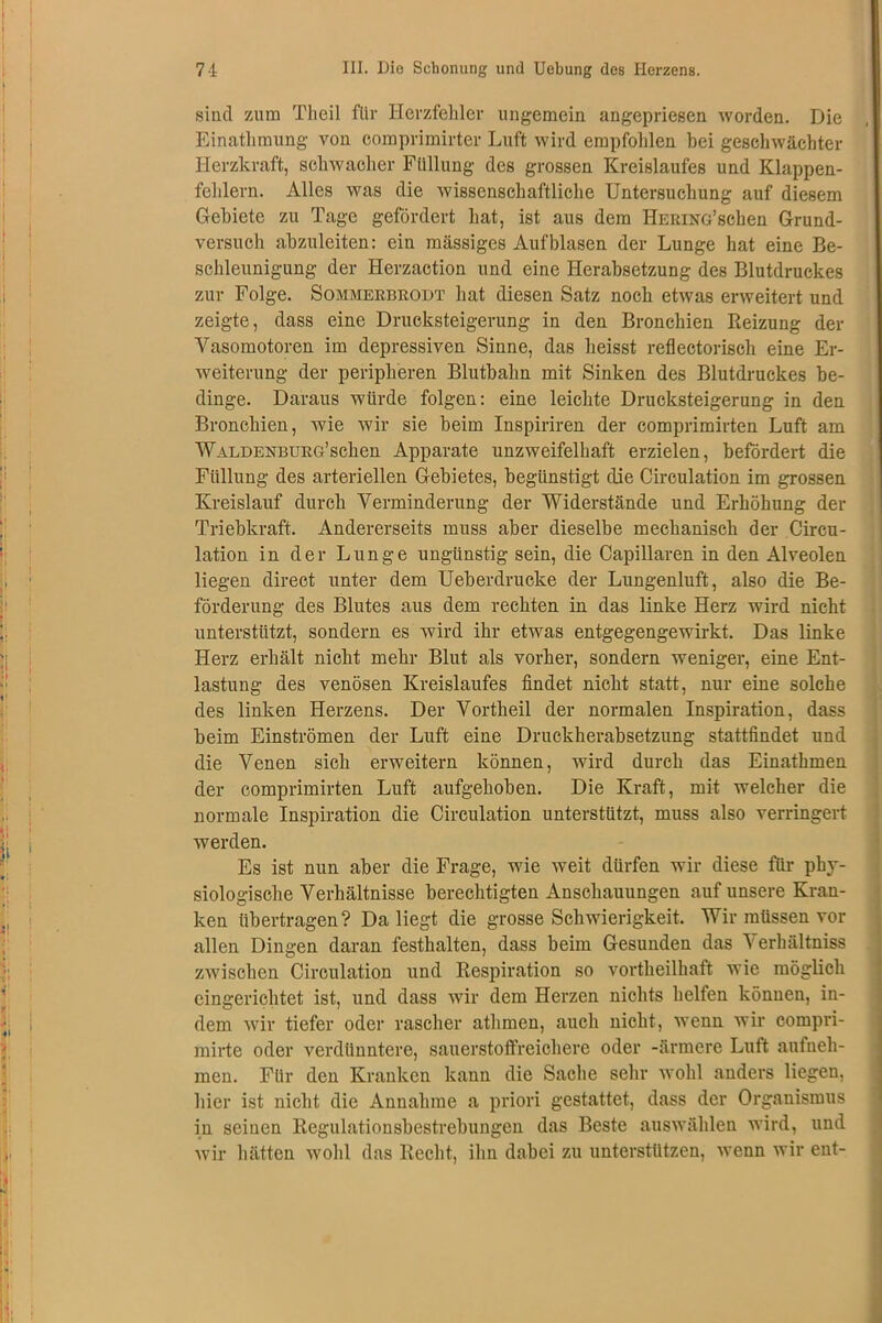 sind zum Theil für Herzfehler ungemein angepriesen worden. Die Einathmung von comprimirter Luft wird empfohlen hei geschwächter Herzkraft, schwacher Füllung des grossen Kreislaufes und Klappen- fehlern. Alles was die wissenschaftliche Untersuchung auf diesem Gebiete zu Tage gefördert hat, ist aus dem HERiNG’schen Grund- versuch abzuleiten: ein massiges Auf blasen der Lunge hat eine Be- schleunigung der Herzaction und eine Herabsetzung des Blutdruckes zur Folge. Sommerbrodt hat diesen Satz noch etwas erweitert und zeigte, dass eine Drucksteigerung in den Bronchien Reizung der Vasomotoren im depressiven Sinne, das heisst reflectorisch eine Er- weiterung der peripheren Blutbahn mit Sinken des Blutdruckes be- dinge. Daraus würde folgen: eine leichte Drucksteigerung in den Bronchien, wie wir sie beim Inspiriren der comprimirten Luft am WALDENBURG’schen Apparate unzweifelhaft erzielen, befördert die Füllung des arteriellen Gebietes, begünstigt die Circulation im grossen Kreislauf durch Verminderung der Widerstände und Erhöhung der Triebkraft. Andererseits muss aber dieselbe mechanisch der Circu- lation in der Lunge ungünstig sein, die Capillaren in den Alveolen liegen direct unter dem Ueberdrucke der Lungenluft, also die Be- förderung des Blutes aus dem rechten in das linke Herz wird nicht unterstützt, sondern es wird ihr etwas entgegengewirkt. Das linke Herz erhält nicht mehr Blut als vorher, sondern weniger, eine Ent- lastung des venösen Kreislaufes findet nicht statt, nur eine solche des linken Herzens. Der Vortheil der normalen Inspiration, dass beim Einströmen der Luft eine Druckherabsetzung stattfindet und die Venen sich erweitern können, wird durch das Einathmen der comprimirten Luft aufgehoben. Die Kraft, mit welcher die normale Inspiration die Circulation unterstützt, muss also verringert werden. Es ist nun aber die Frage, wie weit dürfen wir diese für phy- siologische Verhältnisse berechtigten Anschauungen auf unsere Kran- ken übertragen? Da liegt die grosse Schwierigkeit. Wir müssen vor allen Dingen daran festhalten, dass beim Gesunden das ^ erlhiltniss zwischen Circulation und Respiration so vortheilhaft wie möglich eingerichtet ist, und dass wir dem Herzen nichts helfen können, in- dem wir tiefer oder rascher athmen, auch nicht, wenn wir compri- mirte oder verdüuntere, sauerstoffreichere oder -ärmere Luft aufneh- men. Für den Kranken kann die Sache sehr wohl anders liegen, hier ist nicht die Annahme a priori gestattet, dass der Organismus in seinen Regulationsbestrebungen das Beste auswählen wird, und wir hätten wohl das Recht, ihn dabei zu unterstützen, wenn wir ent-