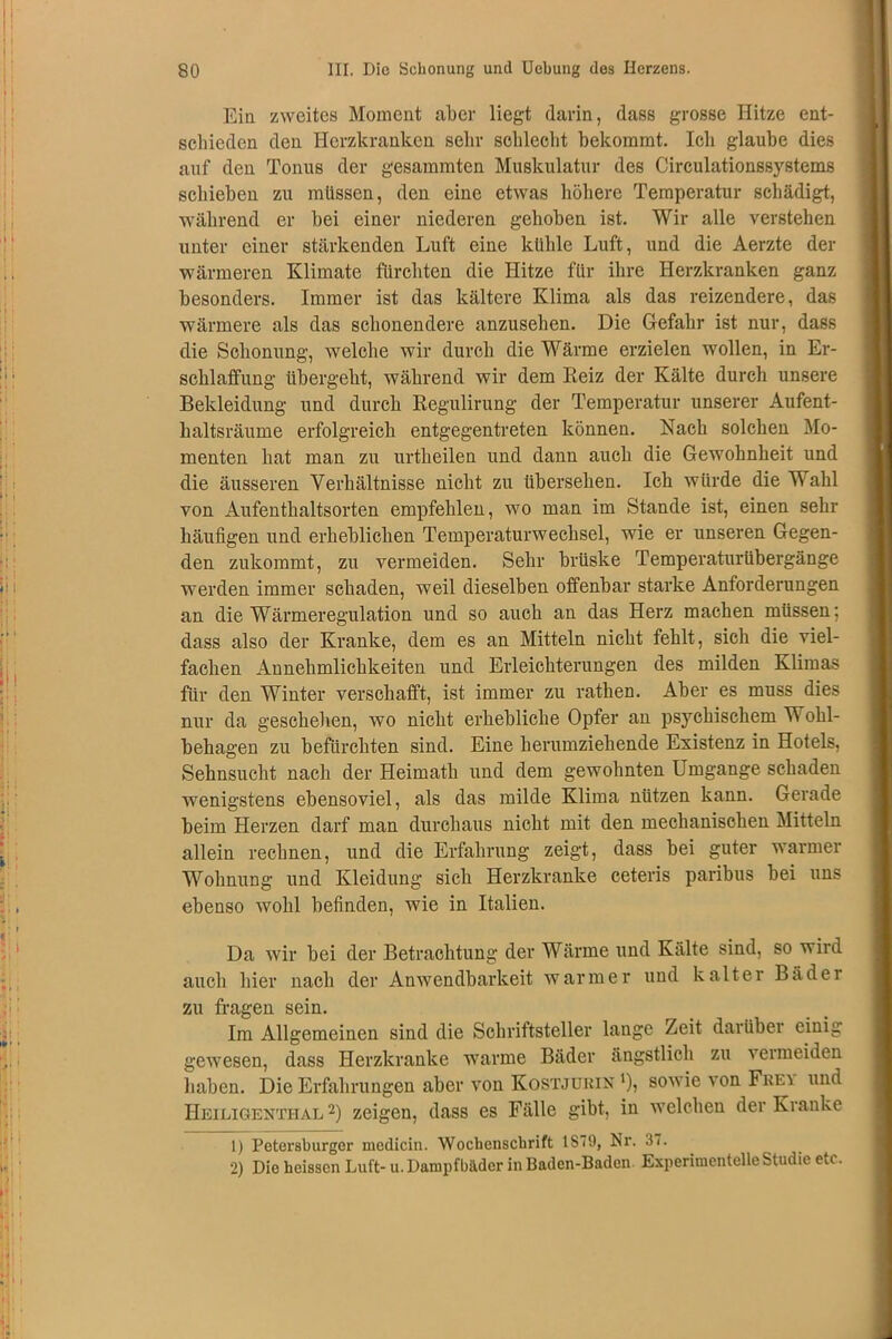 Ein zweites Moment aber liegt darin, dass grosse Hitze ent- schieden den Herzkranken sehr schlecht bekommt. Ich glaube dies auf den Tonus der gesammten Muskulatur des Circulationssystems schieben zu müssen, den eine etwas höhere Temperatur schädigt, während er bei einer niederen gehoben ist. Wir alle verstehen unter einer stärkenden Luft eine kühle Luft, und die Aerzte der wärmeren Klimate fürchten die Hitze für ihre Herzkranken ganz besonders. Immer ist das kältere Klima als das reizendere, das wärmere als das schonendere anzusehen. Die Gefahr ist nur, dass die Schonung, welche wir durch die Wärme erzielen wollen, in Er- schlaffung übergeht, während wir dem Reiz der Kälte durch unsere Bekleidung und durch Regulirung der Temperatur unserer Aufent- haltsräume erfolgreich entgegentreten können. Nach solchen Mo- menten hat man zu urtheilen und dann auch die Gewohnheit und die äusseren Verhältnisse nicht zu übersehen. Ich würde die Wahl von Aufenthaltsorten empfehlen, wo man im Stande ist, einen sehr häufigen und erheblichen Temperaturwechsel, wie er unseren Gegen- den zukommt, zu vermeiden. Sehr brüske Temperaturübergänge werden immer schaden, weil dieselben offenbar starke Anforderungen an die Wärmeregulation und so auch an das Herz machen müssen; dass also der Kranke, dem es an Mitteln nicht fehlt, sich die viel- fachen Annehmlichkeiten und Erleichterungen des milden Klimas für den Winter verschafft, ist immer zu rathen. Aber es muss dies nur da geschehen, wo nicht erhebliche Opfer an psychischem Wohl- behagen zu befürchten sind. Eine herumziehende Existenz in Hotels, Sehnsucht nach der Heimath und dem gewohnten Umgänge schaden wenigstens ebensoviel, als das milde Klima nützen kann. Gerade beim Herzen darf man durchaus nicht mit den mechanischen Mitteln allein rechnen, und die Erfahrung zeigt, dass bei guter warmer Wohnung und Kleidung sich Herzkranke ceteris paribus bei uns ebenso wohl befinden, wie in Italien. Da wir bei der Betrachtung der Wärme und Kälte sind, so wird auch hier nach der Anwendbarkeit warmer und kalter Bäder zu fragen sein. Im Allgemeinen sind die Schriftsteller lange Zeit darüber einig gewesen, dass Herzkranke warme Bäder ängstlich zu a ermeiden haben. Die Erfahrungen aber von Kostjobin ‘), sowie von Frey und Heiligenthal 2) zeigen, dass es Fälle gibt, in welchen der Kranke 1) Petersburger medicin. Wochenschrift 1S79, Nr. 37. 2) Die heissen Luft- u. Dampfbäder in Baden-Baden. Experimentelle Studie etc.