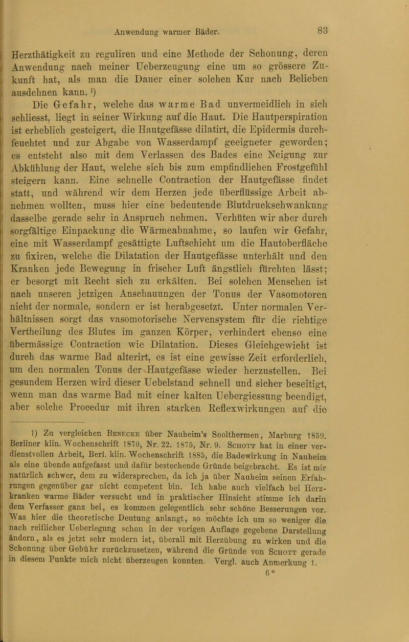 Herzthätigkeit zu reguliren und eine Methode der Schonung, deren Anwendung nach meiner Ueberzeugung eine um so grössere Zu- kunft hat, als man die Dauer einer solchen Kur nach Belieben ausdehnen kann.l) Die Gefahr, welche das warme Bad unvermeidlich in sich schliesst, liegt in seiner Wirkung auf die Haut. Die Hautperspiration ist erheblich gesteigert, die Hautgefässe dilatirt, die Epidermis durch- feuchtet und zur Abgabe von Wasserdampf geeigneter geworden; es entsteht also mit dem Verlassen des Bades eine Neigung zur Abkühlung der Haut, welche sich bis zum empfindlichen Frostgefühl steigern kann. Eine schnelle Contraction der Hautgefässe findet statt, und während wir dem Herzen jede überflüssige Arbeit ab- nehmen wollten, muss hier eine bedeutende Blutdruckschwankung dasselbe gerade sehr in Anspruch nehmen. Verhüten wir aber durch sorgfältige Einpackung die Wärmeabnahme, so laufen wir Gefahr, eine mit Wasserdampf gesättigte Luftschicht um die Hautoberfläche zu froren, welche die Dilatation der Hautgefässe unterhält und den Kranken jede Bewegung in frischer Luft ängstlich fürchten lässt; er besorgt mit Recht sich zu erkälten. Bei solchen Menschen ist nach unseren jetzigen Anschauungen der Tonus der Vasomotoren nicht der normale, sondern er ist herabgesetzt. Unter normalen Ver- hältnissen sorgt das vasomotorische Nervensystem für die richtige Vertheilung des Blutes im ganzen Körper, verhindert ebenso eine übermässige Contraction wie Dilatation. Dieses Gleichgewicht ist durch das warme Bad alterirt, es ist eine gewisse Zeit erforderlich, um den normalen Tonus der Hautgefässe wieder herzustellen. Bei gesundem Herzen wird dieser Uebelstand schnell und sicher beseitigt, wenn man das warme Bad mit einer kalten Uebergiessung beendigt, aber solche Procedur mit ihren starken Reflexwirkungen auf die 1) Zu vergleichen Benecke über Nauheim’s Soolthermen, Marburg 1859. Berliner klin. Wochenschrift 1870, Nr. 22. 1875, Nr. 9. Schott hat in einer ver- dienstvollen Arbeit, Berl. klin. Wochenschrift 1885, die Badewirkung in Nauheim als eine übende aufgefasst und dafür bestechende Gründe beigebracht. Es ist mir natürlich schwer, dem zu widersprechen, da ich ja über Nauheim seinen Erfah-* rungen gegenüber gar nicht competent bin. Ich habe auch vielfach bei Herz- kranken warme Bäder versucht und in praktischer Hinsicht stimme ich darin dem Verfasser ganz bei, es kommen gelegentlich sehr schöne Besserungen vor. Was hier die theoretische Deutung anlangt, so möchte ich um so weniger die nach reiflicher Ueberlegung schon in der vorigen Auflage gegebene Darstellung ändern, als es jetzt sehr modern ist, überall mit Herzübung zu wirken und die Schonung über Gebühr zurückzusetzen, während die Gründe von Schott gerade in diesem Punkte mich nicht überzeugen konnten. Vergl. auch Anmerkung 1. 6 *