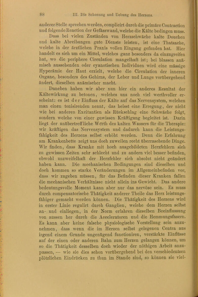 anderer Stelle sprechen werden, complicirt durch die primäre Contraction und folgendeReaction der Gefässwand, welche die Kälte bedingen muss. Dass bei vielen Zuständen von Herzschwäche kalte Douchen und kalte Abreibungen gute Dienste leisten, ist eine Thatsache, welche in der ärztlichen Praxis vollen Eingang gefunden hat. Hier handelt es sich um ein Mittel, welches ganz besonders da einzugreifen hat, wo die periphere Circulation mangelhaft ist; bei blassen anä- misch aussehenden oder cyanotischen Individuen wird eine mässige Hyperämie der Haut erzielt, welche die Circulation der inneren Organe, besonders des Gehirns, der Leber und Lunge vorübergehend ändert, dieselben anämischer macht. Daneben haben wir aber nun hier ein anderes Resultat der Kältewirkung zu betonen, welches uns noch viel werthvoller er- scheint: es ist der Einfluss der Kälte auf das Nervensystem, welchen man einen tonisirenden nennt, das heisst eine Erregung, der nicht wie bei anderen Excitantien als Rückschlag eine Schwäche folgt, sondern welche von einer gewissen Kräftigung begleitet ist. Darin liegt der unübertreffliche Werth des kalten Wassers für die Therapie: wir kräftigen das Nervensystem und dadurch kann die Leistungs- fähigkeit des Herzens selbst erhöht werden. Denn die Erfahrung am Krankenbette zeigt uns doch zuweilen recht überraschende Dinge. Wir finden, dass Kranke mit hoch ausgebildeten Herzfehlern sich zu gewissen Zeiten sehr schlecht und zu andern viel besser befinden, obwohl unzweifelhaft der Herzfehler sich absolut nicht geändert haben kann. Die mechanischen Bedingungen sind dieselben und doch kommen so starke Veränderungen im Allgemeinbefinden vor, dass wir zugeben müssen, für das Befinden dieser Kranken fallen die mechanischen Verhältnisse nicht allein ins Gewicht. Das andere bedeutungsvolle Moment kann aber nur das nervöse sein. Es muss durch compensatorische Thätigkeit anderer Theile das Herz leistungs- fähiger gemacht werden können. Die Thätigkeit des Herzens wird in erster Linie regulirt durch Ganglien, welche dem Herzen selbst an- und einliegen, in der Norm erfahren dieselben Beeinflussung von aussen her durch die Acceleratoren und die Hemmungsfasern. Es kann aber keine falsche physiologische Vorstellung sein anzu- nehmen, dass wenn die im Herzen selbst gelegenen Centra aus irgend einem Grunde ungenügend functioniren, verstärkte Einflüsse auf der einen oder anderen Bahn zum Herzen gelangen können, um so die Thätigkeit desselben doch wieder der nöthigen Arbeit anzu- passen, — wie sie dies schon vorübergehend bei den verschiedentsen plötzlichen Eindrücken zu thun im Stande sind, so können sie viel-