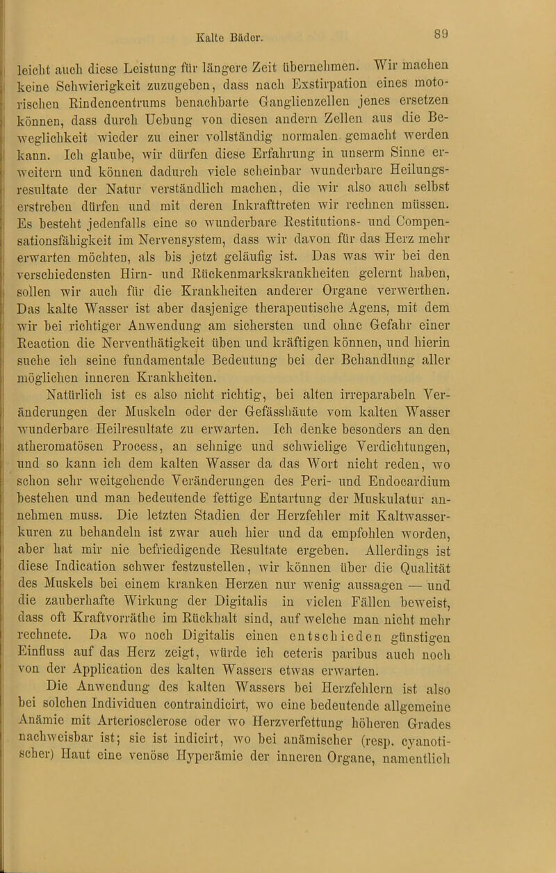 leicht auch diese Leistung für längere Zeit übernehmen. Wir machen keine Schwierigkeit zuzugeben, dass nach Exstirpation eines moto- rischen Rindencentrums benachbarte Ganglienzellen jenes ersetzen können, dass durch Uebung von diesen andern Zellen aus die Be- weglichkeit wieder zu einer vollständig normalen gemacht werden kann. Ich glaube, wir dürfen diese Erfahrung in uuserm Sinne er- weitern und können dadurch viele scheinbar wunderbare Heilungs- resultate der Natur verständlich machen, die wir also auch selbst erstreben dürfen und mit deren Inkrafttreten wir rechnen müssen. Es besteht jedenfalls eine so wunderbare Restitutions- und Compen- sationsfähigkeit im Nervensystem, dass wir davon für das Herz mehr erwarten möchten, als bis jetzt geläufig ist. Das was wir bei den verschiedensten Hirn- und Rückenmarkskrankheiten gelernt haben, sollen wir auch für die Krankheiten anderer Organe verwerthen. Das kalte Wasser ist aber dasjenige therapeutische Agens, mit dem wir bei richtiger Anwendung am sichersten und ohne Gefahr einer Reaction die Nerventhätigkeit üben und kräftigen können, und hierin suche ich seine fundamentale Bedeutung bei der Behandlung aller möglichen inneren Krankheiten. Natürlich ist es also nicht richtig, bei alten irreparabeln Ver- änderungen der Muskeln oder der Gefässhäute vom kalten Wasser wunderbare Heilresultate zu erwarten. Ich denke besonders an den atheromatösen Process, an sehnige und schwielige Verdichtungen, und so kann ich dem kalten Wasser da das Wort nicht reden, wo schon sehr weitgehende Veränderungen des Peri- und Endocardium bestehen und man bedeutende fettige Entartung der Muskulatur an- nehmen muss. Die letzten Stadien der Herzfehler mit Kaltwasser- kuren zu behandeln ist zwar auch hier und da empfohlen worden, aber hat mir nie befriedigende Resultate ergeben. Allerdings ist diese Indication schwer festzustellen, wir können über die Qualität des Muskels bei einem kranken Herzen nur wenig aussagen — und die zauberhafte Wirkung der Digitalis in vielen Fällen beweist, dass oft Kraftvorräthe im Rückhalt sind, auf welche man nicht mehr rechnete. Da wo noch Digitalis einen entschieden günstigen Einfluss auf das Herz zeigt, würde ich ceteris paribus auch noch von der Application des kalten Wassers etwas erwarten. Die Anwendung des kalten Wassers bei Herzfehlern ist also bei solchen Individuen contraindicirt, wo eine bedeutende allgemeine Anämie mit Arteriosclerose oder wo Herzverfettung höheren Grades nachweisbar ist; sie ist indicirt, wo bei anämischer (resp. cyanoti- scher) Haut eine venöse Hyperämie der inneren Organe, namentlich