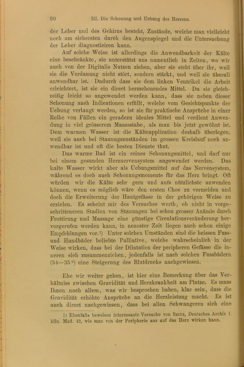 der Leber und des Gehirns bestellt, Zustände, welche man vielleicht noch am sichersten durch den Augenspiegel und die Untersuchung der Leber diagnosticiren kann. Auf solche Weise ist allerdings die Anwendbarkeit der Kälte eine beschränkte, sie unterstützt uns namentlich in Zeiten, wo wir auch von der Digitalis Nutzen ziehen, aber sie steht über ihr, weil sie die Verdauung nicht stört, sondern stärkt, und weil sie überall anwendbar ist. Dadurch dass sie dem linken Ventrikel die Arbeit erleichtert, ist sie ein direct herzschonendes Mittel. Da sie gleich- zeitig leicht so angewendet werden kann, dass sie neben dieser Schonung auch Indicationen erfüllt, welche vom Gesichtspunkte der Uebung verlangt werden, so ist sie für praktische Ansprüche in einer Reihe von Fällen ein geradezu ideales Mittel und verdient Anwen- dung in viel grösserem Maassstahe, als man bis jetzt gewöhnt ist. Dem warmen Wasser ist die Kälteapplication deshalb überlegen, weil sie auch bei Stauungszuständen im grossen Kreislauf noch an- wendbar ist und oft die besten Dienste thut. Das warme Bad ist ein reines Schonungsmittel, und darf nur bei einem gesunden Herznervensystem angewendet werden. Das kalte Wasser wirkt aber als Uebungsmittel auf das Nervensystem, während es doch auch Schonungsmomente für das Herz bringt. Oft würden wir die Kälte sehr gern und aufs nützlichste anwenden können, wenn es möglich wäre den ersten Choc zu vermeiden und doch die Erweiterung der Hautgefässe in der gehörigen Weise zu erzielen. Es scheint mir des Versuches werth, ob nicht in vorge- schritteneren Stadien von Stauungen bei schon grosser Anämie durch Frottirung und Massage eine günstige Circulationsveränderung her- vorgerufen werden kann, in neuester Zeit liegen auch schon einige Empfehlungen vor.1) Unter solchen Umständen sind die heissen Fuss- und Handbäder beliebte Palliative, welche wahrscheinlich in der Weise wirken, dass bei der Dilatation der peripheren Gefasse die in- neren sich zusammenziehen, jedenfalls ist nach solchen Fussbädern (34—35°) eine Steigerung des Blutdrucks nachgewiesen. Ehe wir weiter gehen, ist hier eine Bemerkung über das Ver- hältniss zwischen Gravidität und Herzkrankheit am Platze. Es muss Ihnen nach allem, was wir besprochen haben, klar sein, dass die Gravidität erhöhte Ansprüche an die Herzleistung macht. Es ist auch direct nachgewiesen, dass bei allen Schwangeren sich eine 1) Ebenfalls beweisen interessante Versuche von Seitz, Deutsches Archiv f. klin. Med. 12, wie man von der Peripherie aus auf das Herz wirken kann.
