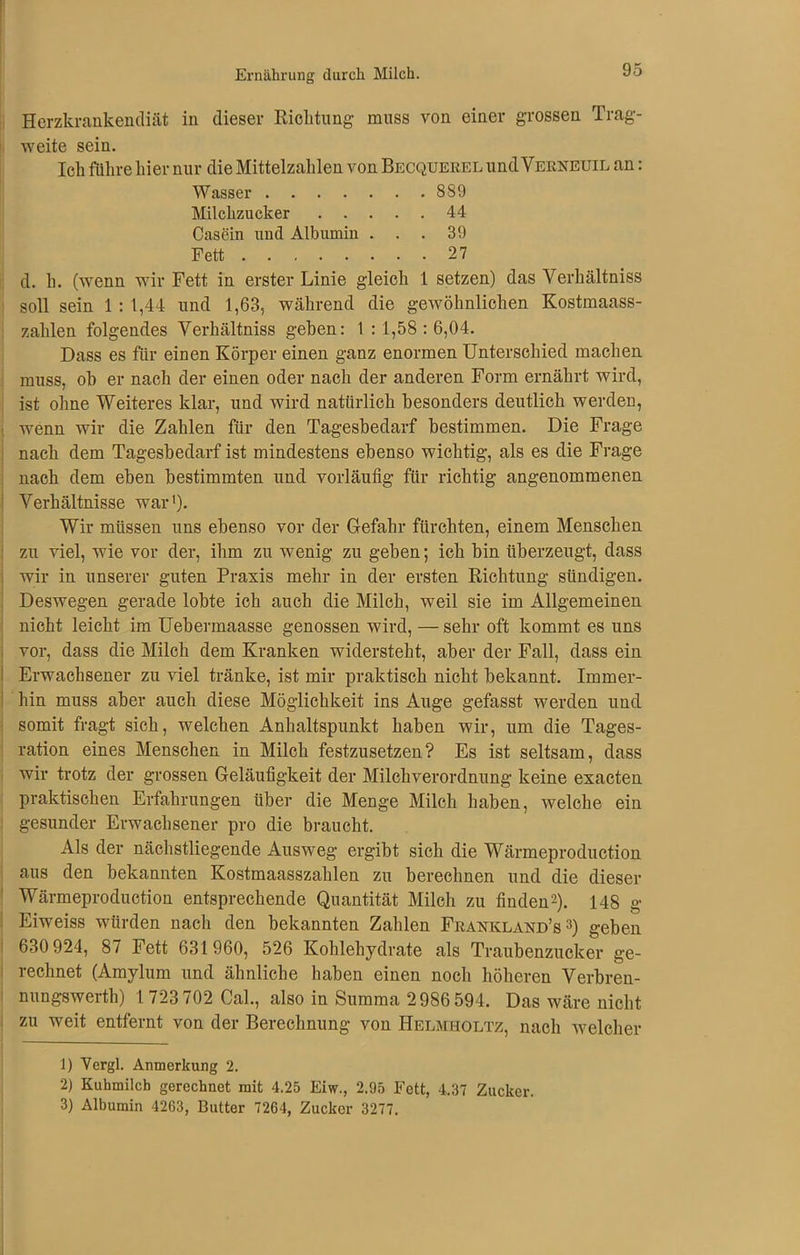 Ernährung durch Milch. 9,J Herzkrankendiät in dieser Richtung- muss von einer grossen Trag- weite sein. Ich führe hier nur die Mittelzahlen von Becquerel und Verneuil an: Wasser 889 Milchzucker 44 Casein und Albumin ... 39 Fett 27 d. h. (wenn wir Fett in erster Linie gleich 1 setzen) das Yerhältniss soll sein 1 : 1,44 und 1,63, während die gewöhnlichen Kostmaass- zahlen folgendes Yerhältniss gehen: 1 : 1,58 : 6,04. Dass es für einen Körper einen ganz enormen Unterschied machen muss, oh er nach der einen oder nach der anderen Form ernährt wird, ist ohne Weiteres klar, und wird natürlich besonders deutlich werden, wenn wir die Zahlen für den Tagesbedarf bestimmen. Die Frage nach dem Tagesbedarf ist mindestens ebenso wichtig, als es die Frage nach dem eben bestimmten und vorläufig für richtig angenommenen Verhältnisse war'). Wir müssen uns ebenso vor der Gefahr fürchten, einem Menschen zu viel, wie vor der, ihm zu wenig zu geben; ich bin überzeugt, dass wir in unserer guten Praxis mehr in der ersten Richtung sündigen. Deswegen gerade lobte ich auch die Milch, weil sie im Allgemeinen nicht leicht im Uebermaasse genossen wird, — sehr oft kommt es uns vor, dass die Milch dem Kranken widersteht, aber der Fall, dass ein Erwachsener zu viel tränke, ist mir praktisch nicht bekannt. Immer- hin muss aber auch diese Möglichkeit ins Auge gefasst werden und somit fragt sich, welchen Anhaltspunkt haben wir, um die Tages- ration eines Menschen in Milch festzusetzen? Es ist seltsam, dass wir trotz der grossen Geläufigkeit der Milchverordnung keine exacten praktischen Erfahrungen über die Menge Milch haben, welche ein gesunder Erwachsener pro die braucht. Als der nächstliegende Ausweg ergibt sich die Wärmeproduction aus den bekannten Kostmaasszahlen zu berechnen und die dieser Wärmeproduction entsprechende Quantität Milch zu finden1 2). 148 g Eiweiss würden nach den bekannten Zahlen Frankland’s 3) geben 630 924, 87 Fett 631960, 526 Kohlehydrate als Traubenzucker ge- rechnet (Amylum und ähnliche haben einen noch höheren Verbren- nungswerth) 1 723 702 Cal., also in Summa 2986 594. Das wäre nicht zu weit entfernt von der Berechnung von Helmholtz, nach welcher 1) Vergl. Anmerkung 2. 2) Kuhmilch gerechnet mit 4.25 Eiw., 2.95 Fett, 4.37 Zucker.