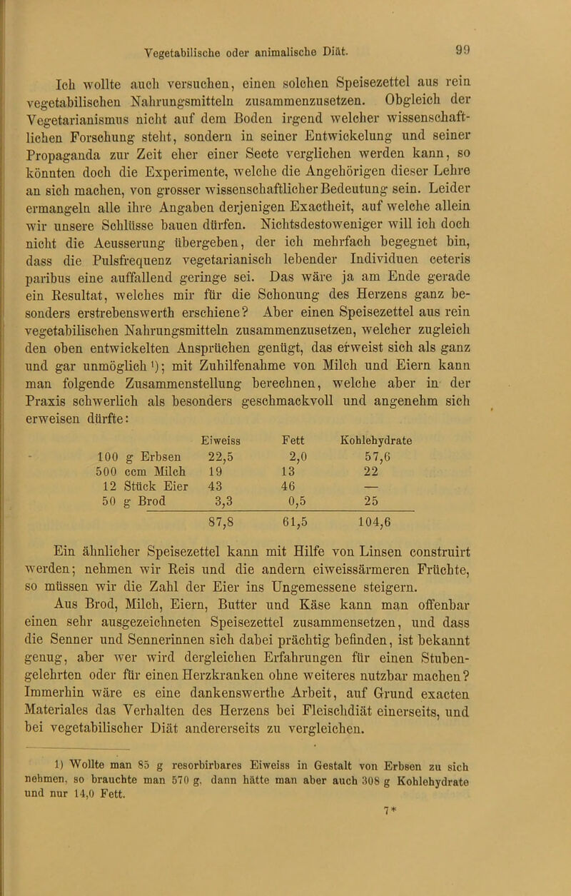 Ich wollte auch versuchen, einen solchen Speisezettel aus rein vegetabilischen Nahrungsmitteln zusammenzusetzen. Obgleich der Vegetarianismus nicht auf dem Boden irgend welcher wissenschaft- lichen Forschung steht, sondern in seiner Entwickelung und seiner Propaganda zur Zeit eher einer Secte verglichen werden kann, so könnten doch die Experimente, welche die Angehörigen dieser Lehre an sich machen, von grosser wissenschaftlicher Bedeutung sein. Leider ermangeln alle ihre Angaben derjenigen Exactheit, auf welche allein wir unsere Schlüsse bauen dürfen. Nichtsdestoweniger will ich doch nicht die Aeusserung übergeben, der ich mehrfach begegnet bin, dass die Pulsfrequenz vegetarianisch lebender Individuen ceteris paribus eine auffallend geringe sei. Das wäre ja am Ende gerade ein Resultat, welches mir für die Schonung des Herzens ganz be- sonders erstrebenswerth erschiene? Aber einen Speisezettel aus rein vegetabilischen Nahrungsmitteln zusammenzusetzen, welcher zugleich den oben entwickelten Ansprüchen genügt, das erweist sich als ganz und gar unmöglich ’); mit Zuhilfenahme von Milch und Eiern kann man folgende Zusammenstellung berechnen, welche aber in der Praxis schwerlich als besonders geschmackvoll und angenehm sich erweisen dürfte: Eiweiss Fett Kohlehydrate 100 g Erbsen 22,5 2,0 57,6 500 ccm Milch 19 13 22 12 Stück Eier 43 46 — 50 g Brod 3,3 0,5 25 87,8 61,5 104,6 Ein ähnlicher Speisezettel kann mit Hilfe von Linsen construirt werden; nehmen wir Reis und die andern eiweissärmeren Früchte, so müssen wir die Zahl der Eier ins Ungemessene steigern. Aus Brod, Milch, Eiern, Butter und Käse kann man offenbar einen sehr ausgezeichneten Speisezettel zusammensetzen, und dass die Senner und Sennerinnen sich dabei prächtig befinden, ist bekannt genug, aber wer wird dergleichen Erfahrungen für einen Stuben- gelehrten oder für einen Herzkranken ohne weiteres nutzbar machen? Immerhin wäre es eine dankenswertlie Arbeit, auf Grund exacten Materiales das Verhalten des Herzens bei Fleischdiät einerseits, und bei vegetabilischer Diät andererseits zu vergleichen. 1) Wollte man 85 g resorbirbares Eiweiss in Gestalt von Erbsen zu sich nehmen, so brauchte man 570 g, dann hätte man aber auch 308 g Kohlehydrate und nur 14,0 Fett. 7 *