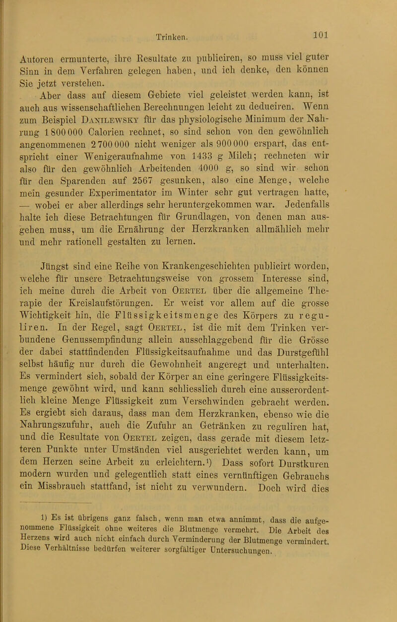Trinken. Autoren ermunterte, ihre Resultate zu publioiren, so muss viel guter Sinn in dem Verfahren gelegen haben, und ich denke, den können Sie jetzt verstehen. Aber dass auf diesem Gebiete viel geleistet werden kann, ist auch aus wissenschaftlichen Berechnungen leicht zu deduciren. Wenn zum Beispiel Danilewsky für das physiologische Minimum der Nah- rung 1800 000 Calorien rechnet, so sind schon von den gewöhnlich angenommenen 2 700 000 nicht weniger als 900 000 erspart, das ent- spricht einer Wenigeraufnahme von 1433 g Milch; rechneten wir also für den gewöhnlich Arbeitenden 4000 g, so sind wir schon für den Sparenden auf 2567 gesunken, also eine Menge, welche mein gesunder Experimentator im Winter sehr gut vertragen hatte, — wobei er aber allerdings sehr heruntergekommen war. Jedenfalls halte ich diese Betrachtungen für Grundlagen, von denen man aus- gehen muss, um die Ernährung der Herzkranken allmählich mehr und mehr rationell gestalten zu lernen. Jüngst sind eine Reihe von Krankengeschichten publicirt worden, welche für unsere Betrachtungsweise von grossem Interesse sind, ich meine durch die Arbeit von Oertel über die allgemeine The- rapie der Kreislaufstörungen. Er weist vor allem auf die grosse Wichtigkeit hin, die Flüssigkeitsmenge des Körpers zu regu- liren. In der Regel, sagt Oertel, ist die mit dem Trinken ver- bundene Genussempfindung allein ausschlaggebend für die Grösse der dabei stattfindenden Flüssigkeitsaufnahme und das Durstgefühl selbst häufig nur durch die Gewohnheit angeregt und unterhalten. Es vermindert sich, sobald der Körper an eine geringere Flüssigkeits- menge gewöhnt wird, und kann schliesslich durch eine ausserordent- lich kleine Menge Flüssigkeit zum Verschwinden gebracht werden. Es ergiebt sich daraus, dass man dem Herzkranken, ebenso wie die Nahrungszufuhr, auch die Zufuhr an Getränken zu reguliren hat, und die Resultate von Oertel zeigen, dass gerade mit diesem letz- teren Punkte unter Umständen viel ausgerichtet werden kann, um dem Herzen seine Arbeit zu erleichtern.1) Dass sofort Durstkuren modern wurden und gelegentlich statt eines vernünftigen Gebrauchs ein Missbrauch stattfand, ist nicht zu verwundern. Doch wird dies 1) Es ist übrigens ganz falsch, wenn man etwa annimmt, dass die aufge- nommene Flüssigkeit ohne weiteres die Blutmenge vermehrt. Die Arbeit des Herzens wird auch nicht einfach durch Verminderung der Blutmenge vermindert. Diese Verhältnisse bedürfen weiterer sorgfältiger Untersuchungen.