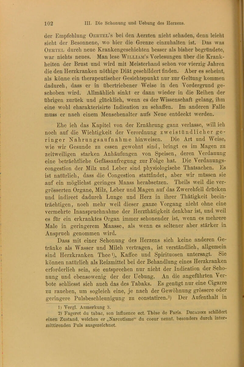 der Empfehlung Oertel’s bei den Aerzten nicht schaden, denn leicht sieht der Besonnene, wo hier die Grenze einzuhalten ist. Das was Oertel durch neue Krankengeschichten besser als bisher begründete, war nichts neues. Man lese William’s Vorlesungen über die Krank- heiten der Brust und wird mit Meisterhand schon vor vierzig Jahren die den Herzkranken nöthige Diät geschildert finden. Aber es scheint, als könne ein therapeutischer Gesichtspunkt nur zur Geltung kommen dadurch, dass er in übertriebener Weise in den Vordergrund ge- schoben wird. Allmählich sinkt er dann wieder in die Reihen der übrigen zurück und glücklich, wenn es der Wissenschaft gelang, ihm eine wohl charakterisirte Indication zu schaffen. Im anderen Falle muss er nach einem Menschenalter aufs Neue entdeckt werden. Ehe ich das Kapitel von der Ernährung ganz verlasse, will ich noch auf die Wichtigkeit der Verordnung zweistündlicher ge- ringer Nahrungsaufnahme hinweisen. Die Art und Weise, wie wir Gesunde zu essen gewohnt sind, bringt es im Magen zu zeitweiligen starken Anhäufungen von Speisen, deren Verdauung eine beträchtliche Gefässaufregung zur Folge hat. Die Verdauungs- congestion der Milz und Leber sind physiologische Thatsachen. Es ist natürlich, dass die Congestion stattfindet, aber wir müssen sie auf ein möglichst geringes Maass herabsetzen. Theils weil die ver- grösserten Organe, Milz, Leber und Magen auf das Zwerchfell drücken und indirect dadurch Lunge und Herz in ihrer Thätigkeit beein- trächtigen, noch mehr weil dieser ganze Vorgang nicht ohne eine vermehrte Inanspruchnahme der Herzthätigkeit denkbar ist, und weil es für ein erkranktes Organ immer schonender ist, wenn es mehrere Male in geringerem Maasse, als wenn es seltener aber stärker in Anspruch genommen wird. Dass mit einer Schonung des Herzens sich keine anderen Ge- tränke als Wasser und Milch vertragen, ist verständlich, allgemein sind Herzkranken Tliee'), Kaffee und Spirituosen untersagt. Sie können natürlich als Reizmittel bei der Behandlung eines Herzkranken erforderlich sein, sie entsprechen nur nicht der Indication der Scho- nung und ebensowenig der der Uebung. An die angeführten Ver- bote schliesst sich auch das des Tabaks. Es genügt nur eine Cigarre zu rauchen, um sogleich eine, je nach der Gewöhnung grössere oder geringere Pulsbeschleunigung zu constatiren.-) Der Aufenthalt in 1) Vergl. Anmerkung 3. 2) Fageret du tabac, son influence ect. Thbse de Paris. Decaisne schildert einen Zustand, welchen er „Narcotisme“ du coeur nennt, besonders durch intcr- mittirenden Puls ausgezeichnet.