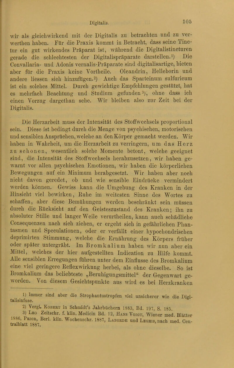Digitalis. wir als gleichwirkend mit der Digitalis zu betrachten und zu ver- werten haben. Für die Praxis kommt in Betracht, dass seine Tinc- tur ein gut wirkendes Präparat ist, während die Digitalistincturen gerade die schlechtesten der Digitalispräparate darstellen.1) Die Convallaria- und Adonis vernalis-Präparate sind digitalisartige, bieten aber für die Praxis keine Vortheile. Oleandrin, Helleborin und andere Hessen sich hinzufügen.2) Auch das Sparteinum sulfuricum ist ein solches Mittel. Durch gewichtige Empfehlungen gestützt, hat es mehrfach Beachtung und Studium gefunden3), ohne dass ich einen Vorzug dargethan sehe. Wir bleiben also zur Zeit hei der Digitalis. Die Herzarbeit muss der Intensität des Stoffwechsels proportional sein. Diese ist bedingt durch die Menge von psychischen, motorischen und sensiblen Ansprüchen, welche an den Körper gemacht werden. Wir haben in Wahrheit, um die Herzarbeit zu verringern, um das Herz zu schonen, wesentlich solche Momente betont, welche geeignet sind, die Intensität des Stoffwechsels herabzusetzen, wir haben ge- warnt vor allen psychischen Emotionen, wir haben die körperlichen Bewegungen auf ein Minimum herabgesetzt. Wir haben aber noch nicht davon geredet, ob und wie sensible Eindrücke vermindert werden können. Gewiss kann die Umgehung des Kranken in der Hinsicht viel bewirken, Buhe im weitesten Sinne des Wortes zu schaffen, aber diese Bemühungen werden beschränkt sein müssen durch die Rücksicht auf den Geisteszustand des Kranken; ihn zu absoluter Stille und langer Weile verurtheilen, kann auch schädliche Consequenzen nach sich ziehen, er ergeht sich in gefährlichen Phan- tasmen und Speculationen, oder er verfällt einer hypochondrischen deprimirten Stimmung, welche die Ernährung des Körpers früher oder später untergräbt. Im Bromkalium haben wir nun aber ein Mittel, welches der hier aufgestellteu Indication zu Hilfe kommt. Alle sensiblen Erregungen führen unter dem Einflüsse des Bromkalium eine viel geringere Reflexwirkung herbei, als ohne dieselbe. So ist Bromkalium das beliebteste „Beruhigungsmittel“ der Gegenwart ge- worden. Von diesem Gesichtspunkte aus wird es hei Herzkranken 1) Immer sind aber die Strophantustropfen viel unsicherer wie die Digi- talisinfuse. 2) Vergl. Robert in Schmidt’s Jahrbüchern 1S83, Bd. 197, S. 185. 3) Leo Zeitschr. f. klin. Medicin Bd. 12, Hans Voigt, Wiener med. Blätter 1886 Prior, Berl. klin. Wochenschr. 1887, Laborde und Legris, nach med. Cen- tralblatt 1887.