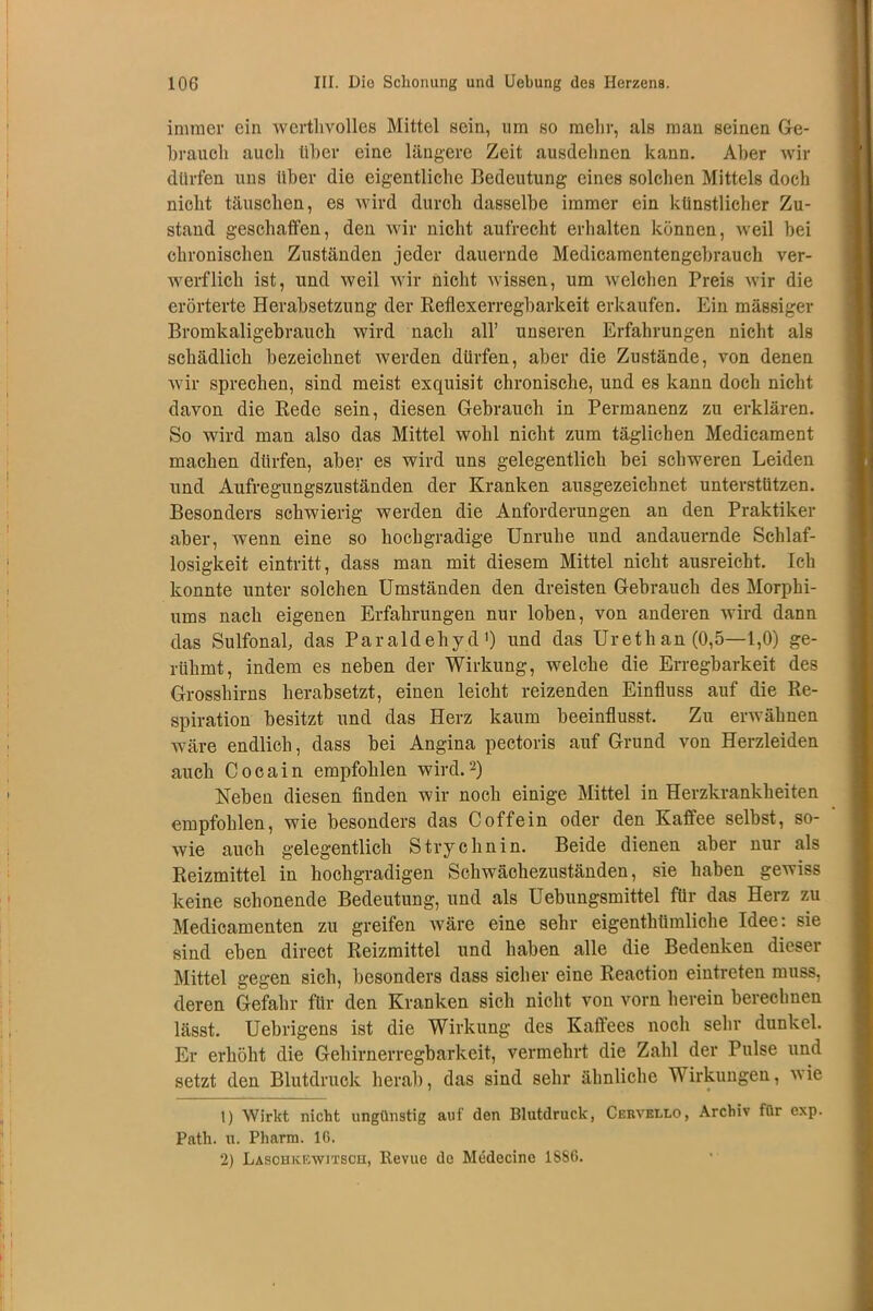 immer ein wcrtlivolles Mittel sein, um so mehr, als man seinen Ge- hrauch auch über eine längere Zeit ausdehnen kann. Aber wir dürfen uns über die eigentliche Bedeutung eines solchen Mittels doch nicht täuschen, es wird durch dasselbe immer ein künstlicher Zu- stand geschaffen, den wir nicht aufrecht erhalten können, weil bei chronischen Zuständen jeder dauernde Medicamentengebrauch ver- werflich ist, und weil wir nicht wissen, um welchen Preis wir die erörterte Herabsetzung der Reflexerregbarkeit erkaufen. Ein massiger Bromkaligebrauch wird nach all’ unseren Erfahrungen nicht als schädlich bezeichnet werden dürfen, aber die Zustände, von denen wir sprechen, sind meist exquisit chronische, und es kann doch nicht davon die Rede sein, diesen Gebrauch in Permanenz zu erklären. So wird man also das Mittel wohl nicht zum täglichen Medicament machen dürfen, aber es wird uns gelegentlich bei schweren Leiden und Aufregungszuständen der Kranken ausgezeichnet unterstützen. Besonders schwierig werden die Anforderungen an den Praktiker aber, wenn eine so hochgradige Unruhe und andauernde Schlaf- losigkeit eintritt, dass man mit diesem Mittel nicht ausreicht. Ich konnte unter solchen Umständen den dreisten Gebrauch des Morphi- ums nach eigenen Erfahrungen nur loben, von anderen wird dann das SulfonaL das Paraldehyd1) und das Urethan (0,5—1,0) ge- rühmt, indem es neben der Wirkung, welche die Erregbarkeit des Grosshirns herabsetzt, einen leicht reizenden Einfluss auf die Re- spiration besitzt und das Herz kaum beeinflusst. Zu erwähnen wäre endlich, dass bei Angina pectoris auf Grund von Herzleiden auch Cocain empfohlen wird.2) Neben diesen finden wir noch einige Mittel in Herzkrankheiten empfohlen, wie besonders das Coffein oder den Kaffee selbst, so- wie auch gelegentlich Strychnin. Beide dienen aber nur als Reizmittel in hochgradigen Schwächezuständen, sie haben gewiss keine schonende Bedeutung, und als Uebungsmittel für das Herz zu Medicamenten zu greifen wäre eine sehr eigentümliche Idee: sie sind eben direct Reizmittel und haben alle die Bedenken dieser Mittel gegen sieb, besonders dass sicher eine Reaction eintreten muss, deren Gefahr für den Kranken sich nicht von vorn herein berechnen lässt. Uebrigens ist die Wirkung des Kaffees noch sehr dunkel. Er erhöht die Gehirnerregbarkeit, vermehrt die Zahl der Pulse und setzt den Blutdruck herab, das sind sehr ähnliche Wirkungen, wie 1) Wirkt nicht ungünstig auf den Blutdruck, Ceuvello, Archiv für exp. Path. u. Pharm. 16. 2) Lasohkewitboh, Revue de Medecine 1SS6.