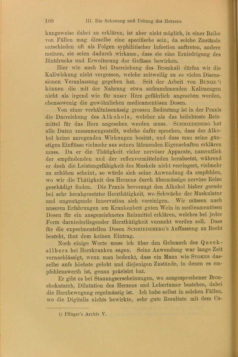 kungsweise dabei zu erklären, ist aber nicht möglich, in einer Reihe von Fällen mag dieselbe eine specifiselie sein, da solche Zustände entschieden oft als Folgen syphilitischer Infection auftreten, andere meinen, sie seien dadurch wirksam, dass sie eine Erniedrigung des Blutdrucks und Erweiterung der Gefässe bewirken. Hier Avie auch bei Darreichung des Bromkali dürfen wir die Kaliwirkung nicht vergessen, welche zeitweilig zu so vielen Discus- sionen Veranlassung gegeben hat. Seit der Arbeit von Bunge ') können die mit der Nahrung etwa aufzunehmenden Kalimengen nicht als irgend wie für unser Herz gefährlich angesehen werden, ebensowenig die gewöhnlichen medicamentösen Dosen. Von einer verhältnissmässig grossen Bedeutung ist in der Praxis die Darreichung des Alkohols, welcher als das beliebteste Reiz- mittel für das Herz angesehen werden muss. Schmiedeberg hat alle Daten zusammengestellt, welche dafür sprechen, dass der Alko- hol keine anregenden Wirkungen besitzt, und dass man seine gün- stigen Einflüsse vielmehr aus seinen lähmenden Eigenschaften erklären muss. Da er die Thätigkeit vieler nervöser Apparate, namentlich der empfindenden und der reflexvermittelnden herabsetzt, während er doch die Leistungsfähigkeit des Muskels nicht verringert, vielmehr zu erhöhen scheint, so würde sich seine Anwendung da empfehlen, wo wir die Thätigkeit des Herzens durch übermässige nervöse Reize geschädigt finden. Die Praxis bevorzugt den Alkohol bisher gerade bei sehr herabgesetzter Herzthätigkeit, wo Schwäche der Muskulatur und ungenügende Innervation sich vereinigen. Wir müssen nach unseren Erfahrungen am Krankenbett guten Wein in medicamentösen Dosen für ein ausgezeichnetes Reizmittel erklären, welches bei jeder Form darniederliegender Herzthätigkeit versucht werden soll. Dass für die experimentellen Dosen Schmiedeberg’s Auffassung zu Recht besteht, thut dem keinen Eintrag. Noch einige Worte muss ich über den Gebrauch des Queck- silbers bei Herzkranken sagen. Seine Anwendung war lange Zeit vernachlässigt, wenn man bedenkt, dass ein Mann wie Stokes das- selbe aufs höchste gelobt und diejenigen Zustände, in denen es em- pfehlenswerth ist, genau präcisirt hat. Er gibt es bei Stauungserscheinungen, wo ausgesprochener Bron- chokatal-rh, Dilatation des Herzens und Lebertumor bestehen, dabei die Herzbewegung regelmässig ist. Ich habe selbst in solchen Fällen, wo die Digitalis nichts bewirkte, sehr gute Resultate mit dem Ca- 1) Pfiüger’s Archiv V.