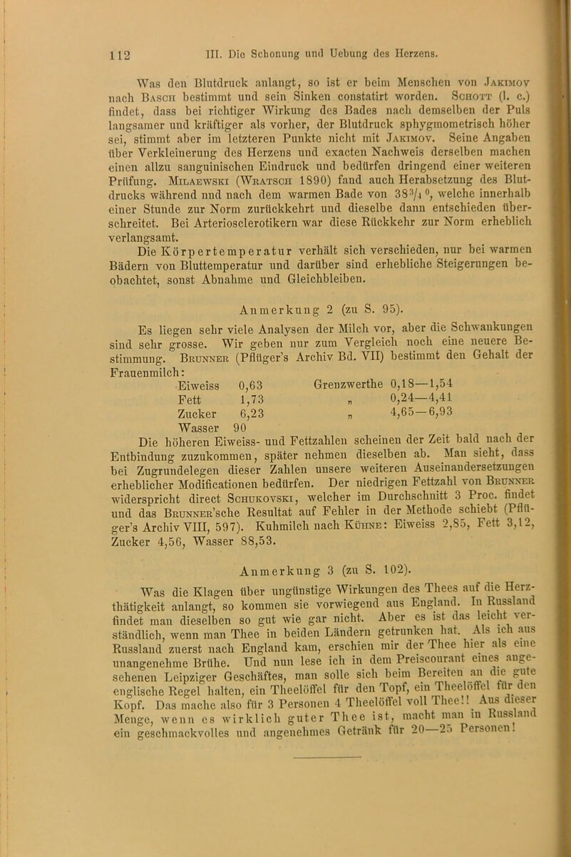Was den Blutdruck anlangt, so ist er beim Menschen von Jakimov nach Basch bestimmt und sein Sinken constatirt worden. Schott (1. c.) findet, dass bei richtiger Wirkung des Bades nach demselben der Puls langsamer und kräftiger als vorher, der Blutdruck sphygmometrisch höher sei, stimmt aber im letzteren Punkte nicht mit Jakimov. Seine Angaben über Verkleinerung des Herzens und exacten Nachweis derselben machen einen allzu sanguinischen Eindruck und bedürfen dringend einer weiteren Prüfung. Milaewski (Wratscii 1890) fand auch Herabsetzung des Blut- drucks während nnd nach dem warmen Bade von 38 3/4 °, welche innerhalb einer Stunde zur Norm zurückkehrt und dieselbe dann entschieden über- schreitet. Bei Arteriosclerotikern war diese Rückkehr zur Norm erheblich verlangsamt. Die Körp erte mp er atur verhält sich verschieden, nur bei warmen Bädern von Bluttemperatur und darüber sind erhebliche Steigerungen be- obachtet, sonst Abnahme und Gleichbleiben. Anmerkung 2 (zu S. 95). Es liegen sehr viele Analysen der Milch vor, aber die Schwankungen sind sehr grosse. Wir geben nur zum Vergleich noch eine neuere Be- stimmung. Brunner (Pfliiger’s Archiv Bd. VII) bestimmt den Gehalt der Frauenmilch: Eiweiss 0,63 Grenzwerthe 0,18—1,54 Fett 1,73 „ 0,24—4,41 Zucker 6,23 „ 4,65—6,93 Wasser 90 Die höheren Eiweiss- und Fettzahlen scheinen der Zeit bald nach der Entbindung zuzukommen, später nehmen dieselben ab. Man sieht, dass bei Zugrundelegen dieser Zahlen unsere weiteren Auseinandersetzungen erheblicher Modificationen bedürfen. Der niedrigen Fettzahl von Brunner widerspricht direct Schukovski, welcher im Durchschnitt 3 Proc. findet und das BnuNNER’sche Resultat auf Fehler in der Methode schiebt (Pflü- ger’s Archiv VIII, 597). Kuhmilch nach Kühne: Eiweiss 2,85, Fett 3,12, Zucker 4,56, Wasser 88,53. Anmerkung 3 (zn S. 102). Was die Klagen über ungünstige Wirkungen des Thees auf die Herz- thätigkeit anlangt, so kommen sie vorwiegend aus England. In Russland findet man dieselben so gut wie gar nicht. Aber es ist das leicht ver- ständlich, wenn man Thee in beiden Ländern getrunken hat Als ich aus Russland zuerst nach England kam, erschien mir der Thee hier as eine unangenehme Brühe. Und nun lese ich in dem Preiscourant eines ange- sehenen Leipziger Geschäftes, man solle sich beim Bereiten an die gute englische Regel halten, ein Theelöffel für den Topf, ein Theelöffel für den Kopf. Das mache also für 3 Personen 4 Theelöffel voll Thee!! Aus dieser Menge, wenn es wirklich guter Thee ist, macht man in Russ an ein geschmackvolles und angenehmes Getränk für 20 2> Personen.