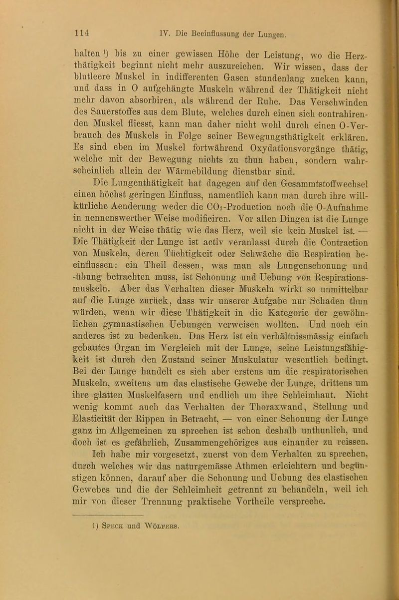 halten ') bis zu einer gewissen Höhe der Leistung, wo die Herz- thätigkeit beginnt nicht mehr auszureichen. Wir wissen, dass der blutleere Muskel in indifferenten Gasen stundenlang zucken kann, und dass in 0 aufgehängte Muskeln während der Thätigkeit nicht mehr davon absorbiren, als während der Ruhe. Das Verschwinden des Sauerstoffes aus dem Blute, welches durch einen sich contrahiren- den Muskel fliesst, kann man daher nicht wohl durch einen 0-Ver- brauch des Muskels in Folge seiner Bewegungsthätigkeit erklären. Es sind eben im Muskel fortwährend Oxydationsvorgänge thätig, welche mit der Bewegung nichts zu thun haben, sondern wahr- scheinlich allein der Wärmebildung dienstbar sind. Die Lungenthätigkeit hat dagegen auf den Gesammtstoffwecbsel einen höchst geringen Einfluss, namentlich kann man durch ihre will- kürliche Aenderung weder die CO2-Production noch die O-Aufnahme in nennenswerther Weise modificiren. Vor allen Dingen ist die Lunge nicht in der Weise thätig wie das Herz, weil sie kein Muskel ist. — Die Thätigkeit der Lunge ist activ veranlasst durch die Contraction von Muskeln, deren Tüchtigkeit oder Schwäche die Respiration be- einflussen: ein Theil dessen, was man als Lungenschonung und -tibung betrachten muss, ist Schonung und Uebung von Respirations- muskeln. Aber das Verhalten dieser Muskeln wirkt so unmittelbar auf die Lunge zurück, dass wir unserer Aufgabe nur Schaden thun würden, wenn wir diese Thätigkeit in die Kategorie der gewöhn- lichen gymnastischen Uebungen veiweisen wollten. Und noch ein anderes ist zu bedenken. Das Herz ist ein verliältnissmässig einfach gebautes Organ im Vergleich mit der Lunge, seine Leistungsfähig- keit ist durch den Zustand seiner Muskulatur wesentlich bedingt. Bei der Lunge bandelt es sich aber erstens um die respiratorischen Muskeln, zweitens um das elastische Gewebe der Lunge, drittens um ihre glatten Muskelfasern und endlich um ihre Schleimhaut. Nicht wenig kommt auch das Verhalten der Thoraxwand, Stellung und Elasticität der Rippen in Betracht, — von einer Schonung der Lunge ganz im Allgemeinen zu sprechen ist schon deshalb unthunlich, und doch ist es gefährlich, Zusammengehöriges aus einander zu reissen. Ich habe mir vorgesetzt, zuerst von dem Verhalten zu sprechen, durch welches wir das naturgemässe Athmen erleichtern und begün- stigen können, darauf aber die Schonung und Uebung des elastischen Gewebes und die der Schleimheit getrennt zu behandeln, wreil ich mir von dieser Trennung praktische Vortheile verspreche. 1) Spuck und Wölfers.
