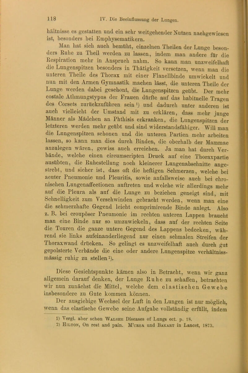 hältnisse es gestatten und ein sein- weitgehender Nutzen nachgewiesen ist, besonders bei Emphysematikern. Man hat sich auch bemüht, einzelnen Theilen der Lunge beson- ders Ruhe zu rheil werden zu lassen, indem man andere für die Respiration mehr in Anspruch nahm. So kann man unzweifelhaft die Lungenspitzen besonders in Thätigkeit versetzen, wenn man die unteren 1 heile des Thorax mit einer Flanellbinde umwickelt und nun mit den Armen Gymnastik machen lässt, die unteren Theile der Lunge werden dabei geschont, die Lungenspitzen geübt. Der mehr costale Athmungstypus der Frauen dürfte auf das habituelle Tragen des Corsets zurückzuführen sein1) und dadurch unter anderen °ist auch vielleicht der Umstand mit zu erklären, dass mehr junge Männer als Mädchen an Phthisis erkranken, die Lungenspitzen der letzteren werden mehr geübt und sind widerstandsfähiger. Will man die Lungenspitzen schonen und die unteren Partien mehr arbeiten lassen, so kann man dies durch Binden, die oberhalb der Mammae anzulegen wären, gewiss auch erreichen. Ja man hat durch Ver- bände, welche einen circumscripten Druck auf eine Thoraxpartie ausübten, die Ruhestellung noch kleinerer Lungenabschnitte ange- strebt, und sicher ist, dass oft die heftigen Schmerzen, welche bei acuter Pneumonie und Pleuritis, sowie anfallsweise auch bei chro- nischen Lungenaffectionen auftreten und welche wir allerdings mehr auf die Pleura als auf die Lunge zu beziehen geneigt sind, mit Schnelligkeit zum Verschwinden gebracht werden, wenn man eine die schmerzhafte Gegend leicht comprimirende Binde anlegt. Also z. B. bei croupöser Pneumonie im rechten unteren Lappen braucht man eine Binde nur so umzuwickeln, dass auf der rechten Seite die Touren die ganze untere Gegend des Lappens bedecken, wäh- rend sie links aufeinanderliegend nur einen schmalen Streifen der Thoraxwand drücken. So gelingt es unzweifelhaft auch durch gut gepolsterte Verbände die eine oder andere Lungenspitze verhältniss- mässig ruhig zu stellen2). Diese Gesichtspunkte kämen also in Betracht, wenn wir ganz allgemein darauf denken, der Lunge Ruhe zu schaffen, betrachten wir nun zunächst die Mittel, welche dem elastischen Gewebe insbesondere zu Gute kommen können. Der ausgiebige Wechsel der Luft in den Lungen ist nur möglich, wenn das elastische Gewebe seine Aufgabe vollständig erfüllt, indem 1) Vergl. aber schon Walshe Diseases of Lungs ect. p. 18. 2) Hilton, On rest and pain. M’cbea und Bakart in Lancet, 1873.