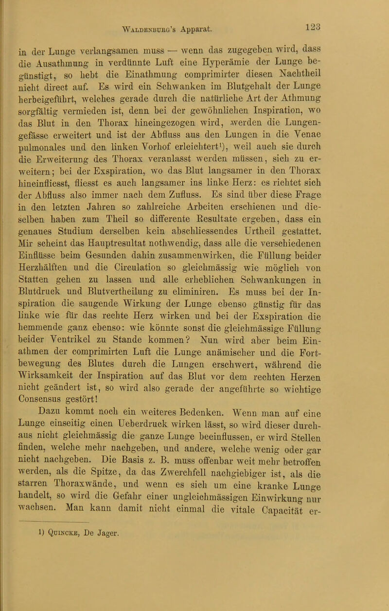 Waldenburg’s Apparat. in der Lunge verlangsamen muss — wenn das zugegeben wird, dass die Ausathmung in verdünnte Luft eiue Hyperämie der Lunge be- günstigt, so bebt die Einathmung comprimirter diesen Nachtheil nicht direct auf. Es wird ein Schwanken im Blutgehalt der Lunge herbeigeführt, welches gerade durch die natürliche Art der Athmung sorgfältig vermieden ist, denn bei der gewöhnlichen Inspiration, wo das Blut in den Thorax hineingezogen wird, werden die Lungen- gefässe erweitert und ist der Abfluss aus den Lungen in die Venae pulmonales und den linken Vorhof erleichtert1), weil auch sie durch die Erweiterung des Thorax veranlasst werden müssen, sich zu er- weitern ; bei der Exspiration, wo das Blut langsamer in den Thorax hineinfliesst, fliesst es auch langsamer ins linke Herz: es richtet sich der Abfluss also immer nach dem Zufluss. Es sind über diese Frage in den letzten Jahren so zahlreiche Arbeiten erschienen und die- selben haben zum Theil so differente Resultate ergeben, dass ein genaues Studium derselben kein abschliessendes Urtheil gestattet. Mir scheint das Hauptresultat nothwendig, dass alle die verschiedenen Einflüsse beim Gesunden dahin Zusammenwirken, die Füllung beider Herzhälften und die Circulation so gleichmässig wie möglich von Statten gehen zu lassen und alle erheblichen Schwankungen in Blutdruck und Blutvertheilung zu eliminiren. Es muss bei der In- spiration die saugende Wirkung der Lunge ebenso günstig für das linke wie für das rechte Herz wirken und bei der Exspiration die hemmende ganz ebenso: wie könnte sonst die gleichmässige Füllung beider Ventrikel zu Stande kommen? Nun wird aber beim Ein- athmen der comprimirten Luft die Lunge anämischer und die Fort- bewegung des Blutes durch die Lungen erschwert, während die Wirksamkeit der Inspiration auf das Blut vor dem rechten Herzen nicht geändert ist, so wird also gerade der angeführte so wichtige Consensus gestört! Dazu kommt noch ein weiteres Bedenken. Wenn man auf eine Lunge einseitig einen Ueberdruck wirken lässt, so wird dieser durch- aus nicht gleichmässig die ganze Lunge beeinflussen, er wird Stellen finden, welche mehr nachgeben, und andere, welche wenig oder gar nicht nachgeben. Die Basis z. B. muss offenbar weit mehr betroffen werden, als die Spitze, da das Zwerchfell nachgiebiger ist, als die starren Thoraxwände, und wenn es sich um eine kranke Lunge handelt, so wird die Gefahr einer ungleichmässigen Einwirkung um- wachsen. Man kann damit nicht einmal die vitale Capacität er- 1) Quincke, De Jager.