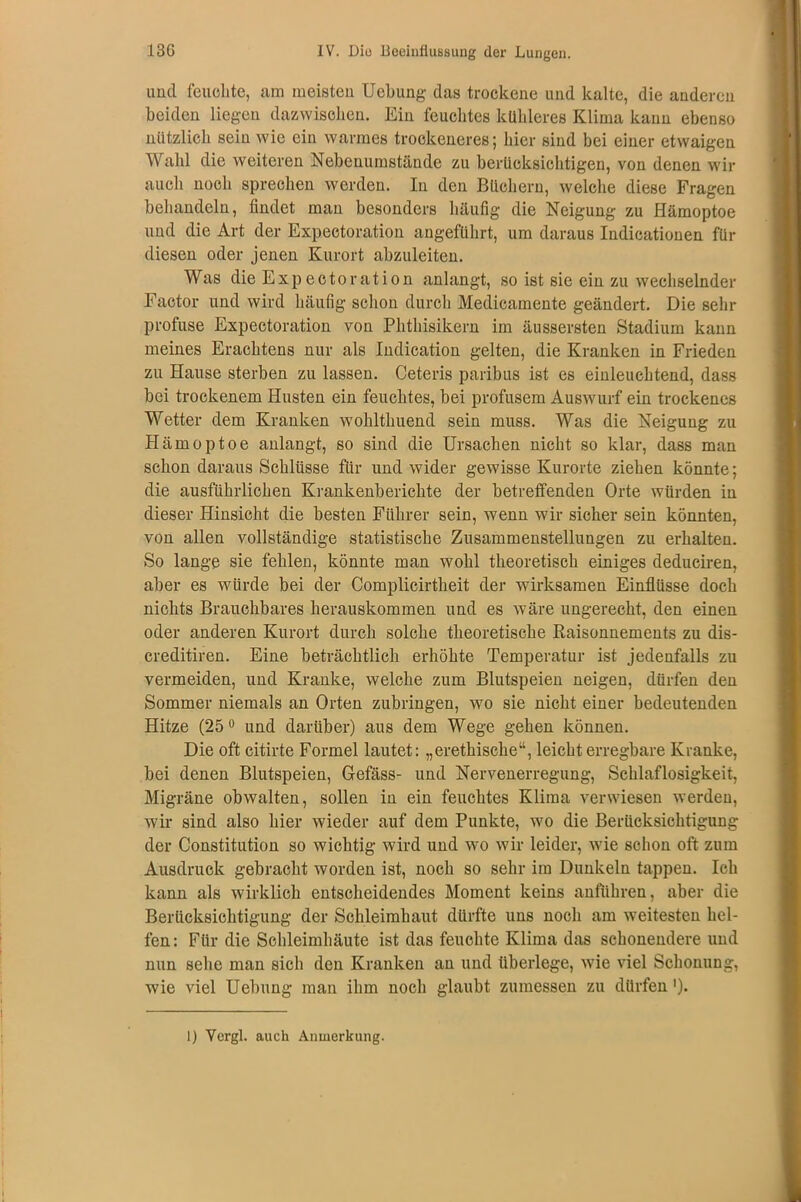 und leuchte, um meisten Uebung das trockene und kalte, die anderen beiden liegen dazwischen. Ein feuchtes kühleres Klima kann ebenso nützlich sein wie ein warmes trockeneres; hier sind bei einer etwaigen Wahl die weiteren Nebenumstände zu berücksichtigen, von denen wir auch noch sprechen werden. In den Büchern, welche diese Fragen behandeln, findet man besonders häufig die Neigung zu Hämoptoe und die Art der Expectoration angeführt, um daraus Indicationen für diesen oder jenen Kurort abzuleiten. Was die Expectoration anlangt, so ist sie ein zu wechselnder Factor und wird häufig schon durch Medicamente geändert. Die sehr profuse Expectoration von Phthisikern im äussersten Stadium kann meines Erachtens nur als Indication gelten, die Kranken in Frieden zu Hause sterben zu lassen. Ceteris paribus ist es einleuchtend, dass bei trockenem Husten ein feuchtes, bei profusem Auswurf ein trockenes Wetter dem Kranken wohlthuend sein muss. Was die Neigung zu Hämoptoe anlangt, so sind die Ursachen nicht so klar, dass man schon daraus Schlüsse für und wider gewisse Kurorte ziehen könnte; die ausführlichen Krankenberichte der betreffenden Orte würden in dieser Hinsicht die besten Führer sein, wenn wir sicher sein könnten, von allen vollständige statistische Zusammenstellungen zu erhalten. So lange sie fehlen, könnte man wohl theoretisch einiges deduciren, aber es würde bei der Complicirtheit der wirksamen Einflüsse doch nichts Brauchbares herauskommen und es wäre ungerecht, den einen oder anderen Kurort durch solche theoretische Raisonnements zu dis- creditiren. Eine beträchtlich erhöhte Temperatur ist jedenfalls zu vermeiden, und Kranke, welche zum Blutspeien neigen, dürfen den Sommer niemals an Orten zubringen, wo sie nicht einer bedeutenden Hitze (25° und darüber) aus dem Wege gehen können. Die oft citirte Formel lautet: „erethisclie“, leicht erregbare Kranke, bei denen Blutspeien, Gefäss- und Nervenerregung, Schlaflosigkeit, Migräne obwalten, sollen in ein feuchtes Klima verwiesen werden, wir sind also hier wieder auf dem Punkte, wo die Berücksichtigung der Constitution so wichtig wird und wo wir leider, wie schon oft zum Ausdruck gebracht worden ist, noch so sehr im Dunkeln tappen. Ich kann als wirklich entscheidendes Moment keins anführen, aber die Berücksichtigung der Schleimhaut dürfte uns noch am weitesten hel- fen: Für die Schleimhäute ist das feuchte Klima das schonendere und nun sehe man sich den Kranken an und überlege, wie viel Schonung, wie viel Uebung man ihm noch glaubt zumessen zu dürfen ')• I) Yergl. auch Anmerkung.