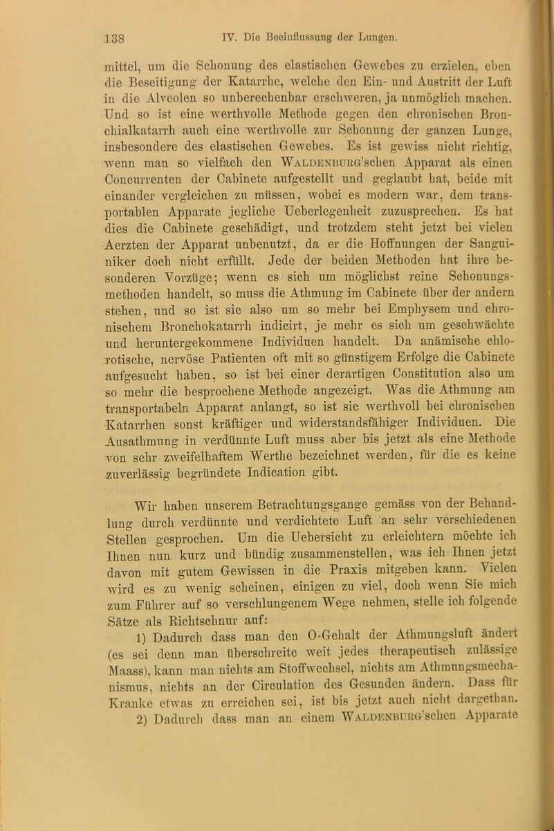 mittel, um die Schonung des elastischen Gewebes zu erzielen, eben die Beseitigung der Katarrhe, welche den Ein- und Austritt der Luft in die Alveolen so unberechenbar erschweren, ja unmöglich machen. Und so ist eine werthvolle Methode gegen den chronischen Bron- chialkatarrh auch eine werthvolle zur Schonung der ganzen Lunge, insbesondere des elastischen Gewebes. Es ist gewiss nicht richtig, wenn man so vielfach den WALDENBURG’schen Apparat als einen Concurrenten der Cabinete aufgestellt und geglaubt hat, beide mit einander vergleichen zu müssen, wobei es modern war, dem trans- portablen Apparate jegliche Ueberlegenheit zuzusprechen. Es hat dies die Cabinete geschädigt, und trotzdem steht jetzt bei vielen Aerzten der Apparat unbenutzt, da er die Hoffnungen der Sangui- niker doch nicht erfüllt. Jede der beiden Methoden hat ihre be- sonderen Vorzüge; wenn es sich um möglichst reine Schonungs- methoden handelt, so muss die Athmung im Cabinete über der andern stehen, und so ist sie also um so mehr bei Emphysem und chro- nischem Bronchokatarrh indicirt, je mehr es sich um geschwächte und heruntergekommene Individuen handelt. Da anämische chlo- rotische, nervöse Patienten oft mit so günstigem Erfolge die Cabinete aufgesucht haben, so ist bei einer derartigen Constitution also um so mehr die besprochene Methode angezeigt. Was die Athmung am transportabeln Apparat anlangt, so ist sie werthvoll bei chronischen Katarrhen sonst kräftiger und widerstandsfähiger Individuen. Die Ausathmung in verdünnte Luft muss aber bis jetzt als eine Methode von sehr zweifelhaftem Werthe bezeichnet werden, für die es keine zuverlässig begründete Indication gibt. Wir haben unserem Betrachtungsgange gemäss von der Behand- lung durch verdünnte und verdichtete Luft an sehr verschiedenen Stellen gesprochen. Um die Uebersicht zu erleichtern möchte ich Ihnen nun kurz und bündig zusammenstellen, was ich Ihnen jetzt davon mit gutem Gewissen in die Praxis mitgeben kann. Vielen wird es zu wenig scheinen, einigen zu viel, doch wenn Sie mich zum Führer auf so verschlungenem Wege nehmen, stelle ich folgende Sätze als Richtschnur auf: 1) Dadurch dass man den 0-Gehalt der Athmungsluft ändert (es sei denn man überschreite weit jedes therapeutisch zulässige Maass), kann man nichts am Stoffwechsel, nichts am Athmungsmecha- nismus, nichts an der Circulation des Gesunden ändern. Dass für Kranke etwas zu erreichen sei, ist bis jetzt auch nicht dargethan. 2) Dadurch dass man an einem Waldenburg’sehen Apparate
