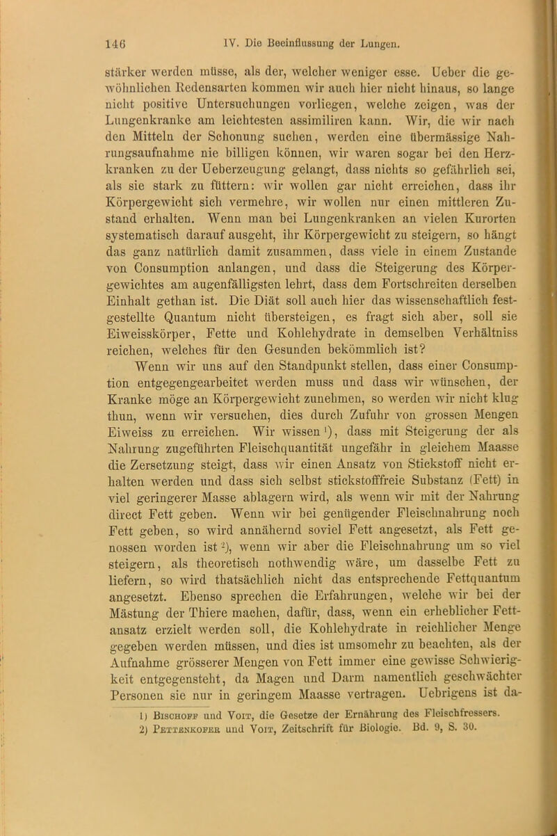 stärker werden müsse, als der, welcher weniger esse. Ueber die ge- wöhnlichen Redensarten kommen wir auch hier nicht hinaus, so lange nicht positive Untersuchungen vorliegen, welche zeigen, was der Lungenkranke am leichtesten assimiliren kann. Wir, die wir nach den Mitteln der Schonung suchen, werden eine übermässige Nah- rungsaufnahme nie billigen können, wir waren sogar bei den Herz- kranken zu der Ueberzeugung gelangt, dass nichts so gefährlich sei, als sie stark zu füttern: wir wollen gar nicht erreichen, dass ihr Körpergewicht sich vermehre, wir wollen nur einen mittleren Zu- stand erhalten. Wenn man bei Lungenkranken an vielen Kurorten systematisch darauf ausgeht, ihr Körpergewicht zu steigern, so hängt das ganz natürlich damit zusammen, dass viele in einem Zustande von Consumption anlangen, und dass die Steigerung des Körper- gewichtes am augenfälligsten lehrt, dass dem Fortschreiten derselben Einhalt gethan ist. Die Diät soll auch hier das wissenschaftlich fest- gestellte Quantum nicht übersteigen, es fragt sich aber, soll sie Eiweisskörper, Fette und Kohlehydrate in demselben Verhältniss reichen, welches für den Gesunden bekömmlich ist? Wenn wir uns auf den Standpunkt stellen, dass einer Consump- tion entgegengearbeitet werden muss und dass wir wünschen, der Kranke möge an Körpergewicht zunehmen, so werden wir nicht klug thun, wenn wir versuchen, dies durch Zufuhr von grossen Mengen Eiweiss zu erreichen. Wir wissen1), dass mit Steigerung der als Nahrung zugeführten Fleischquantität ungefähr in gleichem Maasse die Zersetzung steigt, dass wir einen Ansatz von Stickstoff nicht er- halten werden und dass sich selbst stickstofffreie Substanz (Fett) in viel geringerer Masse ablagern wird, als wenn wir mit der Nahrung direct Fett geben. Wenn wir bei genügender Fleischnahrung noch Fett geben, so wird annähernd soviel Fett angesetzt, als Fett ge- nossen worden ist'-), wenn wir aber die Fleischnahrung um so viel steigern, als theoretisch nothwendig wäre, um dasselbe Fett zu liefern, so wird thatsächlich nicht das entsprechende Fettquantum angesetzt. Ebenso sprechen die Erfahrungen, welche wir bei der Mästung der Thiere machen, dafür, dass, wenn ein erheblicher Fett- ansatz erzielt werden soll, die Kohlehydrate in reichlicher Menge gegeben werden müssen, und dies ist umsomehr zu beachten, als der Aufnahme grösserer Mengen von Fett immer eine gewisse Schwierig- keit entgegensteht, da Magen und Darm namentlich geschwächter Personen sie nur in geringem Maasse vertragen. Uebrigens ist da- 1) Bischoff und Voit, die Gesetze der Ernährung des Fleischfressers. 2) Pettenkofee und Voit, Zeitschrift für Biologie. Bd. 9, S. 30.