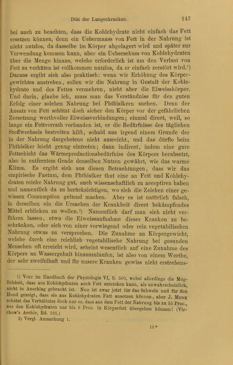 bei auch zu beachten, dass die Kohlehydrate nicht einfach das Fett ersetzen können, denn ein Uebermaass von Fett in der Nahrung ist nicht nutzlos, da dasselbe im Körper abgelagert wird und später zur Verwendung kommen kann, aber ein Uebersclmss von Kohlehydraten über die Menge hinaus, welche erforderlich ist um den Verlust von Fett zu verhüten ist vollkommen nutzlos, da er einfach zerstört wird.1) Daraus ergibt sich also praktisch: wenn wir Erhöhung des Körper- gewichtes anstreben, sollen wir die Nahrung in Gestalt der Kohle- hydrate und des Fettes vermehren, nicht aber die Eiweisskörper. Und darin, glaube ich, muss man das Verständniss für den guten Erfolg einer solchen Nahrung bei Phthisikern suchen. Denn der Ansatz von Fett schützt doch sicher den Körper vor der gefährlichen Zersetzung werthvoller Eiweissverbindungen; einmal direct, weil, so lange ein Fettvorrath vorhanden ist, er die Bedürfnisse des täglichen Stoffwechsels bestreiten hilft, sobald aus irgend einem Grunde der in der Nahrung dargebotene nicht ausreicht, und das dürfte beim Phthisiker leicht genug eintreten; dann indirect, indem eine gute Fettschicht das Wärmeproductionsbedürfniss des Körpers herabsetzt, also in entferntem Grade denselben Nutzen gewährt, wie das warme Klima. Es ergibt sich aus diesen Betrachtungen, dass wir das empirische Factum, dem Phthisiker thut eine an Fett und Kohlehy- draten reiche Nahrung gut, auch wissenschaftlich zu acceptiren haben und namentlich da zu berücksichtigen, wo sich die Zeichen einer ge- wissen Consumption geltend machen. Aber es ist natürlich falsch, in derselben ein die Ursachen der Krankheit direct bekämpfendes Mittel erblicken zu wollen.2) Namentlich darf man sich nicht ver- führen lassen, etwa die Eiweissaufnahme dieser Kranken zu be- schränken, oder sich von einer vorwiegend oder rein vegetabilischen iSahrung etwas zu versprechen. Die Zunahme an Körpergewicht, welche durch eine reichlich vegetabilische Nahrung bei gesunden Menschen oft erreicht wird, scheint wesentlich auf eine Zunahme des Körpers an Wassergehalt hinauszulaufen, ist also von einem Werthe, der sehr zweifelhaft und für unsere Kranken gewiss nicht erstrebens- 1) Voit im Handbuch der Physiologie VI, S. 500, wobei allerdings die Mög- lichkeit, dass aus Kohlehydraten auch Fett entstehen kann, als unwahrscheinlich, nicht in Anschlag gebracht ist. Nun ist zwar jetzt für das Schwein und für- den Hund gezeigt, dass sie aus Kohlehydraten Fett ansetzen können, aber J. Munk schätzt das Verhältniss doch nur so, dass aus dem Fett der Nahrung bis zu 55 Proc aus den Kohlehydraten nur bis 6 Proc. in Körperfett übergehen können 1 (Vir- chow’s Archiv, Bd. 101.) 2) Vergl. Anmerkung 1. 10*