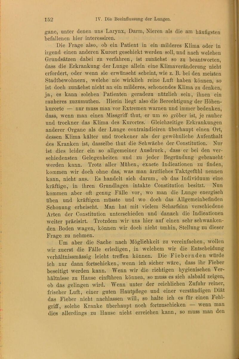 gane, unter denen uns Larynx, Darm, Nieren als die am Läufigsten befallenen hier interessiren. Die Frage also, ob ein Patient in ein milderes Klima oder in irgend einen anderen Kurort geschickt werden soll, und nach welchen Grundsätzen dabei zu verfahren, ist zunächst so zu beantworten, dass die Erkrankung der Lunge allein eine Klimaveränderung nicht erfordert, oder wenn sie erwünscht scheint, wie z. B. bei den meisten Stadtbewohnern, welche nie wirklich reine Luft haben können, so ist doch zunächst nicht an ein milderes, schonendes Klima zu denken, ja, es kann solchen Patienten geradezu nützlich sein, ihnen ein rauheres zuzumuthen. Hierin liegt also die Berechtigung der Höhen- kurorte — nur muss man vor Extremen warnen und immer bedenken, dass, wenn man einen Missgriff thut, er um so gröber ist, je rauher und trockner das Klima des Kurortes. Gleichzeitige Erkrankungen anderer Organe als der Lunge contraindiciren überhaupt einen Ort, dessen Klima kälter und trockener als der gewöhnliche Aufenthalt des Kranken ist, dasselbe thut die Schwäche der Constitution. Nur ist dies leider ein so allgemeiner Ausdruck, dass er bei den ver- schiedensten Gelegenheiten und zu jeder Begründung gebraucht werden kann. Trotz aller Mühen, exacte Indicationen zu finden, kommen wir doch ohne das, was man ärztliches Taktgefühl nennen kann, nicht aus. Es handelt sich darum, ob das Individuum eine kräftige, in ihren Grundlagen intakte Constitution besitzt. Nun kommen aber oft genug Fälle vor, wo man die Lunge energisch üben und kräftigen müsste und wo doch das Allgemeinbefinden Schonung erheischt. Man hat mit vielem Scharfsinn verschiedene Arten der Constitution unterschieden und danach die Indicationen weiter präcisirt. Trotzdem wir uns hier auf einen sehr schwanken- den Boden wagen, können wir doch nicht umhin, Stellung zu dieser Frage zu nehmen. Um aber die Sache nach Möglichkeit zu vereinfachen, wollen wir zuerst die Fälle erledigen, in welchem wir die Entscheidung verhältnissmässig leicht treffen können. Die Fiebernden würde ich nur dann fortschicken, wenn ich sicher wäre, dass ihr Fieber beseitigt werden kann. Wenn wir die richtigen hygienischen Ver- hältnisse zu Hause einführen können, so muss es sich alsbald zeigen, ob das gelingen wird. Wenn unter der reichlichen Zufuhr reiner, frischer Luft, einer guten Hautpflege und einer verständigen Diät das Fieber nicht nachlassen will, so halte ich es für einen Fehl- griff’, solche Kranke überhaupt noch fortzuschicken wenn man dies allerdings zu Hause nicht erreichen kann, so muss man den