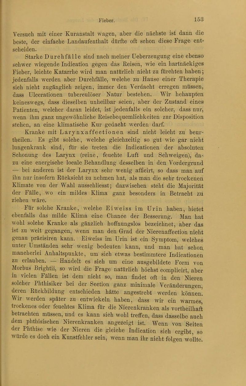 Versuch mit einer Kuranstalt wagen, aber die nächste ist dann die beste, der einfache Landaufenthalt dürfte oft schon diese Frage ent- scheiden. Starke Durchfälle sind nach meiner Ueberzeugung eine ebenso schwer wiegende Indication gegen das Reisen, wie ein hartnäckiges Fieber, leichte Katarrhe wird man natürlich nicht zu fürchten haben; jedenfalls werden aber Durchfälle, welche zu Hause einer Therapie sich nicht zugänglich zeigen, immer den Verdacht erregen müssen, dass Ulcerationen tuberculöser Natur bestehen. Wir behaupten keineswegs, dass dieselben unheilbar seien, aber der Zustand eines Patienten, welcher daran leidet, ist jedenfalls ein solcher, dass nur, wenn ihm ganz ungewöhnliche Reisebequemlichkeiten zur Disposition stehen, an eine klimatische Kur gedacht werden darf. Kranke mit Larynxaffectionen sind nicht leicht zu beur- theilen. Es gibt solche, welche gleichzeitig so gut wie gar nicht lungenkrank sind, für sie treten die Indicationen der absoluten Schonung des Larynx (reine, feuchte Luft und Schweigen), da- zu eine energische locale Behandlung desselben in den Vordergrund — bei anderen ist der Larynx sehr wenig afficirt, so dass man auf ihn nur insofern Rücksicht zu nehmen hat, als man die sehr trockenen Klimate von der Wahl ausschliesst; dazwischen steht die Majorität der Fälle, wo ein mildes Klima ganz besonders in Betracht zu ziehen wäre. Für solche Kranke, welche Eiweiss im Urin haben, bietet ebenfalls das milde Klima eine Chance der Besserung. Man hat wohl solche Kranke als gänzlich hoffnungslos bezeichnet, aber das ist zu weit gegangen, wenn man den Grad der Nierenaffection nicht genau präcisiren kann. Eiweiss im Urin ist ein Symptom, welches unter Umständen sehr wenig bedeuten kann, und man hat schon mancherlei Anhaltspunkte, um sich etwas bestimmtere Indicationen zu erlauben. Handelt es sich um eine ausgebildete Form von Moibus Brightii, so wird die Frage natürlich höchst complicirt, aber in vielen Fällen ist dem nicht so, man findet oft in den Nieren solcher Phthisiker bei der Section ganz minimale Veränderungen, deren Rückbildung entschieden hätte angestrebt werden können! Wir werden später zu entwickeln haben, dass wir ein warmes, trockenes oder feuchtes Klima für die Nierenkranken als vortheilhaft betrachten müssen, und es kann sich wohl treffen, dass dasselbe auch dem phthisischen Nierenkranken angezeigt ist. Wenn von Seiten der Phthise wie der Nieren die gleiche Indication sich ergibt, so würde es doch ein Kunstfehler sein, wenn man ihr nicht folgen wollte.