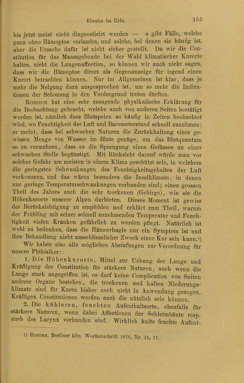 bis jetzt meist nicht diagnosticirt werden — s gibt Fälle, welche ganz ohne Hämoptoe verlaufen, und solche, hei denen sie häufig ist, aber die Ursache dafür ist nicht sicher gestellt. Da wir die Con- stitution für das Maassgehende bei der Wahl klimatischer Kurorte halten, nicht die Lungenaffection, so können wir auch nicht sagen, dass wir die Hämoptoe direct als Gegenanzeige für irgend einen Kurort betrachten können. Nur im Allgemeinen ist klar, dass je mehr die Neigung dazu ausgesprochen ist, um so mehr die Indica- tionen der Schonung in den Vordergrund treten dürften. Rohden hat eine sehr zusagende physikalische Erklärung für die Beobachtung gebracht, welche auch von anderen Seiten bestätigt worden ist, nämlich dass Blutspeien so häufig in Zeiten beobachtet wird, wo Feuchtigkeit der Luft und Barometerstand schnell zunehmen; er meint, dass bei schwachen Naturen die Zurückhaltung einer ge- wissen Menge von Wasser im Blute genüge, um das Blutquantum so zu vermehren, dass es die Sprengung eines Gefässes an einer schwachen Stelle begünstigt. Mit Rücksicht darauf würde man vor solcher Gefahr am meisten in einem Klima geschützt sein, in welchem die geringsten Schwankungen des Feuchtigkeitsgehaltes der Luft Vorkommen, und das wären besonders die Inselklimate, in denen nur geringe Temperaturschwankungen vorhanden sind; einen grossen Theil des Jahres auch die sehr trockenen (Gebirge), wie sie die Höhenkurorte unserer Alpen darbieten. Dieses Moment ist gewiss der Berücksichtigung zu empfehlen und erklärt zum Theil, warum der Frühling mit seiner schnell zunehmenden Temperatur und Feuch- tigkeit vielen Kranken gefährlich zu werden pflegt. Natürlich ist wohl zu bedenken, dass die Hämorrhagie nur ein Symptom ist und ihre Behandlung nicht ausschliesslicher Zweck einer Kur sein kann.') Wir haben also alle möglichen Abstufungen zur Verordnung für unsere Phthisiker: 1. Die Höhenkurorte, Mittel zur Uebung der Lunge und Kiäftigung dei Constitution für stärkere Naturen, auch wenn die Lunge stark angegriffen ist, es darf keine Complication von Seiten anderer Organe bestehen, die trockenen und kalten Niederungs- klimate sind für Kuren bisher noch nicht in Anwendung gezogen. Kräftigen Constitutionen werden auch die nützlich sein könnend 2. Die kühleren, feuchten Aufenthaltsorte, ebenfalls für stärkere Naturen, wenn dabei Affectionen der Schleimhäute resp. auch des Larynx vorhanden sind. Wirklich kalte feuchte Aufent- 1) Rohden, Berliner klin. Wochenschrift 1870, Nr. 10, 17.