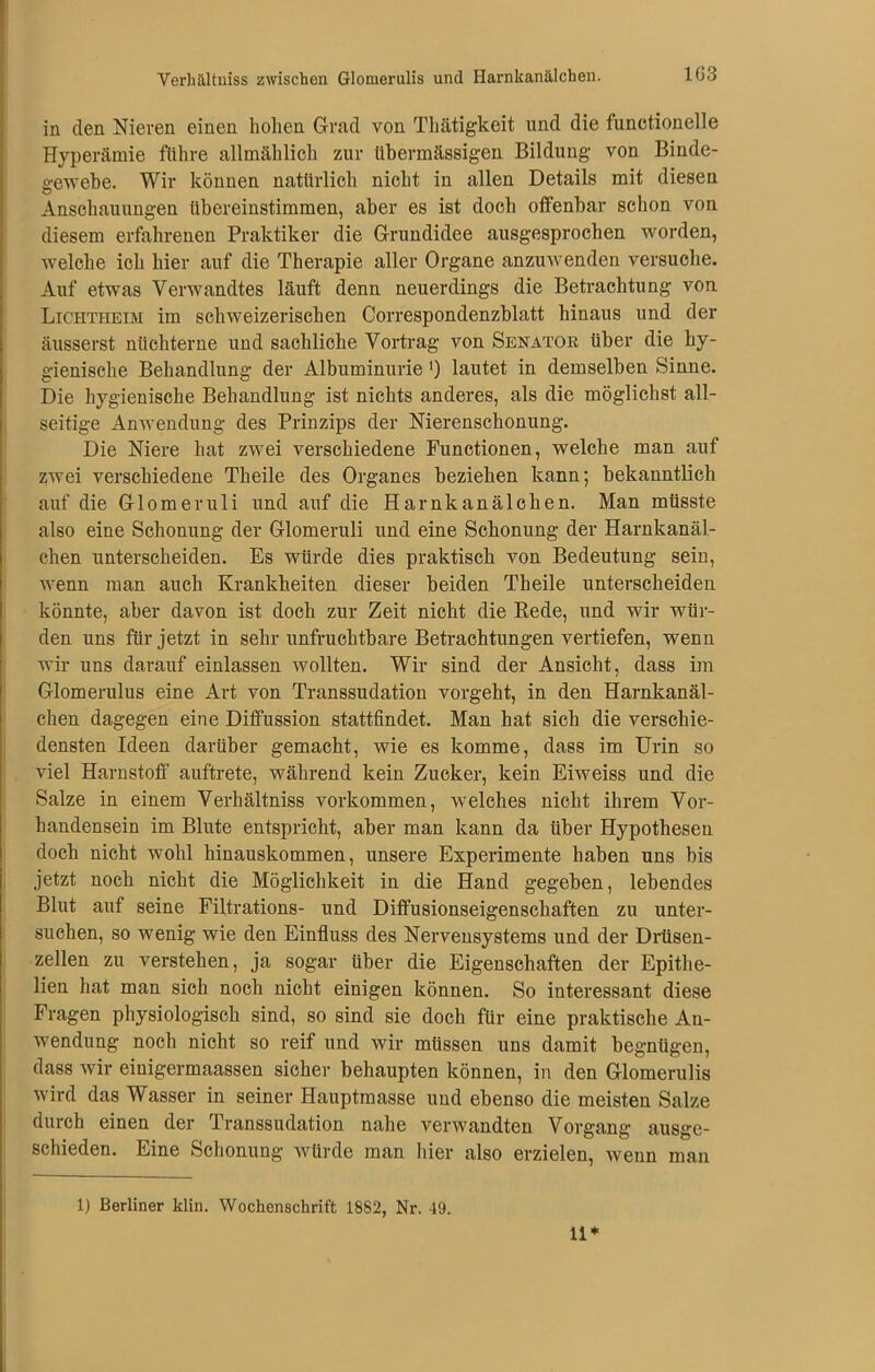 Verhältnis zwischen Glomerulis und Harnkanälchen. 1G3 in den Nieren einen holten Grad von Thätigkeit und die functionelle Hyperämie führe allmählich zur übermässigen Bildung von Binde- gewebe. Wir können natürlich nicht in allen Details mit diesen Anschauungen übereinstimmen, aber es ist doch offenbar schon von diesem erfahrenen Praktiker die Grundidee ausgesprochen worden, welche ich hier auf die Therapie aller Organe anzuwenden versuche. Auf etwas Verwandtes läuft denn neuerdings die Betrachtung von Lichtheim im schweizerischen Correspondenzblatt hinaus und der äusserst nüchterne und sachliche Vortrag von Senator über die hy- gienische Behandlung der Albuminurie') lautet in demselben Sinne. Die hygienische Behandlung ist nichts anderes, als die möglichst all- seitige Anwendung des Prinzips der Nierenschonung. Die Niere hat zwei verschiedene Functionen, welche man auf zwei verschiedene Theile des Organes beziehen kann; bekanntlich auf die Glomeruli und auf die Harnkanälchen. Man müsste also eine Schonung der Glomeruli und eine Schonung der Harnkanäl- chen unterscheiden. Es würde dies praktisch von Bedeutung sein, wenn man auch Krankheiten dieser beiden Theile unterscheiden könnte, aber davon ist doch zur Zeit nicht die Rede, und wir wür- den uns für jetzt in sehr unfruchtbare Betrachtungen vertiefen, wenn wir uns darauf einlassen wollten. Wir sind der Ansicht, dass im Glomerulus eine Art von Transsudation vorgeht, in den Harnkanäl- chen dagegen eine Diffussion stattfindet. Man hat sich die verschie- densten Ideen darüber gemacht, wie es komme, dass im Urin so viel Harnstoff auftrete, während kein Zucker, kein Eiweiss und die Salze in einem Verhältniss Vorkommen, welches nicht ihrem Vor- handensein im Blute entspricht, aber man kann da über Hypothesen doch nicht wohl hinauskommen, unsere Experimente haben uns bis jetzt noch nicht die Möglichkeit in die Hand gegeben, lebendes Blut auf seine Filtrations- und Diffusionseigenschaften zu unter- suchen, so wenig wie den Einfluss des Nervensystems und der Drüsen- zellen zu verstehen, ja sogar über die Eigenschaften der Epitlie- lien hat man sich noch nicht einigen können. So interessant diese Fragen physiologisch sind, so sind sie doch für eine praktische Au- wendung noch nicht so reif und wir müssen uns damit begnügen, dass wir einigermaassen sicher behaupten können, in den Glomerulis wird das Wasser in seiner Hauptmasse und ebenso die meisten Salze durch einen der Transsudation nahe verwandten Vorgang ausge- schieden. Eine Schonung würde man hier also erzielen, wenn man 1) Berliner klin. Wochenschrift 1882, Nr. 49. 11*