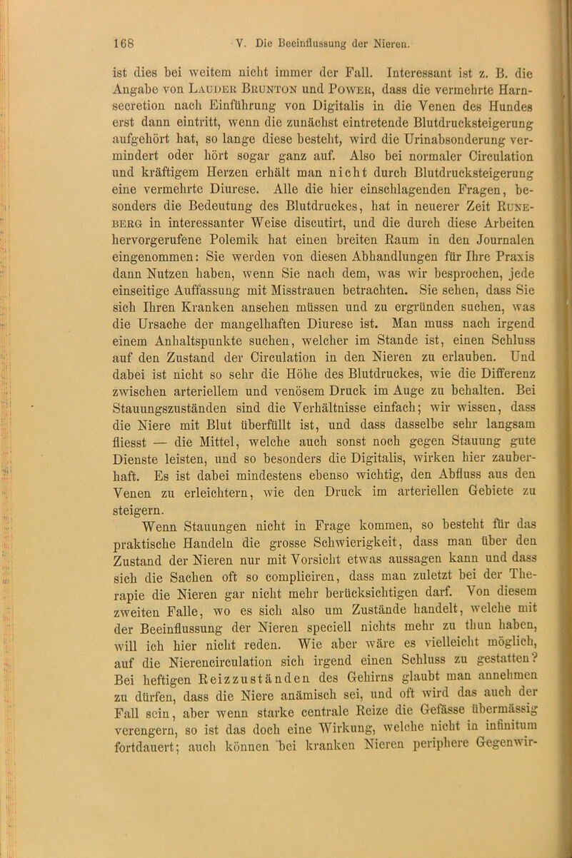 ist dies bei weitem nicht immer der Fall. Interessant ist z. B. die Angabe von Lauder Brunton und Power, dass die vermehrte Harn- seeretion nach Einführung von Digitalis in die Venen des Hundes erst dann eintritt, wenn die zunächst eintretende Blutdrucksteigerung aufgehört hat, so lange diese besteht, wird die Urinabsonderung ver- mindert oder hört sogar ganz auf. Also bei normaler Circulation und kräftigem Herzen erhält man nicht durch Blutdrucksteigerung eine vermehrte Diurese. Alle die hier einschlagenden Fragen, be- sonders die Bedeutung des Blutdruckes, hat in neuerer Zeit Rune- berg in interessanter Weise discutirt, und die durch diese Arbeiten hervorgerufene Polemik hat einen breiten Raum in den Journalen eingenommen: Sie werden von diesen Abhandlungen für Ihre Praxis dann Nutzen haben, wenn Sie nach dem, was wir besprochen, jede einseitige Auffassung mit Misstrauen betrachten. Sie sehen, dass Sie sich Ihren Kranken ansehen müssen und zu ergründen suchen, was die Ursache der mangelhaften Diurese ist. Man muss nach irgend einem Anhaltspunkte suchen, welcher im Stande ist, einen Schluss auf den Zustand der Circulation in den Nieren zu erlauben. Und dabei ist nicht so sehr die Höhe des Blutdruckes, wie die Differenz zwischen arteriellem und venösem Druck im Auge zu behalten. Bei Stauungszuständen sind die Verhältnisse einfach; wir wissen, dass die Niere mit Blut überfüllt ist, und dass dasselbe sehr langsam fliesst — die Mittel, welche auch sonst noch gegen Stauung gute Dienste leisten, und so besonders die Digitalis, wirken hier zauber- haft. Es ist dabei mindestens ebenso wichtig, den Abfluss aus den Venen zu erleichtern, wie den Druck im arteriellen Gebiete zu steigern. Wenn Stauungen nicht in Frage kommen, so besteht für das praktische Handeln die grosse Schwierigkeit, dass man über den Zustand der Nieren nur mit Vorsicht etwas aussagen kann und dass sich die Sachen oft so compliciren, dass man zuletzt bei der The- rapie die Nieren gar nicht mehr berücksichtigen darf. Von diesem zweiten Falle, wo es sich also um Zustände handelt, welche mit der Beeinflussung der Nieren speciell nichts mehr zu thun haben, will ich hier nicht reden. Wie aber wäre es vielleicht möglich, auf die Nierencirculation sich irgend einen Schluss zu gestatten ? Bei heftigen Reizzuständen des Gehirns glaubt man annehmen zu dürfen, dass die Niere anämisch sei, und oft wird das auch der Fall sein, aber wenn starke centrale Reize die Gefässe übermässig verengern, so ist das doch eine Wirkung, welche nicht in infinitum fortdauert; auch können bei kranken Nieren periphere Gegenwir-