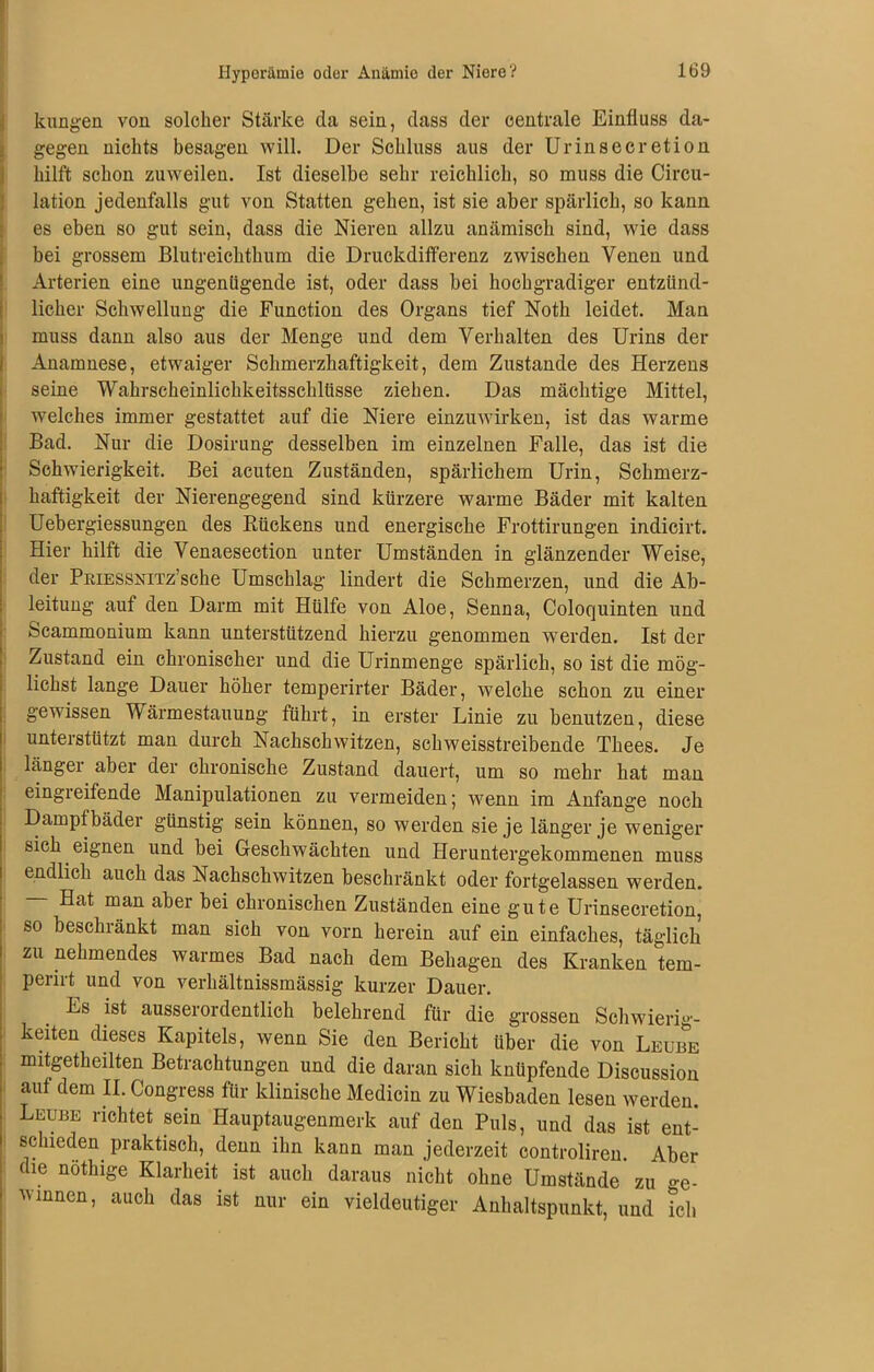 kungen von solcher Stärke da sein, dass der centrale Einfluss da- gegen nichts besagen will. Der Schluss aus der Urinsecretion hilft schon zuweilen. Ist dieselbe sehr reichlich, so muss die Circu- lation jedenfalls gut von Statten gehen, ist sie aber spärlich, so kann es eben so gut sein, dass die Nieren allzu anämisch sind, wie dass bei grossem Blutreichthum die Druckdifferenz zwischen Venen und Arterien eine ungenügende ist, oder dass bei hochgradiger entzünd- licher Schwellung die Function des Organs tief Noth leidet. Man muss dann also aus der Menge und dem Verhalten des Urins der Anamnese, etwaiger Schmerzhaftigkeit, dem Zustande des Herzens seine Wahrscheinlichkeitsschlüsse ziehen. Das mächtige Mittel, welches immer gestattet auf die Niere einzuwirken, ist das warme Bad. Nur die Dosirung desselben im einzelnen Falle, das ist die Schwierigkeit. Bei acuten Zuständen, spärlichem Urin, Schmerz- haftigkeit der Nierengegend sind kürzere warme Bäder mit kalten Uebergiessungen des Rückens und energische Frottirungen indicirt. Hier hilft die Venaesection unter Umständen in glänzender Weise, der PniESSNiTz’sche Umschlag lindert die Schmerzen, und die Ab- leitung auf den Darm mit Hülfe von Aloe, Senna, Coloquinten und Scammonium kann unterstützend hierzu genommen werden. Ist der Zustand ein chronischer und die Urinmenge spärlich, so ist die mög- lichst lange Dauer höher temperirter Bäder, welche schon zu einer gewissen Wärmestauung führt, in erster Linie zu benutzen, diese unterstützt man durch Nachschwitzen, schweisstreibende Thees. Je länger aber der chronische Zustand dauert, um so mehr hat man eingreifende Manipulationen zu vermeiden; wenn im Anfänge noch Dampfbäder günstig sein können, so werden sie je länger je weniger sich eignen und bei Geschwächten und Heruntergekommenen muss endlich auch das Nachschwitzen beschränkt oder fortgelassen werden. Hat man aber bei chronischen Zuständen eine gute Urinsecretion, so besclnänkt man sich von vorn herein auf ein einfaches, täglich zu nehmendes warmes Bad nach dem Behagen des Kranken tem- perirt und von verhältnissmässig kurzer Dauer. Es ist ausserordentlich belehrend für die grossen Schwierig- keiten dieses Kapitels, wenn Sie den Bericht über die von Leub&e mitgetheilten Betrachtungen und die daran sich knüpfende Discussion auf dem II. Congress für klinische Medicin zu Wiesbaden lesen werden. Leube richtet sein Hauptaugenmerk auf den Puls, und das ist ent- schieden praktisch, denn ihn kann man jederzeit controliren. Aber die nöthige Klarheit ist auch daraus nicht ohne Umstände zu o-e. vinnen, auch das ist nur ein vieldeutiger Anhaltspunkt, und ich