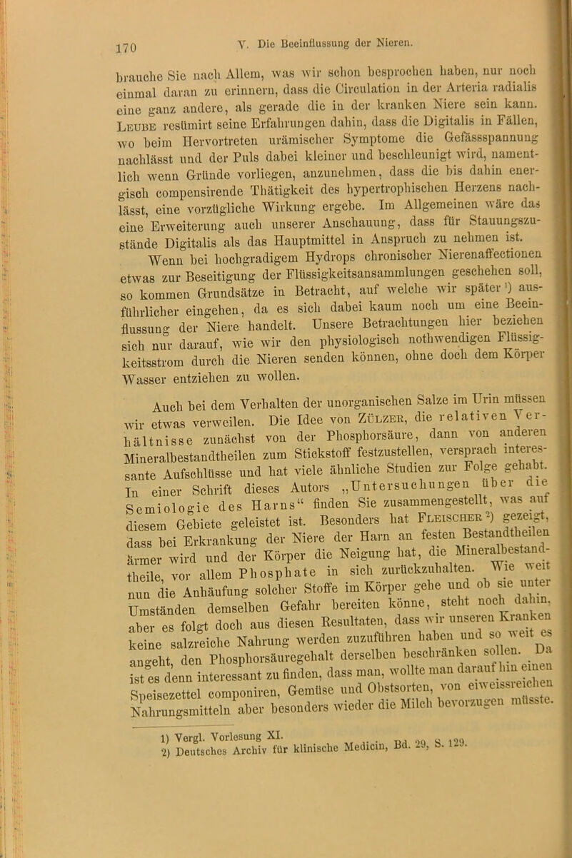 * di '.*• 14 Hlfj i :»l)! : ! (►l!i „l;,i V i»r i ;;ti 170 Y. Die Beeinflussung der Nieren. brauche Sie nach Allem, was wir schon besprochen haben, nur noch einmal daran zu erinnern, dass die Circulation in der Arteria radialis eine ganz andere, als gerade die in der kranken Niere sein kann. Leube restimirt seine Erfahrungen dahin, dass die Digitalis in Fällen, wo beim Hervortreten urämischer Symptome die Gefässspannung nachlässt und der Puls dabei kleiner und beschleunigt wird, nament- lich wenn Gründe vorliegen, anzunehmen, dass die bis dahin ener- gisch compensirende Thätigkeit des hypertrophischen Herzens nach- lässt, eine vorzügliche Wirkung ergebe. Im Allgemeinen wäre das eine Erweiterung auch unserer Anschauung, dass fiii Stauungszu stände Digitalis als das Hauptmittel in Anspruch zu nehmen ist. etwas zur Beseitigung der Flüssigkeitsansammlungen geschehen soll, so kommen Grundsätze in Betracht, auf welche wir später') aus- führlicher eingehen, da es sich dabei kaum noch um eine Beein- flussuno- der Niere handelt. Unsere Betrachtungen hier beziehen sich nur darauf, wie wir den physiologisch nothwendigen Flüssig- keitsstrom durch die Nieren senden können, ohne doch dem Körper Wasser entziehen zu wollen. Auch bei dem Verhalten der unorganischen Salze im Urin müssen wir etwas verweilen. Die Idee von Zülzee, die relativen \ er- liältnisse zunächst von der Phosphorsäure, dann von anderen Mineralbestandtheilen zum Stickstoff festzustellen, versprach interes- sante Aufschlüsse und hat viele ähnliche Studien zur Folge gehab . In einer Schrift dieses Autors „Untersuchungen über die Semiologie des Harns“ finden Sie zusammengestellt, was aut diesem Gebiete geleistet ist. Besonders hat Fleischee gezeigt, STw Erkrankung de,- Niere der Harn an festen Bestaad,he,ien ärmer wird vrad der Körper die Neigung hat dre Mmeraft^tand- theile, vor allem Phosphate in sich zurückzuhalten. Wie ei nun die Anhäufung solcher Stoffe im Körper gehe und ob sie untei Umständen demselben Gefahr bereiten könne, steht noch dah aber es folgt doch aus diesen Resultaten, dass wir unseien Krank keine salzreiche Nahrung werden zuzuführen halten und so weit es ano-eht den Phosphorsäuregehalt derselben beschranken sollen. Da istfs denn interessant zu finden, dass man, wollte man W hm«n« Speisezettel componiren, Gemüse und Obstsorten, von eiweissre chen. Xngamittelu'aher besonders wieder die Milch bevorzugen müsste. 1) Vergl. Vorlesung XI. . „ l0q 2) Deutsches Archiv für klinische Medicin, Bd. 29,