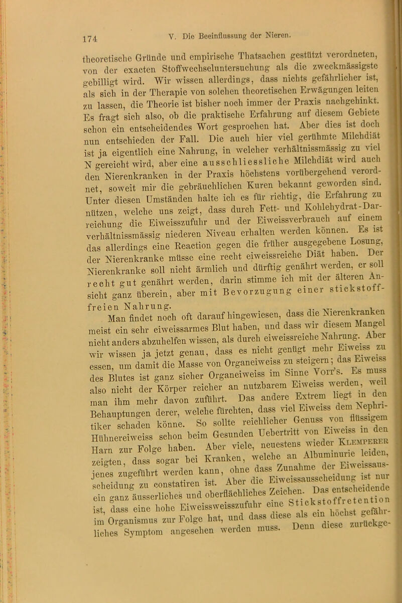 theoretische Gründe und empirische Thatsaehen gestützt verordnten, von der exactcn Stoffwechseluntersuchung als die zweckmässigste gebilligt wird. Wir wissen allerdings, dass nichts gefährlicher ist, als sich in der Therapie von solchen theoretischen Erwägungen leiten zu lassen, die Theorie ist bisher noch immer der Praxis nachgehinkt. Es fragt sich also, ob die praktische Erfahrung auf diesem Gebiete schon ein entscheidendes Wort gesprochen hat. Aber dies ist doch nun entschieden der Fall. Die auch hier viel_ gerühmte Milchdiät ist ja eigentlich eine Nahrung, in welcher verhältnissmässig zu viel N gereicht wird, aber eine ausschliessliche Milchdiät wird auch den Nierenkranken in der Praxis höchstens vorübergehend verord- net, soweit mir die gebräuchlichen Kuren bekannt geworden sine. Unter diesen Umständen halte ich es für richtig, die Erfahrung zu nützen, welche uns zeigt, dass durch Fett- und Kohlehydrat-Dar- reichung die Eiweisszufuhr und der Eiweissverbrauch auf einem verhältnissmässig niederen Niveau erhalten werden können Ls ist das allerdings eine Reaction gegen die früher ausgegebene Losung, der Nierenkranke müsse eine recht eiweissreiche Diät haben. Dei Nierenkranke soll nicht ärmlich und dürftig genährt werden, er soll recht gut genährt werden, darin stimme ich mit der alteren An- sicht ganz überein, aber mit Bevorzugung einer stickstoff- freien Nahrung. , Man findet noch oft darauf hingewiesen, dass die Nierenkranken meist ein sehr eiweissarmes Blut haben, und dass wir diesem Mangel nicht anders abzuhelfen wissen, als durch eiweissreiehe Nahrung. A wir wissen ja jetzt genau, dass es nicht genügt mehr Emerns zu essen, um damit die Masse von Organe.we.ss zu steigern das Ei des Blutes ist ganz sicher Organeiweiss im Sinne \o • also nicht der Körper reicher an nutzbarem Eiweiss werden we. man ihm mehr davon zuflihrt. Das andere Extrem liegt m den Behauptungen derer, welche fürchten, dass 'viel!E.weiss dem Nephrn tiker schaden könne. So sollte reichich,er Genu«* ™T^8d“ Htihnereiweiss schon beim Gesunden Bebeitu Klempeber Harn zur Folge haben. Aber viele, neuestens wiedei Klumieefu j Noi TTvnnkpn welche an Albuminurie leiden, zeigten, dass sogar bei Kianke , , i jenes zigeführt werden kann, ohne dass Zunahme de> E.we ssaus , ., , -„f Aber die Eiweissausscheidung ist nur Scheidung zu constatnen ist. Aöe . n entscheidende ein ganz äusserliches und oberflächliches Zeichen- Dm ist dass eine hohe Eiweissweisszufuhr eine Stickstof im Organismus zur Folge hat, und^ ’zurtickge- liches Symptom angesehen werden muss.