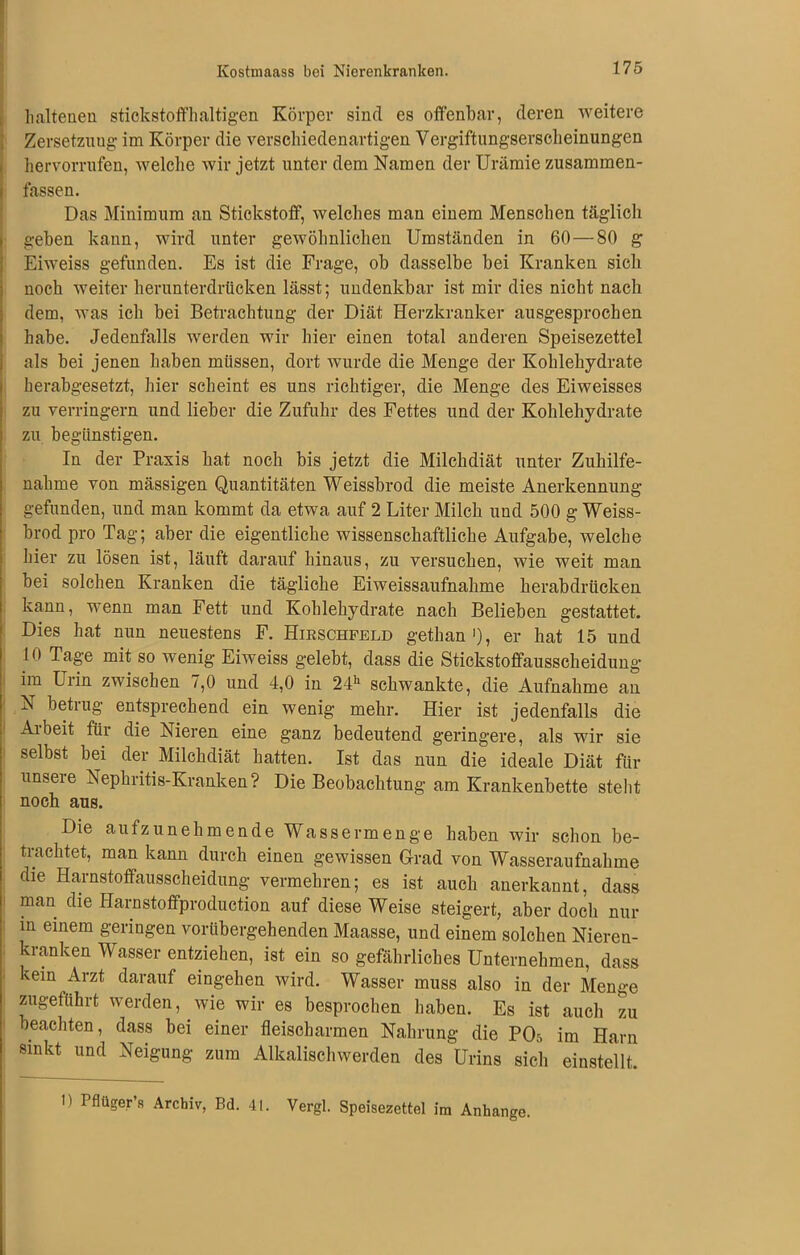 haltend! stickstoffhaltigen Körper sind es offenbar, deren weitere Zersetznug im Körper die verschiedenartigen Vergiftungserscheinungen hervorrufen, welche wir jetzt unter dem Namen der Urämie zusammen- fassen. Das Minimum an Stickstoff, welches man einem Menschen täglich geben kann, wird unter gewöhnlichen Umständen in 60—80 g Eiweiss gefunden. Es ist die Frage, ob dasselbe bei Kranken sich noch weiter herunterdrücken lässt; undenkbar ist mir dies nicht nach dem, was ich bei Betrachtung der Diät Herzkranker ausgesprochen habe. Jedenfalls werden wir hier einen total anderen Speisezettel als bei jenen haben müssen, dort wurde die Menge der Kohlehydrate herabgesetzt, hier scheint es uns richtiger, die Menge des Eiweisses zu verringern und lieber die Zufuhr des Fettes und der Kohlehydrate zu begünstigen. In der Praxis hat noch bis jetzt die Milchdiät unter Zuhilfe- nahme von massigen Quantitäten Weissbrod die meiste Anerkennung gefunden, und man kommt da etwa auf 2 Liter Milch und 500 g Weiss- brod pro Tag; aber die eigentliche wissenschaftliche Aufgabe, welche hier zu lösen ist, läuft darauf hinaus, zu versuchen, wie weit man bei solchen Kranken die tägliche Eiweissaufnahme herabdrücken kann, wenn man Fett und Kohlehydrate nach Belieben gestattet. Dies hat nun neuestens F. Hikschfeld gethan'), er hat 15 und 10 Tage mit so wenig Eiweiss gelebt, dass die Stickstoffausscheidung im Urin zwischen 7,0 und 4,0 in 24h schwankte, die Aufnahme an N betrug entsprechend ein wenig mehr. Hier ist jedenfalls die Ai beit für die Nieren eine ganz bedeutend geringere, als wir sie selbst bei der Milchdiät hatten. Ist das nun die ideale Diät für unsere Nephritis-Kranken? Die Beobachtung am Krankenbette steht noch aus. Die aufzunehmende Wassermenge haben wir schon be- trachtet, man kann durch einen gewissen Grad von Wasseraufnahme die Harnstoffausscheidung vermehren; es ist auch anerkannt, dass man die Harnstoffproduction auf diese Weise steigert, aber doch nur in einem geringen vorübergehenden Maasse, und einem solchen Nieren- kranken Wasser entziehen, ist ein so gefährliches Unternehmen, dass ^ein Arzt darauf eingehen wird. Wasser muss also in der Menge zugeführt werden, wie wir es besprochen haben. Es ist auch zu beachten, dass bei einer fleischarmen Nahrung die PCL im Harn sinkt und Neigung zum Alkalischwerden des Urins sich einstellt. n Pflügers Archiv, Bd. 41. Vergl. Speisezettel im Anhänge.