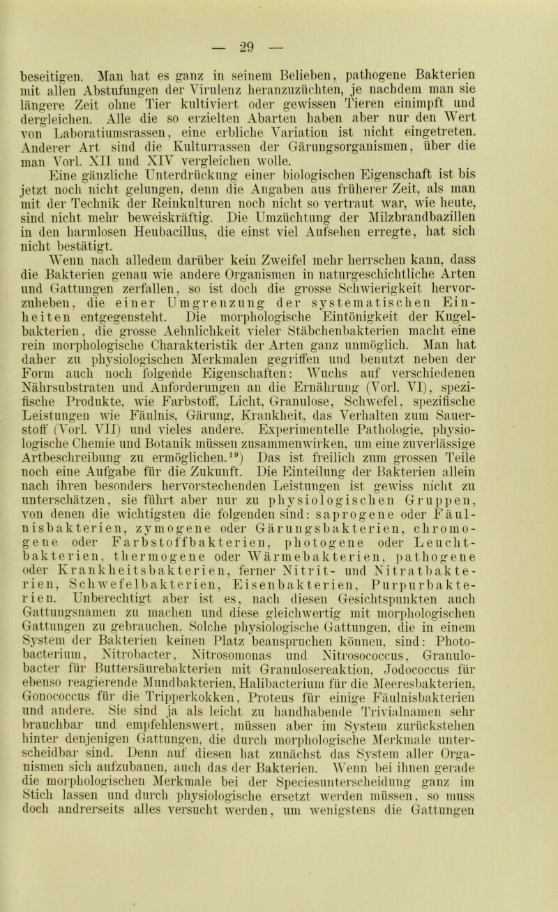 beseiti«-en. Man hat es ganz in seinem Belieben, patliogene Bakterien mit allen Abstufungen der Virulenz lieranzuzüchten, je nachdem man sie Tieren einimpft und erzielten Abarten haben aber nur den Wert läno'ere Zeit ohne Tier kultiviert oder gewissen dergleichen. Alle die so von Laboratiumsrassen, eine erbliche Variation ist nicht eingetreten. Anderer Art sind die Kulturrassen der Gärungsorganismen, über die man Vorl. XII und XIV vergleichen wolle. Eine gänzliche Unterdrückung einer biologischen Eigenschaft ist bis jetzt noch nicht gelungen, denn die Angaben aus früherer Zeit, als man mit der Technik der Reinkulturen noch nicht so vertraut war, wie heute, sind nicht mehr beweiskräftig. Die Umzüchtung der Milzbrandbazillen in den harmlosen Heubacillus, die einst viel Aufsehen erregte, hat sich nicht bestätigt. Wenn nach alledem darüber kein Zweifel mehr herrschen kann, dass die Bakterien genau wie andere Organismen in naturgeschichtliche Arten und Gattungen zerfallen, so ist doch die grosse Schwierigkeit hervor- zuheben, die einer Umgrenzung der systematischen Ein- heiten entgegensteht. Die morphologische Eintönigkeit der Kugel- bakterien, die grosse Aehnlichkeit vieler Stäbchenbakterien macht eine rein morphologische Charakteristik der Arten ganz unmöglich. Man hat daher zu physiologischen Merkmalen gegriffen und benutzt neben der Form auch noch folgende Eigenschaften: Wuchs auf verschiedenen Nähr Substraten und Anforderungen an die Ernährung (Vorl. VI), spezi- fische Produkte, wie Farbstoff, Licht, Granulöse, Schwefel, spezifische Leistungen wie Fäulnis, Gärung, Krankheit, das Verhalten zum Sauer- stoff’ (Vorl. VII) und vieles andere. Experimentelle Pathologie, physio- logische Chemie und Botanik müssen Zusammenwirken, um eine zuverlässige Artbeschreibung zu ermöglichen.^^) Das ist freilich zum grossen Teile noch eine Aufgabe für die Zukunft. Die Einteilung der Bakterien allein nach ihren besonders hervorstechenden Leistungen ist gewiss nicht zu unterschätzen, sie führt aber nur zu physiologischen Gruppen, von denen die wichtigsten die folgenden sind: saprogene oder Fäul- nisbakterien, zymogene oder Gärungsbakterien, chromo- gene oder Farbstoffbakterien, photogene oder Leucht- bakterien, t h e r m 0 g e n e oder W ä r m e b a k t e r i e n, pathogene oder Krankheitsbakterien, ferner Nitrit- und Ni trat bakte- riell, Schwefelbakterien, Eisenbakterien, Purpurbakte- rien. Unberechtigt aber ist es, nach diesen Gesichtspunkten auch Gattungsnamen zu machen und diese gleichwertig mit morphologischen Gattungen zu gebrauchen. Solche physiologische Gattungen, die in einem System der Bakterien keinen Platz beanspruchen können, sind: Photo- bacteriiim, Nitrobacter, Nitrosomonas und Nitrosococcus, Granulo- bacter für Buttersäurebakterien mit Graniilosereaktion, Jodococciis für ebenso reagierende Mimdbakterien, Halibacterium für die Meeresbakterien, Gonococcus für die Tripperkokken, Proteus für einige Fäulnisbakterien und andere. Sie sind ja als leicht zu handhabende 1'rivialnanien sehr brauchbar und empfehlenswert, müssen aber im System ziirückstehen hinter denjenigen Gattungen, die durch morphologische Merkmale unter- scheidbar sind. Denn auf diesen hat zunächst das System aller Orga- nismen sich aufzubauen, auch das der Bakterien. Wenn bei ihnen gerade die morphologischen Merkmale bei der Speciesiinterscheidung ganz im Stich lassen und durch physiologische ersetzt werden müssen, so muss doch andrerseits alles versucht werden, um Avenigsteus die Gattungen