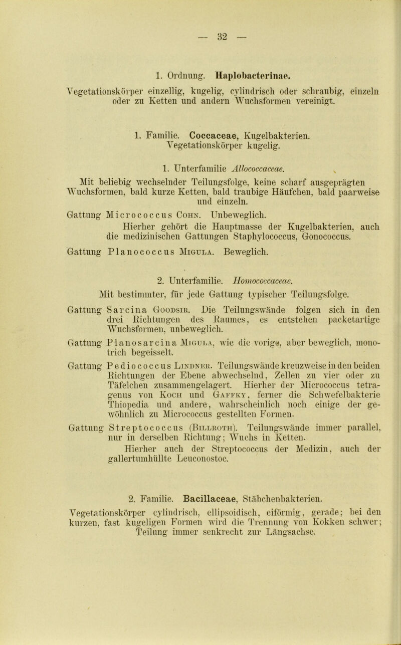 1. Orclmmg. Haplobacterinae. Vegetationskörper einzellig, kugelig, cylindriscli oder schraubig, einzeln oder zu Ketten und andern Wuclisformen vereinigt. 1. Familie. Coccaceae, Kugelbakterien. Vegetationskörper kugelig. 1. Unterfamilie Allococcaceae. ^ Mit beliebig wechselnder Teilungsfolge, keine scharf ausgeprägten ■\Vuchsformen, bald kurze Ketten, bald traubige Häufchen, bald paarweise und einzeln. Gattung Micrococcus Cohn. Unbeweglich. Hierher gehört die Hauptmasse der Kugelbakterien, auch die medizinischen Gattungen Staphylococcus, Gonococcus. Gattung Planococcus Migula. Beweglich. 2. Unterfamilie. Homococcaceae. Mit bestimmter, für jede Gattung typischer Teilungsfolge. Gattung Sarcina Goodsir. Die Teilungswände folgen sich in den drei Kichtungen des Eaumes, es entstehen packetartige Wuchsformen, unbeweglich. Gattung Plano sarcina Migula, Avie die Awige, aber beAA^eglich, mono- trich begeisselt. Gattung Pediococcus Lindner. Teilungswände kreuzAveise in den beiden Kichtungen der Ebene abAvechselnd, Zellen zu vier oder zu Täfelchen zusammengelagert. Hierher der Micrococcus tetra- genus von Koch und Gaefey, ferner die Sclnvefelbakterie Thiopedia und andere, Avahrscheinlich noch einige der ge- wöhnlich zu Micrococcus gestellten Formen. Gattung Streptococcus (Billroth). TeilungSAvände immer parallel, nur in derselben Richtung; Wuchs in Ketten. Hierher auch der Streptococcus der Medizin, auch der gallertumhüllte Leuconostoc. 2. Familie. Bacillaceae, Stäbchenbakterien. Vegetationskörper cylindriscli, ellipsoidisch, eiförmig, gerade; bei den kurzen, fast kugeligen Formen Avird die Trennung von Kokken scliAver; Teilung immer senkrecht zur Längsachse.