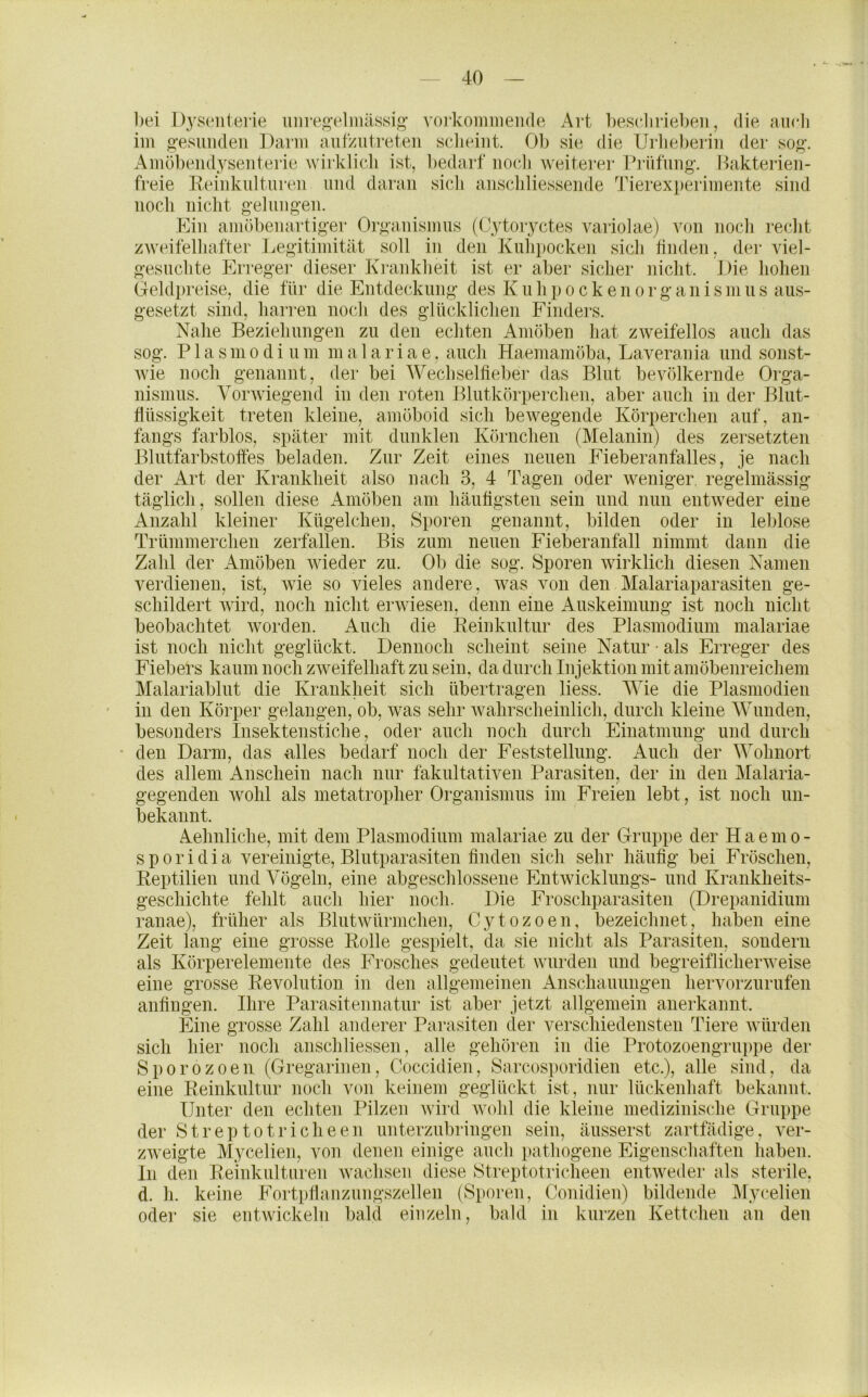 bei J)yseiiierie unreg’elmassig- voi-komineiide Art besdirieben, die aiiHi im gesuiideii Darm autzutreten sclieint. Ob sie die Urlieben'ii der sog. Amöbendysenterie wirklich ist, bedarf nocdi weiterer Prüfung. Ihikterien- freie Reinkulturen und daran sich anschliessende Tierexperimente sind noch nicht gelungen. Ein amöbenartiger Organismus (Cytoryctes variolae) von noch recht zweifelhafter Jvegitimität soll in den Kuh})Ocken sich finden, dei’ viel- gesuchte Erregei- dieser Ki-ankheit ist er aber sicher nicht. Die hohen Geldpreise, die für die Entdeckung des K u h ]) o c k e n o r g a n i s m u s aus- gesetzt sind, harren noch des glücklichen Finders. Nahe Beziehungen zu den echten Amöben hat zweifellos auch das sog. P1 a s in 0 d i u m m a 1 a r i a e, auch Haemamöba, Laverania und sonst- Avie noch genannt, der bei Wechselfieber das Blut bevölkernde Orga- nismus. Yorwiegend in den roten Blutkörperchen, aber auch in der Blut- flüssigkeit treten kleine, amöboid sich bewegende Körperchen auf, an- fangs farblos, später mit dunklen Körnchen (Melanin) des zersetzten Blutfarbstoffes beladen. Zur Zeit eines neuen Fieberanfalles, je nach der Art der Krankheit also nach 3, 4 Tagen oder weniger, regelmässig- täglich, sollen diese xAmöben am häufigsten sein und nun entweder eine Anzahl kleiner Kügelchen, Sporen genannt, bilden oder in leblose Trümmerchen zerfallen. Bis zum neuen Fieberanfall nimmt dann die Zahl der Amöben wieder zu. Ob die sog. Sporen Avirklich diesen Namen verdienen, ist, wie so vieles andere, Avas von den Malariaparasiten ge- schildert AAÜrd, noch nicht erAviesen, denn eine Auskeimung ist noch nicht beobachtet Avorden. Auch die Reinkultur des Plasmodium malariae ist noch nicht geglückt. Dennoch scheint seine Natur ■ als Erreger des Fiebers kaum noch zAveifelhaft zu sein, da durch Injektion mit amöbenreichem Malariablut die Krankheit sich übertragen liess. Wie die Plasmodien in den Körper gelangen, ob, was sehr Avahrscheinlich, durch kleine Wunden, besonders Insektenstiche, oder auch noch durch Einatmung und durch den Darm, das alles bedarf noch der Feststellung. Auch der Wohnort des allem Anschein nach nur fakultativen Parasiten, der in den Malaria- gegenden wohl als metatropher Organismus im Freien lebt, ist noch un- bekannt. Aehnliche, mit dem Plasmodium malariae zu der Gruppe der H a e m o - sporidia vereinigte, Blutparasiten finden sich sehr häufig bei Fröschen, Reptilien und A^ögeln, eine abgeschlossene Entwicklungs- und Krankheits- geschichte fehlt auch hier noch. Die Froschparasiten (Drepanidium ranae), früher als Blutwürmchen, Cytozoen, bezeichnet, haben eine Zeit lang eine grosse Rolle gespielt, da sie nicht als Parasiten, sondern als Körperelemente des Frosches gedeutet wurden und begreiflicherAveise eine grosse Revolution in den allgemeinen Anschauungen hervorzurufen anfingen. Ihre Parasitennatur ist aber jetzt allgemein anerkannt. Eine grosse Zahl anderer Parasiten der verschiedensten Tiere Avürden sich hier noch anschliessen, alle gehören in die Protozoengruppe der Sporozoen (Gregarinen, Coccidien, Sarcosporidien etc.), alle sind, da eine Reinkultur noch von keinem geglückt ist, nur lückenhaft bekannt. Untei- den echten Pilzen Avird Avohl die kleine medizinische Grut)pe der Streptotricheen unterznbringen sein, äusserst zartfädige, atv- zAveigte Mycelien, von denen einige auch pathogene Eigenschaften haben. In den Reinkulturen Avachsen diese Streptotriclieen entAveder als sterile, d. h. keine Fortpfianzungszellen (Sporen, Conidien) bildende ]\rycelien oder sie entAvickeln bald einzeln, bald in kurzen Kettchen an den