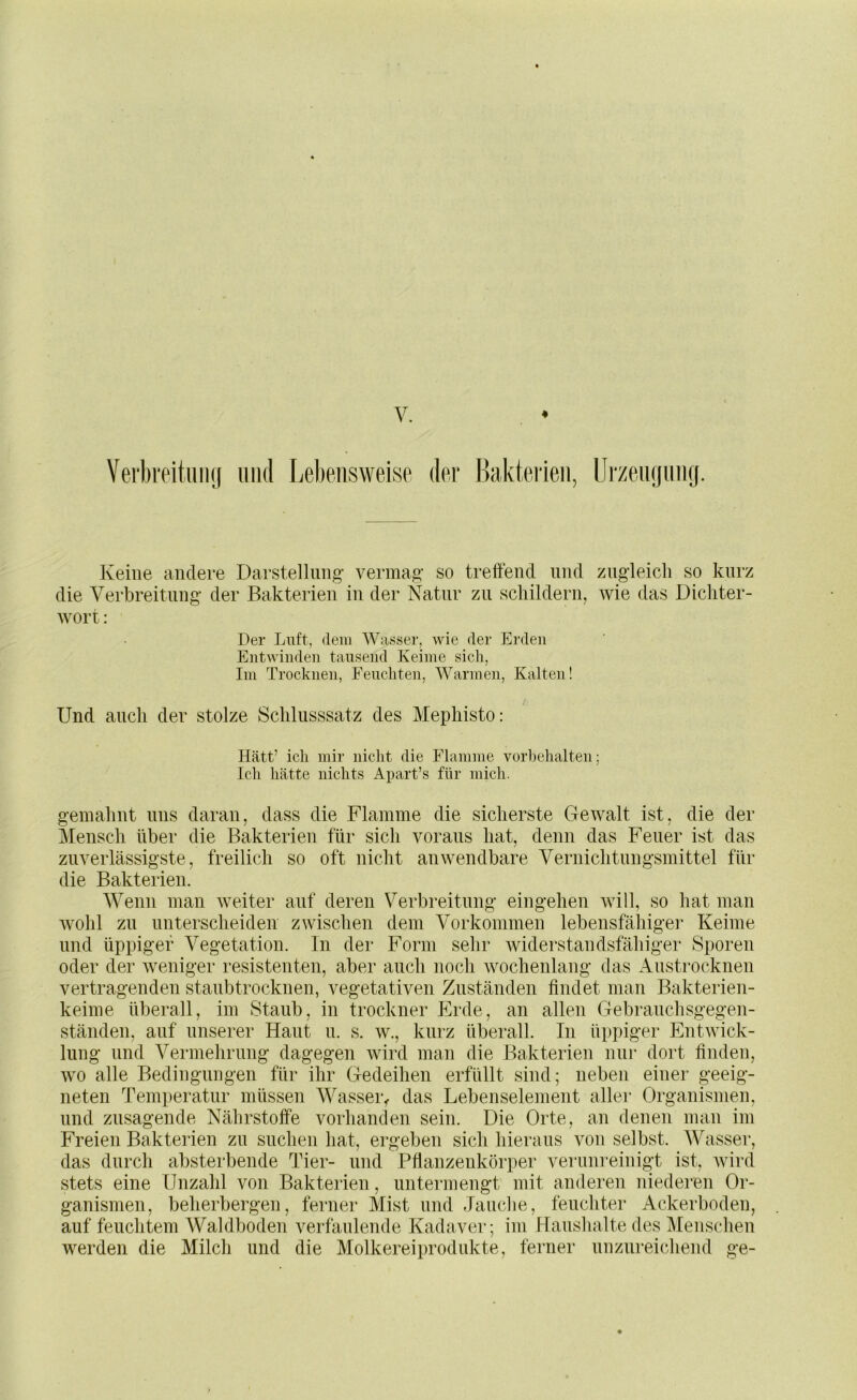 VerbreituiKj imd Le1)eiisweisp dpr Bakteiieii, Ui'zeiujiiiKj. Keine andere Darstellung- vermag- so treffend und zug-leicli so kurz die Verbreitung- der Bakterien in der Natur zu schildern, wie das Dicliter- Avort: Der Luft, dem Wasser, wie der Erden Entwinden tausend Keime sich, Im Trocknen, Eeuchten, Warmen, Kalten! Und auch der stolze Schlusssatz des Mephisto: Hätt’ ich mir nicht die Flamme vorhehalten; Ich hätte nichts Apart’s für mich. g-emahnt uns daran, dass die Flamme die sicherste Gewalt ist, die der Mensch über die Bakterien für sich voraus hat, denn das Feuer ist das zuverlässigste, freilich so oft nicht anwendbare Vernichtungsmittel für die Bakterien. Wenn man weiter auf deren Verbreitung- eingehen will, so hat man Avohl zu unterscheiden zAvischen dem Vorkommen lebensfähigei’ Keime und üppiger Vegetation. In der Form sehr widerstandsfähiger Sporen oder der Aveniger resistenten, aber auch noch Avochenlang das Austrocknen vertragenden staubtrocknen, vegetativen Zuständen findet man Bakterien- keime überall, im Staub, in trockner Erde, an allen Gebranchsgegen- ständen, auf unserer Haut u. s. av., kurz überall. In üppiger EntAvick- lung und Vermehrung dagegen Avird man die Bakterien nur dort finden, Avo alle Bedingungen für ihr Gedeihen erfüllt sind; neben einer geeig- neten Temperatur müssen Wasser^ das Lebenselement aller Organismen, und zusagende Nährstoffe vorhanden sein. Die Orte, an denen man im Freien Bakterien zu suchen hat, ergeben sich hieraus von selbst. Wasser, das durch absterbende Tier- und Pfianzenkörper verunreinigt ist, Avird stets eine Unzahl von Bakterien , untei-mengt mit anderen niederen Or- ganismen, beherbergen, ferner Mist und Jauche, feuchter Ackerboden, auf feuchtem Waldboden verfaulende Kadaver; im Haushalte des Menschen werden die Milch und die Molkereiprodukte, ferner nnznreichend ge-