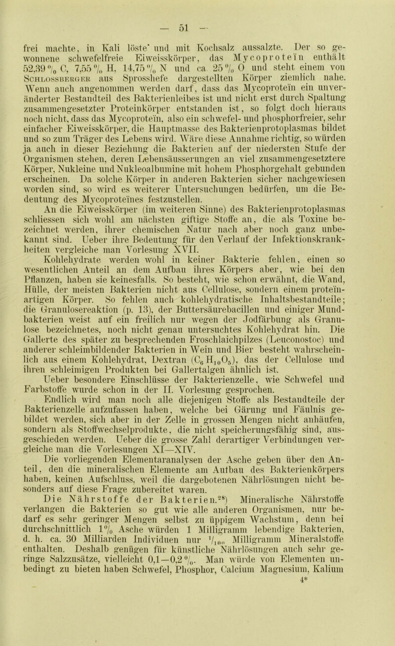 g’e- frei machte, in Kali löste* und mit Kochsalz aussalzte. Der so woiinene schwefelfreie Eiweisskörper, das Myco})rotein enthält 52,39 %0, 7,55 H, 14,75“/,» N und ca. 25 7oO und steht einem von SchlossuerctF-k ans Sprosshefe darg'estellten Körper ziemlich nahe. Wenn auch angenommen werden darf, dass das Mycoprotein ein unver- änderter Bestandteil des Bakterienleibes ist und nicht erst durch Spaltung zusammengesetzter Proteinkörper entstanden ist, so folgt doch hieraus noch nicht, dass das Mycoprotein, also ein Schwefel- und phosphorfreier, sehr einfacher Eiweisskörper, die Hauptmasse des Bakterienprotoplasmas bildet und so znm Träger des Lebens wird. AVäre diese Annahme richtig, so würden ja auch in dieser Beziehung die Bakterien auf der niedersten Stufe der Organismen stehen, deren I/ebensänssernngen an viel zusammengesetztere Körper, Nnkleine imdNukleoalbnmine mit hohem Phosphorgehalt gebunden erscheinen. Da solche Körper in anderen Bakterien sicher nachgewiesen worden sind, so Avird es Aveiterer Untersnchnngen bedürfen, um die Be- deutung des Mj^coprote'ines festzustellen. An die Ehveisskörper (im Aveiteren Sinne) des Bakterienprotoplasmas schliessen sich Avohl am nächsten giftige Stoffe an, die als Toxine be- zeichnet Averden, ihrer chemischen Natur nach aber noch ganz nnbe- kannt sind. lieber ihre Bedentnug für den Verlauf der Infektionskrank- heiten vergleiche man Vorlesung XVII. Kohlehydrate Averden AVohl in keiner Bakterie fehlen, einen so Avesentlichen Anteil an dem Aufbau ihres Körpers aber, wie bei den Pflanzen, haben sie keinesfalls. So besteht, Avie schon erwähnt, die Wand, Hülle, der meisten Bakterien nicht aus Cellulose, sondern einem protein- artigen Körper. So fehlen auch kohlehydratische Inhaltsbestandteile; die Grannlosereaktion (p. 13), der Bnttersänrebacillen und einiger Mnnd- bakterien Aveist auf ein freilich nur Avegen der Jodfärbnng als Granu- löse bezeichnetes, noch nicht genau untersuchtes Kohlehydrat hin. Die Gallerte des später zn besprechenden Froschlaichpilzes (Lenconostoc) und anderer schleimbildender Bakterien in Wein und Bier besteht Avahrschein- lich ans einem Kohlehydrat, Dextran (CßHjoOg), das der Cellulose und ihren schleimigen Produkten bei Gallertalgen ähnlich ist. lieber besondere Einschlüsse der Bakterienzelle, wie Farbstoffe Avnrde schon in der II. Vorlesung gesprochen. Endlich Avird man noch alle diejenigen Stoffe als Bestandteile der Bakterienzelle anfzufassen haben, Avelche bei Gärung und Fäulnis ge- bildet Averden, sich aber in der Zelle in grossen Mengen nicht anhänfen, sondern als Stoffwechselprodnkte, die nicht speichernngsfähig sind, ans- geschieden Averden. lieber die grosse Zahl derartiger Verbindungen ver- gleiche man die Vorlesungen XI—XIV. Die vorliegenden Elementaranalysen der Asche geben über den An- teil, den die mineralischen Elemente am Autban des Bakterienkörpers haben, keinen Aufschluss, Aveil die dargebotenen Nährhisnngen nicht be- sonders auf diese Frage zubereitet waren. Die Nährstoffe der Bakterien.-^ Mineralische Nährstoffe verlangen die Bakterien so gut wie alle anderen Organismen, nur be- darf es sehr geringer Mengen selbst zu üppigem Wachstum, denn bei durchschnittlich 1% Asche würden 1 Milligramm lebendige Bakterien, d. h. ca. 30 Milliarden Individuen nur Milligramm Mineralstoffe enthalten. Deshalb genügen für künstliche Nährlösungen auch sehr ge- ringe Salzzusätze, vielleicht 0,1—0,2%. Man Avürde von Elementen un- bedingt zu bieten haben ScliAvefel, Phosphor, Calcium Magnesium, Kalium 4* ScliAvefel lind