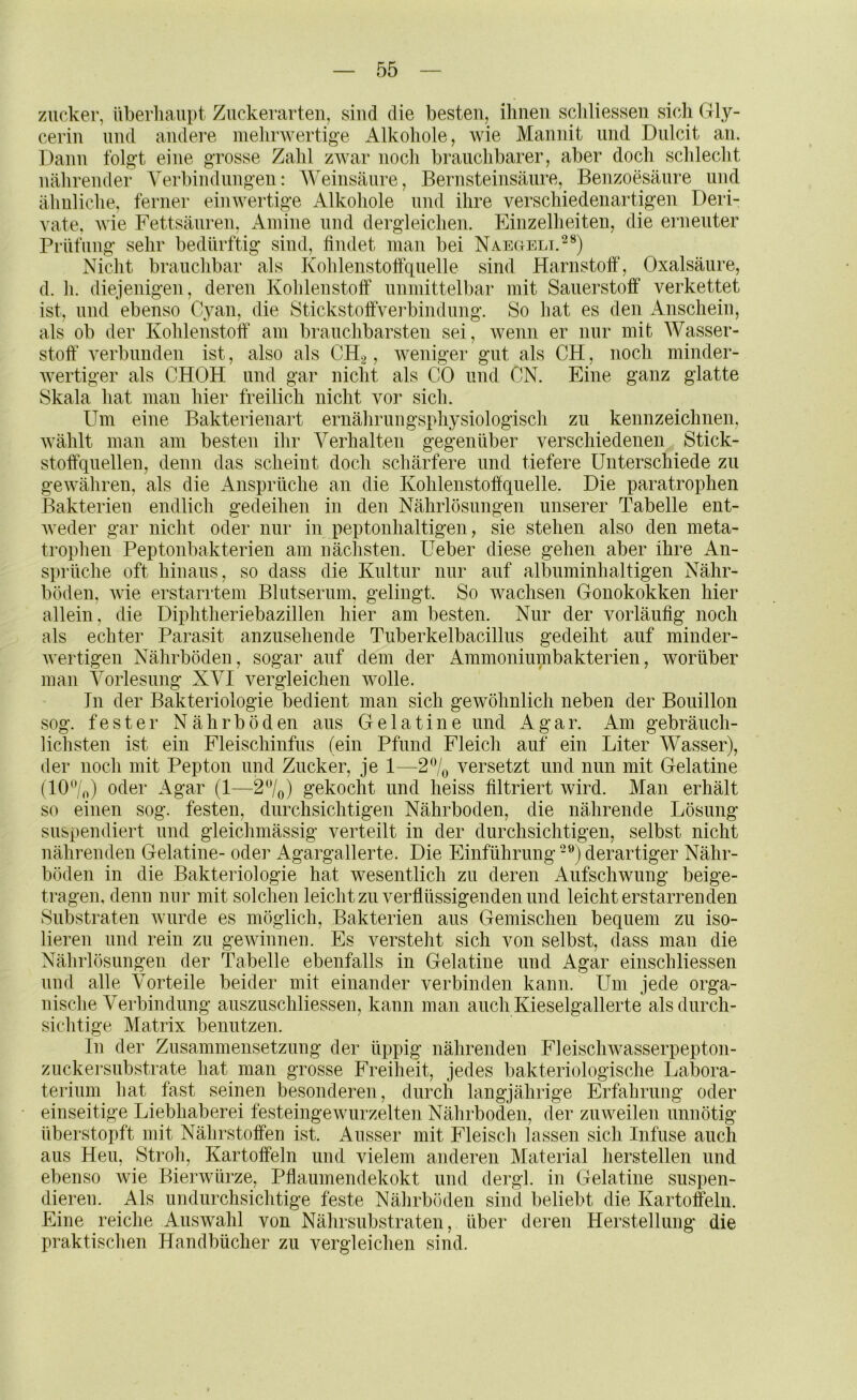 Zucker, überhaupt Zuckerarteii, siud die besten, ihnen scliliessen sich Gly- cerin und andere melirwertige Alkohole, wie Mannit und Dulcit an. Dann folgt eine grosse Zahl zwar noch brauchbarer, aber doch schlecht uährender Yerbindungen: Weinsäure, Bernsteinsäure, Benzoesäure und ähnliche, ferner einwertige Alkohole und ihre verschiedenartigen Deri- vate, Avie Fettsäuren, ilmine und dergleichen. Einzelheiten, die ei'iienter Prüfung sehr bedürftig sind, findet man bei Naeüelt.^®) Nicht brauchbar als Kohlenstottquelle sind Harnstoff*, Oxalsäure, d. h. diejenigen, deren Kohlenstoff* unmittelbar mit Sauerstoff* verkettet ist, und ebenso Cyan, die Stickstoffvei’bindung. So hat es den Anschein, als ob der Kohlenstoff* am brauchbarsten sei, wenn er nur mit Wasser- stolf verbunden ist, also als CHg, Aveniger gut als CH, noch minder- Avertiger als CHOH und gar nicht als CO und CN. Eine ganz glatte Skala hat man hier freilich nicht vor sich. Um eine Bakterienart ernährungsphysiologisch zu kennzeichnen, Avählt man am besten ihr Verhalten gegenüber verschiedenen Stick- stoftquellen, denn das scheint doch schärfere und tiefere Unterschiede zu geAvähreu, als die Ansprüche an die Kohlenstoffquelle. Die paratrophen Bakterien endlich gedeihen in den Nährlösungen unserer Tabelle ent- Aveder gar nicht oder nur in peptonhaltigen, sie stehen also den meta- trophen Peptonbakterien am nächsten. Ueber diese gehen aber ihre An- sprüche oft hinaus, so dass die Kultur nur auf albuminhaltigen Nähr- böden, Avie erstarrtem Blutserum, gelingt. So wachsen Gonokokken hier allein, die Diphtheriebazillen hier am besten. Nur der vorläufig noch als echter Parasit anzusehende Tuberkelbacillus gedeiht auf minder- Avertigen Nährböden, sogar auf dem der Ammoniumbakterien, worüber man Vorlesung XVI vergleichen wolle. In der Bakteriologie bedient man sich gewöhnlich neben der Bouillon sog. fester Nährböden aus Gelatine und Agar. Am gebräuch- lichsten ist ein Fleischinfus (ein Pfund Fleich auf ein Liter Wasser), der noch mit Pepton und Zucker, je 1—2^o versetzt und nun mit Gelatine (10%) oder Agar (1—2^Vß) gekocht und heiss filtriert wird. Man erhält so einen sog. festen, durchsichtigen Nährboden, die nährende Lösung suspendiert und gleichmässig verteilt in der durchsichtigen, selbst nicht nährenden Gelatine- oder Agargallerte. Die Einführung -®) derartiger Nähr- böden in die Bakteriologie hat wesentlich zu deren Aufschwung beige- tragen, denn mir mit solchen leicht zu verflüssigenden und leichterstarrenden Substraten Avurde es möglich, Bakterien aus Gemischen bequem zu iso- lieren und rein zu geAvinnen. Es versteht sich von selbst, dass man die Nährlösungen der Tabelle ebenfalls in Gelatine und Agar einschliessen und alle Vorteile beider mit einander verbinden kann. Um jede orga- nische Verbindung auszuschliessen, kann man auch Kieselgallerte als durch- sichtige Matrix benutzen. In der Zusammensetzung der üppig nährenden Fleischwasserpepton- zuckersubstrate hat man grosse Freiheit, jedes bakteriologische Labora- teriuin hat fast seinen besonderen, durch langjährige Erfahrung oder einseitige Liebhaberei festeingeAvurzelten Nährboden, der zuAveilen unnötig überstopft mit Nährstoffen ist. Ausser mit Fleisch lassen sich Infuse auch aus Heu, Stroh, Kartoffeln und vielem anderen Material herstellen und ebenso wie Bierwürze, Pflaumendekokt und dergl. in Gelatine suspen- dieren. Als undurchsichtige feste Nährböden sind beliebt die Kartoffeln. Eine reiche Auswahl von Nährsubstraten, über deren Herstellung die praktischen Handbücher zu vergleichen sind.