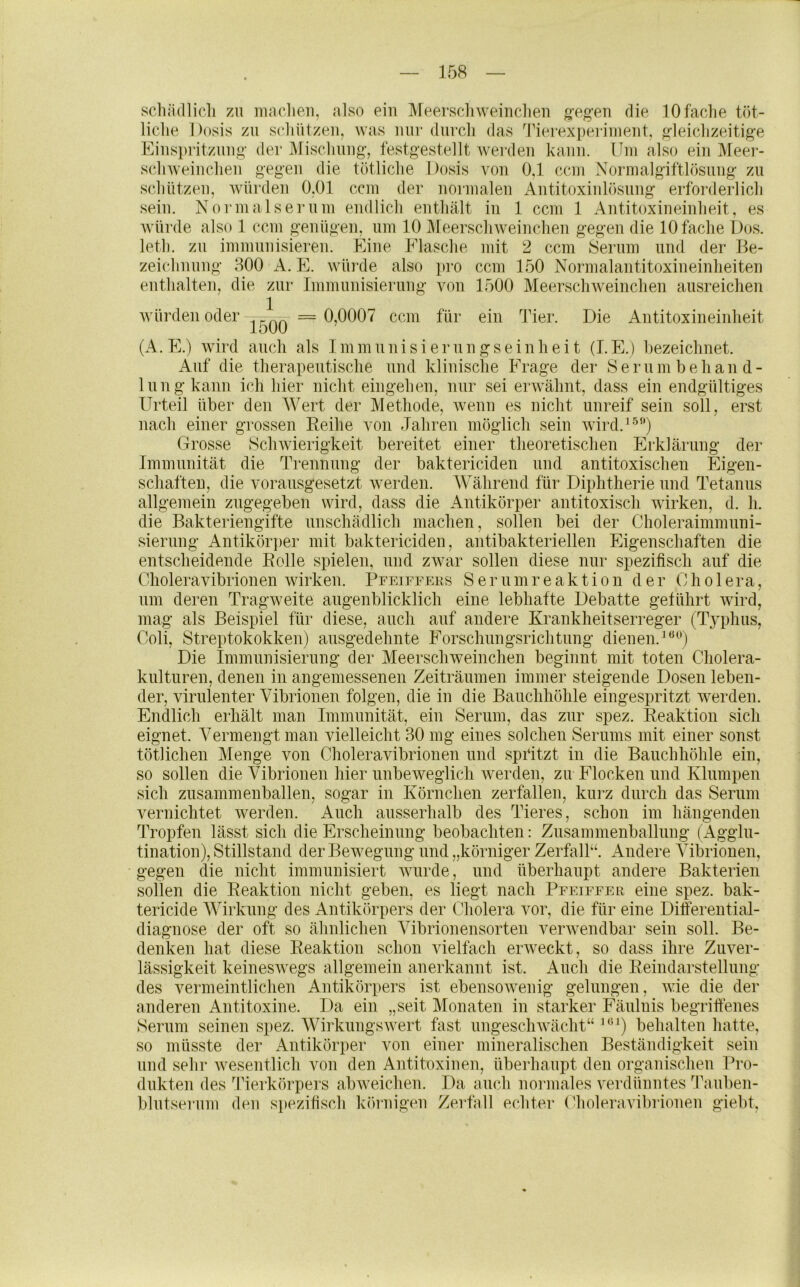 scliädlicli zu maclieii, also ein Meerscliweiiiclien g’eg'eii die lOfaclie töt- liclie Dosis zu scliUtzeu, was mir durcli das d'ierexperiuieiit, gleiclizeitige Eiuspritzuug- der Miscliuiig-, festgestellt werden kann. Um also ein Meer- scliweinclien geg’en die tötliclie Dosis von 0,1 ccm Normalgiftlösnng zu sclintzeii, würden 0,01 ccm der normalen Antitoxinlösnng erforderlicli sein. Normals er um endlicli enthält in 1 ccm 1 Antitoxineinheit, es würde also 1 ccm genügen, um 10 Meerschweinchen gegen die 10 fache Dos. leth. zu immunisieren. Eine Flasche mit 2 ccm 8ernm und der Be- zeichnung 300 A. E. würde also pro ccm 150 Normalantitoxineinheiten enthalten, die zur Immunisierung von 1500 Meerschweinchen ausreichen würden oder . ^ = 0,0007 ccm für ein Tier. Die Antitoxineinheit 1500 (A. E.) wird auch als Inimunisierungseinheit (T.E.) bezeichnet. Auf die therapeutische und klinische Frage der Serum behand- lung kanu ich hier nicht eingehen, nur sei erwähnt, dass ein endgültiges Urteil über den Wert der Methode, wenn es nicht unreif sein soll, erst nacli einer grossen Reihe von Jahren möglich sein wird.^'^'*) Grosse Schwierigkeit bereitet einer theoretischen Erklärung der Immunität die Trennung der baktericiden und antitoxischen Eigen- schaften, die vorausgesetzt werden. Während für Diphtherie und Tetanus allgemein zugegeben wird, dass die Antikörper antitoxisch wirken, d. h. die Bakteriengifte unschädlich machen, sollen bei der Choleraimmuni- sierung Antikör])er mit baktericiden, antibakteriellen Eigenschaften die entscheidende Rolle spielen, und zwar sollen diese nur spezifisch auf die Gholeravibrionen wirken. PrEirrEus S e r u m r e a k t i o n der Cholera, um deren Tragweite augenblicklich eine lebhafte Debatte geführt wird, mag als Beispiel für diese, auch auf andere Krankheitserreger (Typhus, Coli, Streptokokken) ausgedehnte Forschungsrichtung dienen.^ Die Immunisierung der Meerschweinchen beginnt mit toten Cholera- kulturen, denen in angemessenen Zeiträumen immer steigende Dosen leben- der, virulenter Vibrionen folgen, die in die Bauchhöhle eingespritzt werden. Endlich erhält man Immunität, ein Serum, das zur spez. Reaktion sich eignet. Vermengt man vielleicht 30 mg eines solchen Serums mit einer sonst tötlichen Menge von Choleravibrionen und spifitzt in die Bauchhöhle ein, so sollen die Vibrionen hier unbeweglich W'erden, zu Flocken und Klumpen sich zusammenballen, sogar in Körnchen zerfallen, kurz durch das Serum vernichtet werden. Auch ausserhalb des Tieres, schon im hängenden Tropfen lässt sich die Erscheinung beobachten: Zusammenballung (Agglu- tination), Stillstand der Bewegung und „körniger Zerfidl“. Andere Vibrionen, gegen die nicht immunisiert wurde, und überhaupt andere Bakterien sollen die Reaktion nicht geben, es liegt nach Pfeiffer eine spez. bak- tericide Wirkung des Antikörpers der Cholera vor, die für eine Differential- diagnose der oft so ähnlichen Vibrionensorten verwendbar sein soll. Be- denken hat diese Reaktion schon vielfach erweckt, so dass ihre Zuver- lässigkeit keineswegs allgemein anerkannt ist. Auch die Reindarstellung: des vermeintlichen Antikörpers ist ebensowenig gelungen, wie die der anderen Antitoxine. Da ein „seit Monaten in starker Fäulnis begriftenes Serum seinen spez. Wirkungswert fast ungeschwächt“ '^*‘) behalten liatte, so müsste der Antikörper von einer mineralischen Beständigkeit sein und sehr wesentlich von den Antitoxinen, überhaupt den organischen Pro- dukten des Tierkörpers abweichen. Da auch normales verdünntes ü'auben- blutserum den si)ezifisch körnigen Zerfall echter Choleravibrionen giebt,