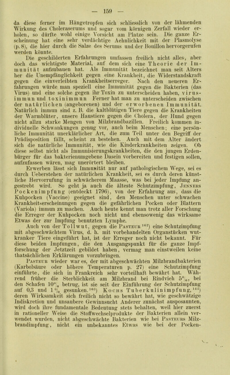 da diese ferner im Häiigetropfen sich schliesslich von der lähmenden Wirkling des (hioleraseriims und holen, so dürfte wohl einige Vorsicht sogar vom körnigen Zerfall wieder er- am I?latze sein. Die ganze Er- scheinnng hat eine sehr verdächtige Aehnlichkeit mit der Plasmolyse ip. 8), die hier durch die Salze des Serums und der Bouillon hervorgerufen werden könnte. Die geschilderten Erfahriingen umfassen freilich nicht alles, aber doch das wichtigste Material, auf dem sich eine Theorie der Im- in nnität anfzubauen hat. x\ls Immunität bezeichnet man seit Alters her die Unempfänglichkeit gegen eine Krankheit, die Widerstandskraft gegen die ein verleibten Krankheitserreger. Nach den neueren Er- lährnngen würde man speziell eine Immunität gegen die Bakterien (das Virus) und eine solche gegen ihr Toxin zu iinterscheiden haben, virus- i m m ii n und t o x i n i m m n n Eerner hat man zu unterscheiden zwischen der natürlichen (angeborenen) und der erworbenen Immunität. Natürlich imninii sind z. B. die kaltblütigen Tiere gegen die Krankheiten der V^armblüter, unsere Haustiere gegen die Cholera, der Hund gegen nicht allzu starke Mengen von Milzbrandbazillen. Freilich kommen in- dividuelle ScliAvankungen genug vor, auch beim Menschen; eine persön- liche Immunität unerklärlicher Art, die zum Teil unter den Begriff der Prädisposition fällt, scheint zu bestehen. Auch mit dem Alter ändert sich die natürliche Immnnität, wie die Kinderkrankheiten zeigen. Ob diese selbst nicht als Immnnisierungskrankheiten, die den jungen Erden- bürger für das bakterienumgebene Dasein vorbereiten und festigen sollen, anfznfassen wären, mag nnerörtert bleiben. Erwerben lässt sich Immimität nur auf pathologischem Wege, sei es durch Ueberstehen der natürlichen Krankheit, sei es durch deren künst- liche Hervorriifung in schwächerem Maasse, was bei jeder Impfung an- gestrebt wird. So geht ja auch die älteste Schutzimpfung, Jenners Pockenimpfung (entdeckt 1796), von der Erfahrung aus, dass die Kiihpocken (Vaccine) geeignet sind, den Menschen unter schwachen Krankheitserscheinungen gegen die gefährlichen Pocken oder Blattern (Variola) immun zu machen. Auch heute kennt man trotz aller Forschung die Erreger der Kuhpocken noch nicht und ebensowenig das wirksame Etwas der zur Impfung benutzten Lymphe. x4nch von der Tollwut, gegen die Pasteue ^^-) eine Schutzimpfung mit abgeschwächtem Virus, d. h. mit vorbehandelten Organstücken wut- kranker Tiere ein geführt hat, ist der Erreger noch nicht bekannt. Für diese beiden Impfungen, die den Ausgangspunkt für die ganze Impf- forschiing der Jetztzeit gebildet haben, vermag man einstweilen keine thatsächlichen Erklärungen vorzubringen. Pasteur wieder war es, der mit abgeschwächten Milzbrandbakterien (Karbolsäure oder höhere Temperaturen p. 27) eine Schutzimpfung einführte, die sich in Frankreich sehr vorteilhaft bewährt hat. Wäh- rend früher die Sterblichkeit am Milzbrand bei Rindvieh 5%, bei den Schafen 10 „ betrug, ist sie seit der Einführung der Schutzimpfung auf 0,3 iind 1 gesunken. ^ =^) Kochs T u b e r k u 1 i n i m p f n n g, ^ ^ 0 deren Wirksamkeit sich freilich nicht so bewährt hat, wie geschwätzige Indiskretion und unsaubere Gewinnsucht Anderer zunächst ausposaunten, wird doch ihre fundamentale Bedeutung stets behalten, weil hier zuerst in rationeller Weise die Stoffwechselprodukte der Bakterien allein ver- Avendet Avurden, nicht abgescliAvächte Bakterien Avie bei Pasteurs Milz- brandimpfung , nicht ein unbekanntes EtAvas Avie bei der Pocken- I