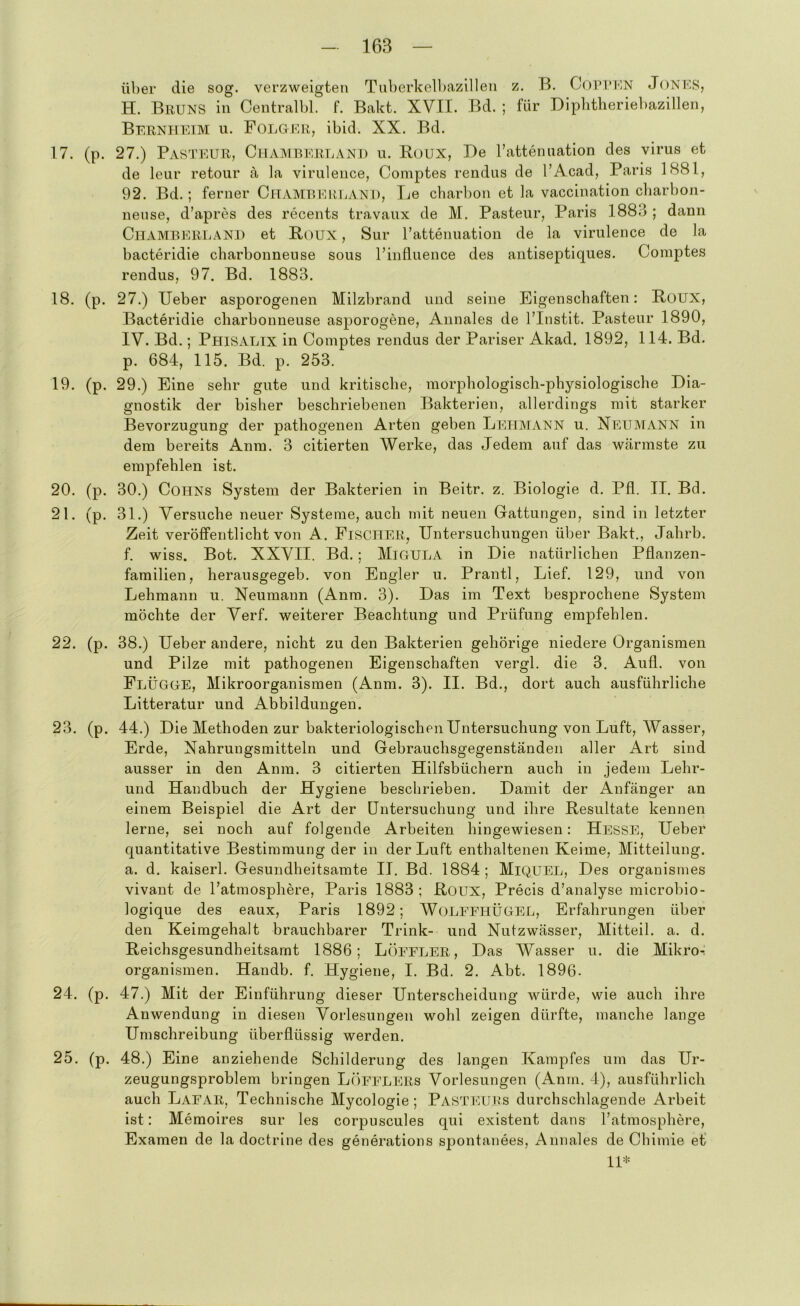 über die sog. verzweigten Tid)erkell)azillen z. B. Copl’KN JoNKS, H. Bruns in Centralbl. f. Bakt. XVII. Bd. ; für Diplitheriebazillen, Berniiuim u. Folgur, ibid. XX. Bd. 17. (p. 27.) Pasteur, Chaimrerlanu u. Roux, De l’attenuation des virus et de leur retour a la viruleuce, Comptes rendus de l’Acad, Paris 1881, 92. Bd.; ferner ClTAMREmiANU, Le charbon et la vaccination cbarbon- neuse, d’apres des recents travaiix de M. Pasteur, Paris 1883 ; dann CiiAMREREANl) et Roux, Sur ratteiiuatioii de la virulence de la bacteridie charbonneuse sous l’influence des antiseptiques. Comptes rendus, 97. Bd. 1883. 18. (p. 27.) lieber asporogenen Milzbrand und seine Eigenschaften: Roux, Bacteridie charbonneuse asporogene, Annales de l’Instit. Pasteur 1890, IV. Bd.; Phisalix in Comptes rendus der Pariser Akad, 1892, 114. Bd. p. 684, 115. Bd. p. 253. 19. (p. 29.) Eine sehr gute und kritische, morphologisch-physiologische Dia- gnostik der bisher beschriebenen Bakterien, allerdings mit starker Bevorzugung der pathogenen Arten geben Lehmann u. Xeumann in dem bereits Anm. 3 citierten Werke, das Jedem auf das Wcärmste zu empfehlen ist. 20. (p. 30.) Cohns System der Bakterien in Beitr. z. Biologie d. Pfl. II. Bd. 21. (p. 31.) Versuche neuer Systeme, auch mit neuen Gattungen, sind in letzter Zeit veröffentlicht von A. FiSCHER, Untersuchungen über Bakt., Jahrb. f. wiss. Bot. XXVII. Bd. ; MiGULA in Die natürlichen Pflanzen- familien, herausgegeb. von Engler u. Prantl, Lief. 129, und von Lehmann u. Neumann (Anm. 3). Das im Text besprochene System möchte der Verf. weiterer Beachtung und Prüfung empfehlen. 22. (p. 38.) Ueber andere, nicht zu den Bakterien gehörige niedere Organismen und Pilze mit pathogenen Eigenschaften vergl. die 3. Aufl. von Flügge, Mikroorganismen (Anm. 3). II. Bd., dort auch ausführliche Litteratur und Abbildungen. 23. (p. 44.) Die Methoden zur bakteriologischen Untersuchung von Luft, Wasser, Erde, Nahrungsmitteln und Gebrauchsgegenständen aller Art sind ausser in den Anm. 3 citierten Hilfsbüchern auch in jedem Lehr- und Handbuch der Hygiene beschrieben. Damit der Anfänger an einem Beispiel die Art der Untersuchung und ihre Resultate kennen lerne, sei noch auf folgende Arbeiten hingewiesen: Hn^sSE, Ueber quantitative Bestimmung der in der Luft enthaltenen Keime, Mitteilung, a. d. kaiserl. Gesundheitsamte II. Bd. 1884; MiQUEL, Des organismes vivant de Fatmosphere, Paris 1883 ; Roux, Precis d’analyse microbio- logique des eaux, Paris 1892; WoLEEHÜGEL, Erfahrungen über den Keimgehalt brauchbarer Trink- und Nutzwässer, Mitteil. a. d. Reichsgesundheitsamt 1886; Löeeler, Das Wasser u. die Mikro-: Organismen. Handb. f. Hygiene, I. Bd. 2. Abt. 1896- 24. (p. 47.) Mit der Einführung dieser Unterscheidung würde, wie auch ihre Anwendung in diesen Vorlesungen wohl zeigen dürfte, manche lange Umschreibung überflüssig werden. 25. (p. 48.) Eine anziehende Schilderung des langen Kampfes um das Ur- zeugungsproblem bringen Löeelers Vorlesungen (Anm. 4), ausführlich auch Laear, Technische Mycologie; PASTryURs durchschlagende Arbeit ist: Memoires sur les corpuscules qui existent dans l’atmosphere, Examen de la doctrine des generations spontanees, Annales de Chimie et 11*