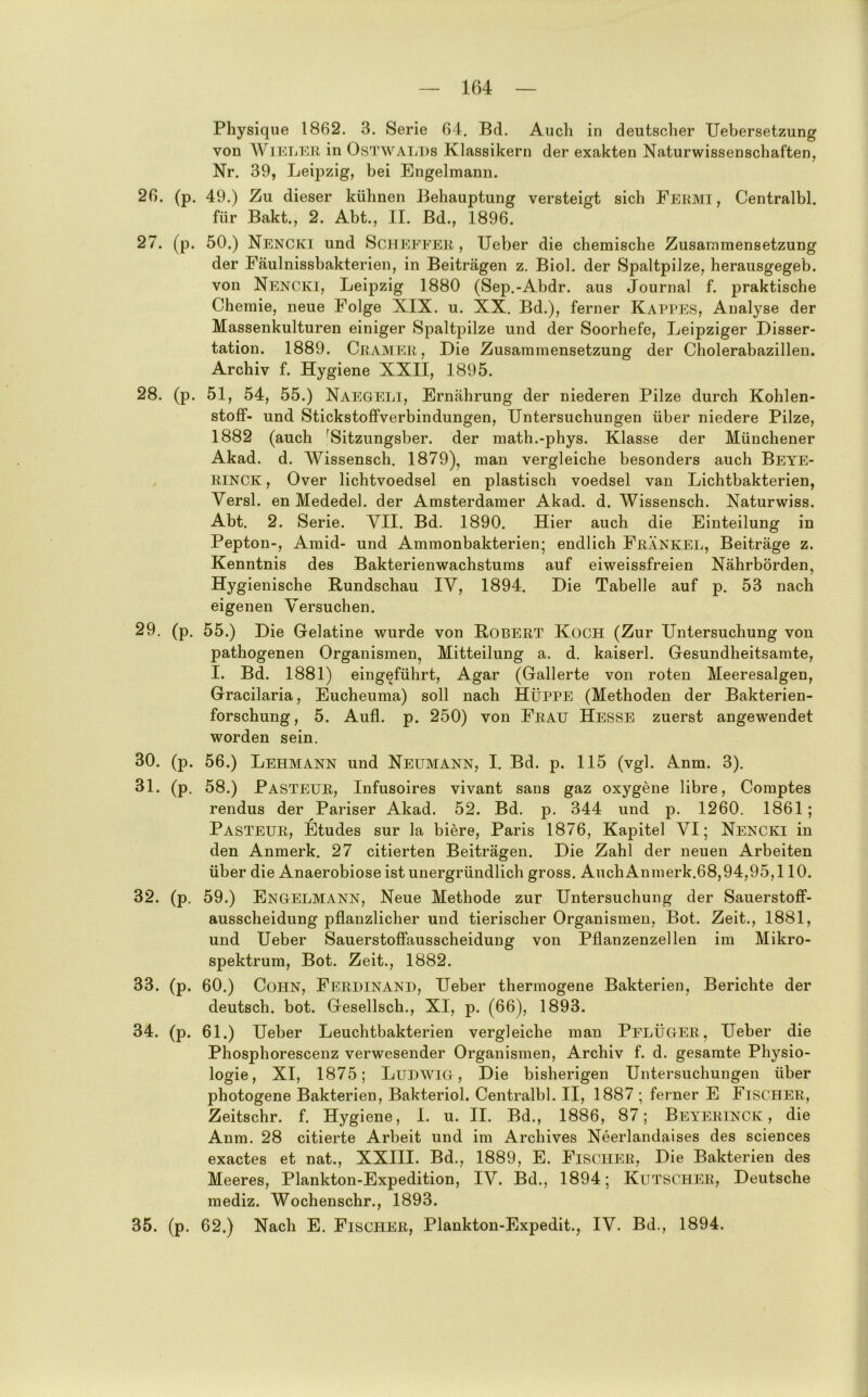 Physique 1862. 3. Serie 64. Bd. Auch in deutscher Uebersetzung von WiELi^R in OsTWALDs Klassikern der exakten Naturwissenschaften, Nr. 39, Leipzig, bei Engelmann. 26. (p. 49.) Zu dieser kühnen Behauptung versteigt sich Fermi, Centralbl. für Bakt., 2. Abt., II. Bd., 1896. 27. (p. 50.) Nencki und Scheeeer , lieber die chemische Zusammensetzung der Fäulnissbakterien, in Beiträgen z. Biol. der Spaltpilze, herausgegeb. von Nencki, Leipzig 1880 (Sep.-Abdr. aus Journal f. praktische Chemie, neue Folge XIX. u. XX. Bd.), ferner Kat'PES, Analyse der Massenkulturen einiger Spaltpilze und der Soorhefe, Leipziger Disser- tation. 1889. Gramer, Die Zusammensetzung der Cholerabazillen. Archiv f. Hygiene XXII, 1895. 28. (p. 51, 54, 55.) Naegeli, Ernährung der niederen Pilze durch Kohlen- stoff- und Stickstoffverbindungen, Untersuchungen über niedere Pilze, 1882 (auch Hitzungsber. der math.-phys. Klasse der Münchener Akad. d. Wissensch. 1879), man vergleiche besonders auch Beye- RINCK, Over lichtvoedsel en plastisch voedsel van Lichtbakterien, Versl. en Mededel. der Amsterdamer Akad. d. Wissensch. Naturwiss. Abt. 2. Serie. VII. Bd. 1890. Hier auch die Einteilung in Pepton-, Amid- und Ammonbakterien; endlich FränkEL, Beiträge z. Kenntnis des Bakterienwachstums auf eiweissfreien Nährbörden, Hygienische Rundschau IV, 1894. Die Tabelle auf p. 53 nach eigenen Versuchen. 29. (p. 55.) Die Gelatine wurde von Robert Koch (Zur Untersuchung von pathogenen Organismen, Mitteilung a. d. kaiserl. Gesundheitsamte, I. Bd. 1881) eingeführt, Agar (Gallerte von roten Meeresalgen, Gracilaria, Eucheuma) soll nach HÜPPE (Methoden der Bakterien- forschung, 5. Aufl. p. 250) von Frau Hesse zuerst angewendet worden sein. 30. (p. 56.) Lehmann und Neumann, I. Bd. p. 115 (vgl. Anm. 3). 31. (p. 58.) Pasteur, Infusoires vivant sans gaz oxygene libre, Comptes rendus der Pariser Akad. 52. Bd. p. 344 und p. 1260. 1861; Pasteur, Etudes sur la biere, Paris 1876, Kapitel VI; Nencki in den Anmerk. 27 citierten Beiträgen. Die Zahl der neuen Arbeiten über die Anaerobiose ist unergründlich gross. AuchAnmerk.68,94,95,110. 32. (p. 59.) Engelmann, Neue Methode zur Untersuchung der Sauerstoff- ausscheidung pflanzlicher und tierischer Organismen, Bot. Zeit., 1881, und Ueber Sauerstoffausscheidung von Pflanzenzellen im Mikro- spektrum, Bot. Zeit., 1882. 33. (p. 60.) Cohn, Ferdinand, Ueber thermogene Bakterien, Berichte der deutsch, bot. Gesellsch., XI, p. (66), 1893. 34. (p. 61.) Ueber Leuchtbakterien vergleiche man PelÜGER, Ueber die Phosphorescenz verwesender Organismen, Archiv f. d. gesamte Physio- logie, XI, 1875; Ludwig, Die bisherigen Untersuchungen über photogene Bakterien, Bakteriol. Centralbl. II, 1887 ; ferner E Fischer, Zeitschr. f. Hygiene, I. u. II. Bd., 1886, 87; Beyerinck , die Anm. 28 citierte Arbeit und im Archives Neerlandalses des Sciences exactes et nat., XXIII. Bd., 1889, E. Fischimi, Die Bakterien des Meeres, Plankton-Expedition, IV. Bd., 1894; Kutscher, Deutsche mediz. Wochenschr., 1893. 35. (p. 62.) Nach E. Fischer, Plankton-Expedit., IV. Bd., 1894.