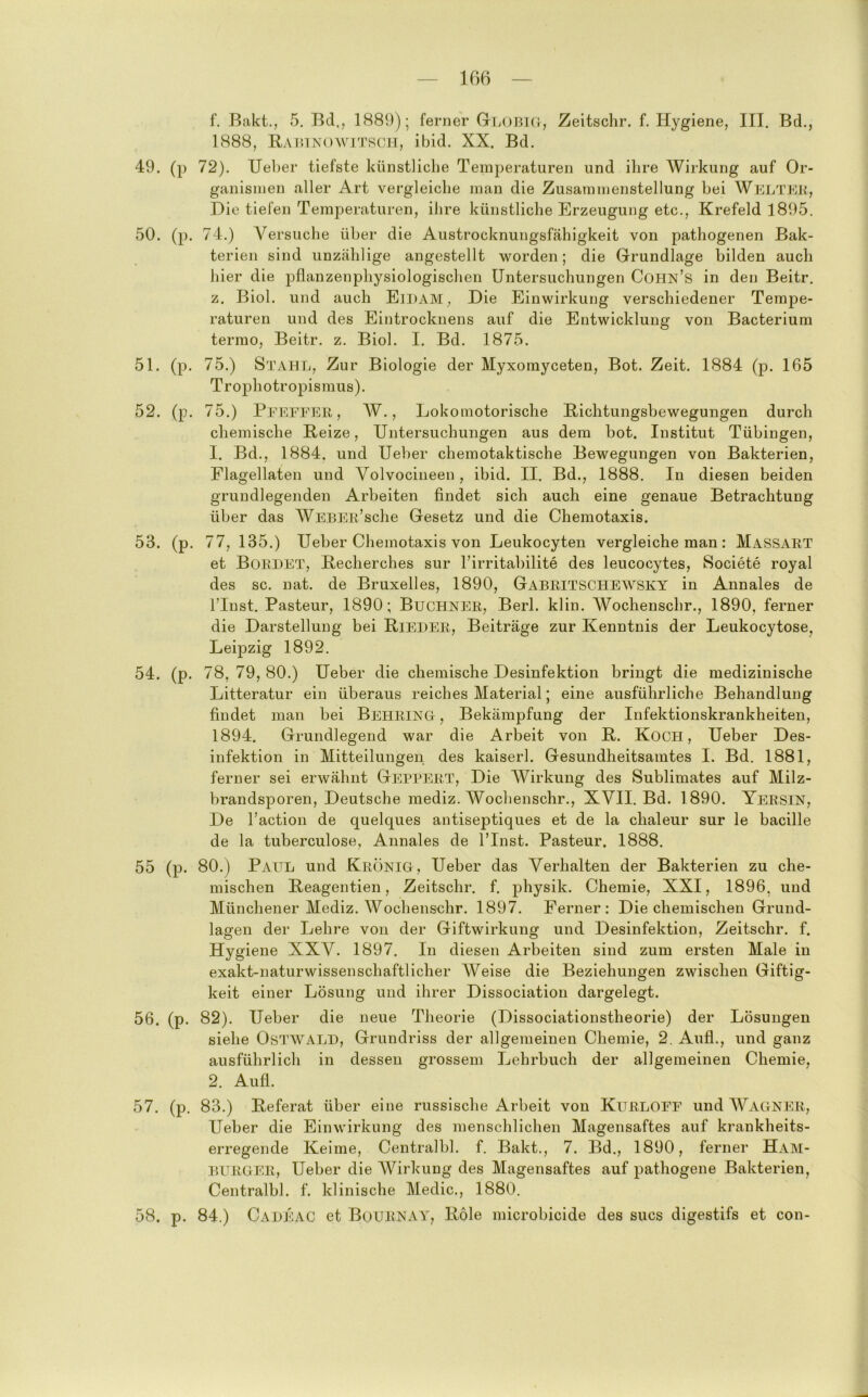 16B f. Bakt., 5. Bd., 1889); ferner GLOBKr, Zeitschr. f. Hygiene, III. Bd., 1888, RAmNowiTRCiT, ibid. XX. Bd. 49. (p 72). lieber tiefste künstliche Temperaturen und ihre Wirkung auf Or- ganismen aller Art vergleiche man die Zusammenstellung bei Weltek, Die tiefen Temperaturen, ihre künstliche Erzeugung etc., Krefeld 1895. 50. (p. 74.) Versuche über die Austrocknungsfähigkeit von pathogenen Bak- terien sind unzählige angestellt worden; die Grundlage bilden auch hier die pflanzenphysiologischen Untersuchungen Cohn’s in den Beitr. z. Biol. und auch Eidam, Die Einwirkung verschiedener Tempe- raturen und des Eintrocknens auf die Entwicklung von Bacterium termo, Beitr. z. Biol. I. Bd. 1875. 51. (p, 75.) Stahl, Zur Biologie der Myxomyceten, Bot. Zeit. 1884 (p. 165 Trophotropismus). 52. (p. 75.) Peeeeer , AV., Lokomotorische Hichtungsbewegungen durch chemische Heize, Untersuchungen aus dem bot. Institut Tübingen, 1. Bd., 1884, und Ueber chemotaktische Bewegungen von Bakterien, Flagellaten und Volvocineen, ibid. II. Bd., 1888. In diesen beiden grundlegenden Arbeiten findet sich auch eine genaue Betrachtung über das WEBER’sche Gesetz und die Chemotaxis. 53. (p. 77, 135.) Ueber Chemotaxis von Leukocyten vergleiche man: Massart et Bordet, Hecherches sur Tirritabilite des leucocytes, Societe royal des sc. nat. de Bruxelles, 1890, Gabritschewsky in Annales de ITust. Pasteur, 1890; Büchner, Berl. klin. Wochenschr., 1890, ferner die Darstellune^ bei Bieder, Beiträge zur Kenntnis der Leukocytose, Leipzig 1892. 54. (p. 78, 79, 80.) Ueber die chemische Desinfektion bringt die medizinische Litteratur ein überaus reiches Material; eine ausführliche Behandlung findet man bei Behrino , Bekämpfung der Infektionskrankheiten, 1894. Grundlegend war die Arbeit von B. Koch, Ueber Des- infektion in Mitteilungen des kaiserl. Gesundheitsamtes I. Bd. 1881, ferner sei erwähnt Geppert, Die AVirkung des Sublimates auf Milz- brandsporen, Deutsche mediz. Wochenschr., XVII. Bd. 1890. Yersin, De l’action de quelques antiseptiques et de la chaleur sur le bacille de la tuberculose, Annales de Tlnst. Pasteur. 1888. 55 (p. 80.) Paul und Krönig, Ueber das Verhalten der Bakterien zu che- mischen Beagentien, Zeitschr. f. physik. Chemie, XXI, 1896, und Münchener Mediz. AVochensohr. 1897. Ferner: Die chemischen Grund- lagen der Lehre von der Giftwirkung und Desinfektion, Zeitschr. f. Hygiene XXV. 1897. In diesen Arbeiten sind zum ersten Male in exakt-naturwissenschaftlicher A¥eise die Beziehungen zwischen Giftig- keit einer Lösung und ihrer Dissociation dargelegt. 56. (p. 82). Ueber die neue Theorie (Dissociationstheorie) der Lösungen siehe OsTWALD, Grundriss der allgemeinen Chemie, 2. Auf!., und ganz ausführlich in dessen grossem Lehrbuch der allgemeinen Chemie, 2. Aufl. 57. (p. 83.) Beferat über eine russische Arbeit von Kubloee und AVagner, Ueber die Einwirkung des menschlichen Magensaftes auf krankheits- erregende Keime, Centralbl. f. Bakt., 7. Bd., 1890, ferner Ham- burger, Ueber die AVirkung des Magensaftes auf pathogene Bakterien, Centralbl. f. klinische Medic., 1880. 58. p. 84.) Cadeac et Bournay, Bole microbicide des sucs digestifs et con-