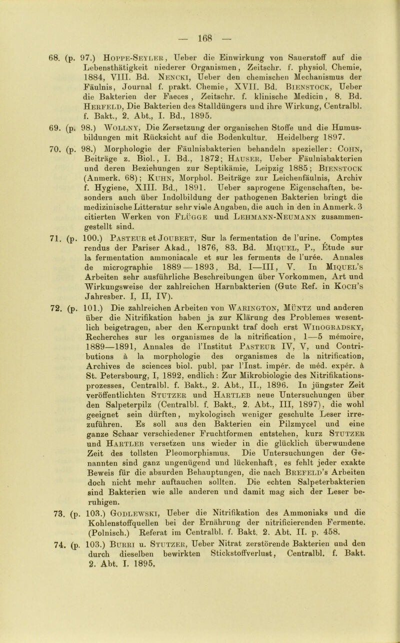 68. (p. 97.) HoPPPi-SEYLER, lieber die Einwirkung von Sauerstoff auf die Lebensthätigkeit niederer Organismen, Zeitschr. f. physiol. Chemie, 1884, VIII. Bd. NencIvI, lieber den chemischen Mechanismus der Fäulnis, Journal f. prakt. Chemie, XVII. Bd. BiENSTOCK, lieber die Bakterien der Faeces , Zeitschr. f. klinische Medicin, 8. Bd. Herfeld, Die Bakterien des Stalldüngers und ihre Wirkung, Centralbl. f. Bakt., 2. Abt., I. Bd., 1895. 69. (p. 98.) WOLLNY, Die Zersetzung der organischen Stoffe und die Humus- bildungen mit Rücksicht auf die Bodenkultur. Heidelberg 1897. 70. (p. 98.) Morphologie der Fäulnisbakterien behandeln spezieller: CoHN, Beiträge z. Biol., I. Bd., 1872; Hauser, lieber Fäulnisbakterien und deren Beziehungen zur Septikämie, Leipzig 1885; BiENSTOCK (Anmerk. 68); Kuhn, Morphol. Beiträge zur Leichenfäulnis, Archiv f. Hygiene, XIII. Bd., 1891. lieber saprogene Eigenschaften, be- sonders auch über Indolbildung der pathogenen Bakterien bringt die medizinische Litteratur sehr viele Angaben, die auch in den in Anmerk. 3 citierten Werken von Flügge und Lehmann-Neumann zusammen- gestellt sind. 71. (p. 100.) Pasteur et JouBERT, Sur la fermentation de Turine. ^ Comptes rendus der Pariser Akad., 1876, 83. Bd. Miquel, P., Etüde sur la fermentation ammoniacale et sur les ferments de l’uree. Annales de micrographie 1889 —1893, Bd. I—III, V. In Miquel’s Arbeiten sehr ausführliche Beschreibungen über Vorkommen, Art und Wirkungsweise der zahlreichen Harnbakterien (Gute Ref. in Koch’s Jahresber. I, II, IV). 72. (p. 101.) Die zahlreichen Arbeiten von Warington, Müntz und anderen über die Nitrifikation haben ja zur Klärung des Problemes wesent- lich beigetragen, aber den Kernpunkt traf doch erst WinOGRADSKY, Recherches sur les organismes de la nitrification, 1—5 memoire, 1889—1891, Annales de l’Institut Pasteur IV, V, und Contri- butions ä la morphologie des organismes de la nitrification, Archives de Sciences biol. publ. par l’Inst. imper. de med. exper. ä St. Petersbourg, I, 1892, endlich: Zur Mikrobiologie des Nitrifikations- prozesses, Centralbl. f. Bakt., 2. Abt., II., 1896. In jüngster Zeit veröffentlichten Stutzer und Hartleb neue Untersuchungen über den Salpeterpilz (Centralbl. f. Bakt., 2. Abt., III, 1897), die wohl geeignet sein dürften, mykologisch weniger geschulte Leser irre- zuführen. Es soll aus den Bakterien ein Pilzmycel und eine ganze Schaar verschiedener Fruchtformen entstehen, kurz Stutzer und Hartleb versetzen uns wieder in die glücklich überwundene Zeit des tollsten Pleomorphismus. Die Untersuchungen der Ge- nannten sind ganz ungenügend und lückenhaft, es fehlt jeder exakte Beweis für die absurden Behauptungen, die nach Brefeld’s Arbeiten doch nicht mehr auftauchen sollten. Die echten Salpeterbakterien sind Bakterien wie alle anderen und damit mag sich der Leser be- ruhigen. 73. (p. 103.) Godlewski, Ueber die Nitrifikation des Ammoniaks und die Kohlenstoffquellen bei der Ernährung der nitrificierenden Fermente. (Polnisch.) Referat im Centralbl. f. Bakt. 2. Abt. II. p. 458. 74. (p. 103.) Burri u. Stutzer, Ueber Nitrat zerstörende Bakterien und den durch dieselben bewirkten Stickstoffverlust, Centralbl. f. Bakt. 2. Abt. I, 1895,