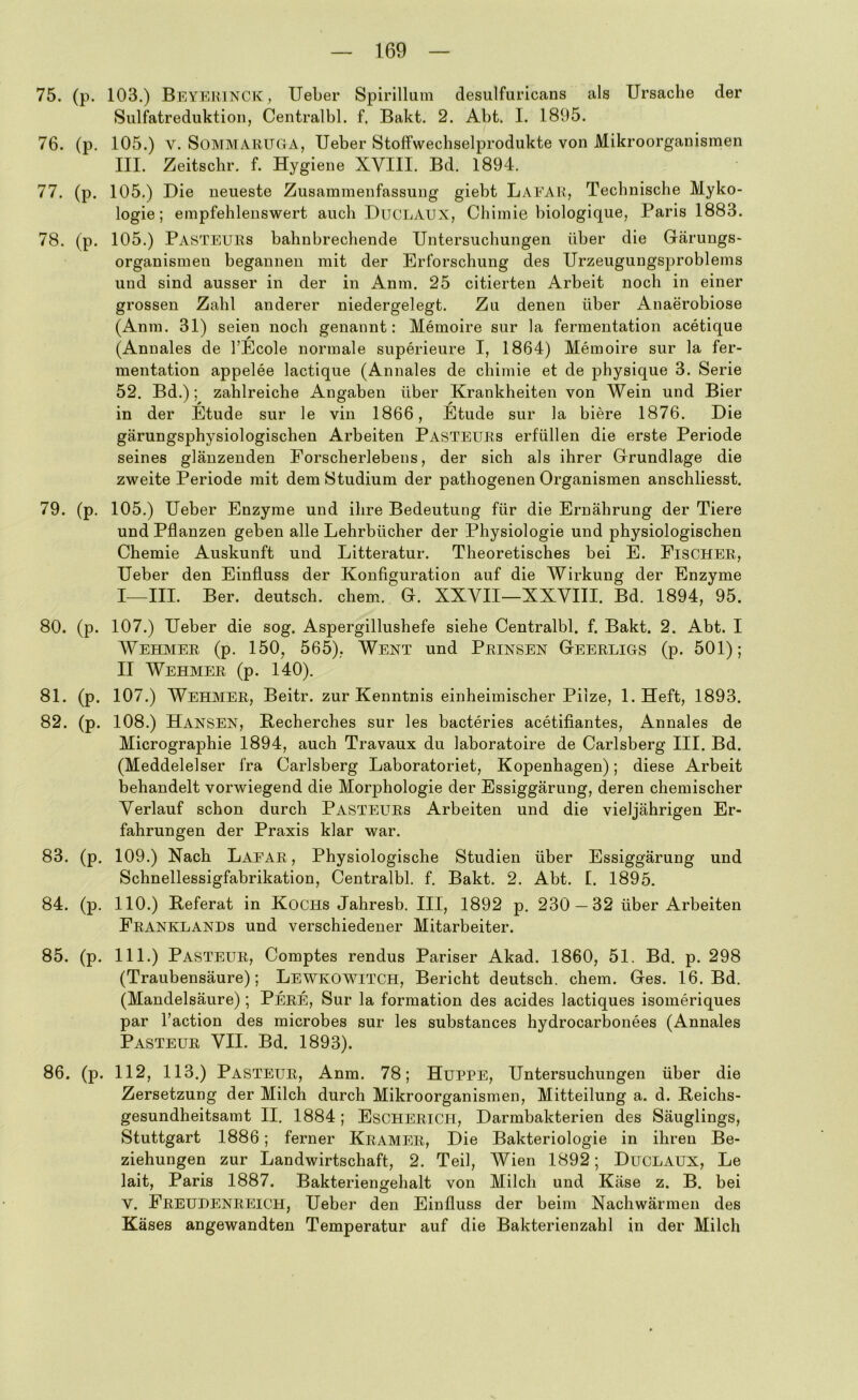 75. (p. 103.) Beyerinck, lieber Spirilluin desulfuricans als Ursache der Sulfatreduktion, Centralbl. f. Bakt. 2. Abt. I. 1895. 76. (p. 105.) V. SoMMARUGA, Ueber Stolfwechselprodukte von Mikroorganismen III. Zeitschr. f. Hygiene XVIII. Bd. 1894. 77. (p. 105.) Die neueste Zusammenfassung giebt Laear, Technische Myko- logie; empfehlenswert auch DuCLAUX, Chimie biologique, Paris 1883. 78. (p. 105.) Pasteurs bahnbrechende Untersuchungen über die Gärungs- organismeu begannen mit der Erforschung des Urzeugungsj)roblems und sind ausser in der in Anm. 25 citierten Arbeit noch in einer grossen Zahl anderer niedergelegt. Zu denen über Anaerobiose (Anm. 31) seien noch genannt: Memoire sur la fermentation acetique (Annales de l’Ecole normale superieure I, 1864) Memoire sur la fer- mentation appelee lactique (Annales de chimie et de physique 3. Serie 52. Bd.); zahlreiche Angaben über Krankheiten von Wein und Bier • ^ ^ ^ in der Etüde sur le vin 1866, Etüde sur la biere 1876. Die gärungsphysiologischen Arbeiten Pasteurs erfüllen die erste Periode seines glänzenden Eorscherlebens, der sich als ihrer Grundlage die zweite Periode mit dem Studium der pathogenen Organismen anschliesst. 79. (p. 105.) Ueber Enzyme und ihre Bedeutung für die Ernährung der Tiere und Pflanzen geben alle Lehrbücher der Physiologie und physiologischen Chemie Auskunft und Litteratur. Theoretisches bei E. Fischer, Ueber den Einfluss der Konfiguration auf die Wirkung der Enzyme I—III. Ber. deutsch, ehern. G. XXVII—XXVIII. Bd. 1894, 95. 80. (p. 107.) Ueber die sog. Aspergillushefe siehe Centralbl. f. Bakt. 2. Abt. I Wehmer (p. 150, 565), Wext und Prinsen Geerligs (p. 501); II Wehmer (p. 140). 81. (p. 107.) Wehmer, Beitr. zur Kenntnis einheimischer Pilze, l.Heft, 1893. 82. (p. 108.) Hansen, Recherches sur les bacteries acetifiantes, Annales de Micrographie 1894, auch Travaux du laboratoire de Carlsberg III. Bd. (Meddelelser fra Carlsberg Laboratoriet, Kopenhagen); diese Arbeit behandelt vorwiegend die Morj)hologie der Essiggärung, deren chemischer Verlauf schon durch Pasteurs Arbeiten und die viel jährigen Er- fahrungen der Praxis klar war. 83. (p. 109.) Nach Laear, Physiologische Studien über Essiggärung und Schnellessigfabrikation, Centralbl. f. Bakt. 2. Abt. I. 1895. 84. (p. 110.) Referat in Kochs Jahresb. III, 1892 p. 230 — 32 über Arbeiten Franklands und verschiedener Mitarbeiter. 85. (p. 111.) Pasteur, Comptes rendus Pariser Akad. 1860, 51. Bd. p. 298 (Traubensäure); Lewkowitch, Bericht deutsch, ehern. Ges. 16. Bd. (Mandelsäure) ; Pere, Sur la formation des acides lactiques isomeriques par l’action des microbes sur les substances hydrocarbonees (Annales Pasteur VII. Bd. 1893). 86. (p. 112, 113.) Pasteur, Anm. 78; Huppe, Untersuchungen über die Zersetzung der Milch durch Mikroorganismen, Mitteilung a. d. Reichs- gesundheitsamt II. 1884; Escherich, Darmbakterien des Säuglings, Stuttgart 1886; ferner Kramer, Die Bakteriologie in ihren Be- ziehungen zur Landwirtschaft, 2. Teil, Wien 1892; Duclaux, Le lait, Paris 1887. Bakteriengehalt von Milch und Käse z. B. bei V. Freudenreich, Ueber den Einfluss der beim Nachwärmeii des Käses angewandten Temperatur auf die Bakterienzahl in der Milch