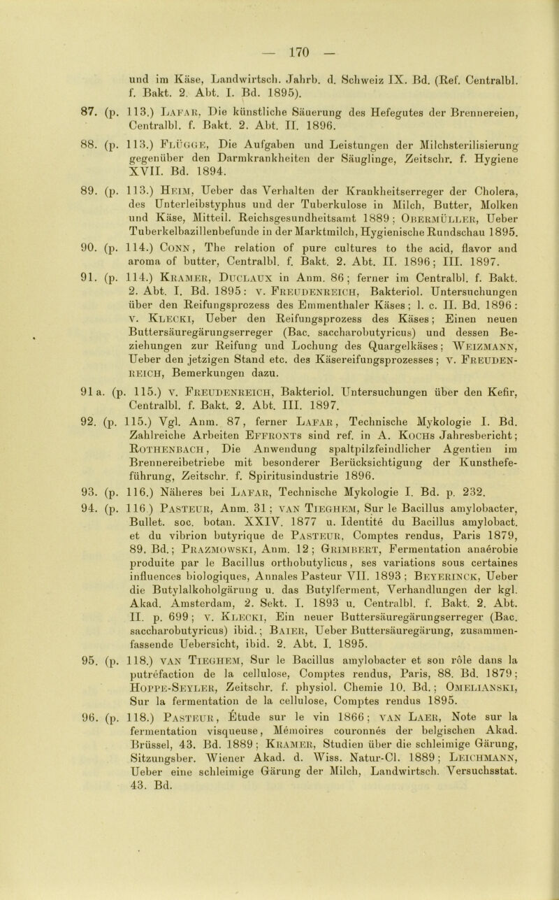 und im Käse, Landwirtscli. Jalirb. d. Scliweiz IX. Bd. (Ref. Centralbl. f. Bakt. 2. Abt. I. Bd. 1895). 87. (p. 113.) La] Die künstliche Säuerung des Hefegutes der Brennereien, Centralbl. f. Bakt. 2. Abt. II. 1896. 88. (p. 113.) FlijCiGK, Die Aufgaben und Leistungen der Milchsterilisierung gegenüber den Darinkrankheiten der Säuglinge, Zeitschr. f. Hygiene XVII. Bd. 1894. 89. (p. 113.) Hi'TiiNr, lieber das Verhalten der Krankheitserreger der Cholera, des Unterleibstyphus und der Tuberkulose in Milch, Butter, Molken und Käse, Mitteil. Reichsgesundheitsamt 1889; Obermüller, Heber Tuberkelbazillenbefunde in der Marktmilch, Hygienische Rundschau 1895. 90. (p. 114.) CuNN, The relation of pure cultures to the acid, davor and aroma of butter, Centralbl. f. Bakt, 2. Abt. II. 1896; III. 1897. 91. (p. 114.) Kramer, Duclaux in Anm. 86; ferner im Centralbl. f. Bakt, 2. Abt. I. Bd. 1895: v. Freudenreich, Bakteriol. Untersuchungen über den Reifungsprczess des Emmenthaler Käses; 1. c. II. Bd. 1896: V. Klecki, Heber den Reifungsprozess des Käses; Einen neuen Buttersäuregärungserreger (Bac. saccharobutyricus) und dessen Be- ziehungen zur Reifung und Lochung des Quargelkäses ; Weizmann, Heber den jetzigen Stand etc. des Käsereifungsprozesses ; v. Freuden- reich, Bemerkungen dazu. 91a. (p. 115.) V. Freudenreich, Bakteriol. Untersuchungen über den Kefir, Centralbl. f. Bakt. 2. Abt. III. 1897. 92. (p. 115.) Vgl. Anm. 87, ferner Laear , Technische Mykologie I. Bd. Zahlreiche Arbeiten Eeeronts sind ref. in A. Kochs Jahresbericht; Rothenbach , Die Anwendung spaltpilzfeindlicher Agentieii im Brennereibetriebe mit besonderer Berücksichtigung der Kunsthefe- führung, Zeitschr. f. Spiritusindustrie 1896. 93. (p. 116.) Näheres bei Laear, Technische Mykologie I. Bd. p. 232. 94. (p. 116 ) Pasteur, Anm. 31; van Tieghem, Sur le Bacillus amylobacter, Bullet, soc. botan. XXIV. 1877 u. Identite du Bacillus amylobact. et du vibrion butyrique de Pasteur. Comptes rendus, Paris 1879, 89. Bd.; Prazmowski, Anm. 12; Grimbert, Fermentation anaerobie produite par le Bacillus orthobutylicus , ses variations sous certaines infiuences biologiques, Annales Pasteur VII. 1893; Beyerinck, Heber die Butylalkoholgärung u. das Butylferment, Verhandlungen der kgl. Akad. Amsterdam, 2. Sekt. I. 1893 u. Centralbl. f. Bakt. 2. Abt. II. p, 699; V. Klecki, Ein neuer Buttersäuregärungserreger (Bac. saccharobutyricus) ibid.; Baier, Heber Buttersäuregärung, zusammen- fassende Uebersicht, ibid. 2. Abt. I. 1895. 95. (p. 118.) VAN Tieghem, Sur le Bacillus amylobacter et son role dans la putrefaction de la cellulose, Comptes rendus, Paris, 88. Bd. 1879; Hotig^-SeyIjER, Zeitschr. f. physiol. Chemie 10. Bd. ; OmeliANSKI, Sur la fermentation de la cellulose, Comptes rendus 1895. 96. (p. 118.) Pasteur, Etüde sur le vin 1866; van Laer, Note sur la fermentation visqueuse, Memoires couronnes der belgischen Akad. Brüssel, 43. Bd. 1889 ; Kil\MER, Studien über die schleimige Gärung, Sitzungsber. Wiener Akad. d. Wiss. Natur-Cl. 1889; Leichmann, Heber eine schleimige Gärung der Milch, Landwirtscli. Versuchsstat. 43. Bd.